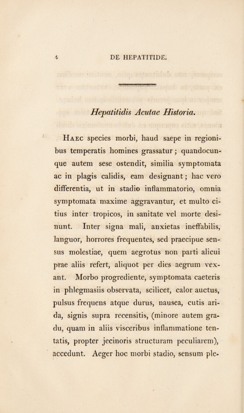 Hepatitidis Acutae Historia. ■ . r ■- ' - i l Haec species morbi, haud saepe in regioni- bus temperatis homines grassatur; quandocun- que autem sese ostendit, similia symptomata ac in plagis calidis, earn designant; hac vero differentia, ut in stadio inflammatorio, omnia symptomata maxime aggravantur, et multo ci- tius inter tropicos, in sanitate vel morte desi- nunt. Inter signa mali, anxietas ineffabilis, languor, horrores frequentes, sed praecipue sen- sus molestiae, quern aegrotus non parti alicui prae aliis refert, aliquot per dies aegrum vex- ant. Morbo progrediente, symptomata caeteris in phlegmasiis observata, scilicet, calor auctus, pulsus frequens atque durus, nausea, cutis ari- da, signis supra recensitis, (minore autem gra- du, quam in aliis visceribus inflammatione ten- tatis, propter jecinoris structuram peculiarem), accedunt. Aeger hoc morbi stadio, sensum pie-