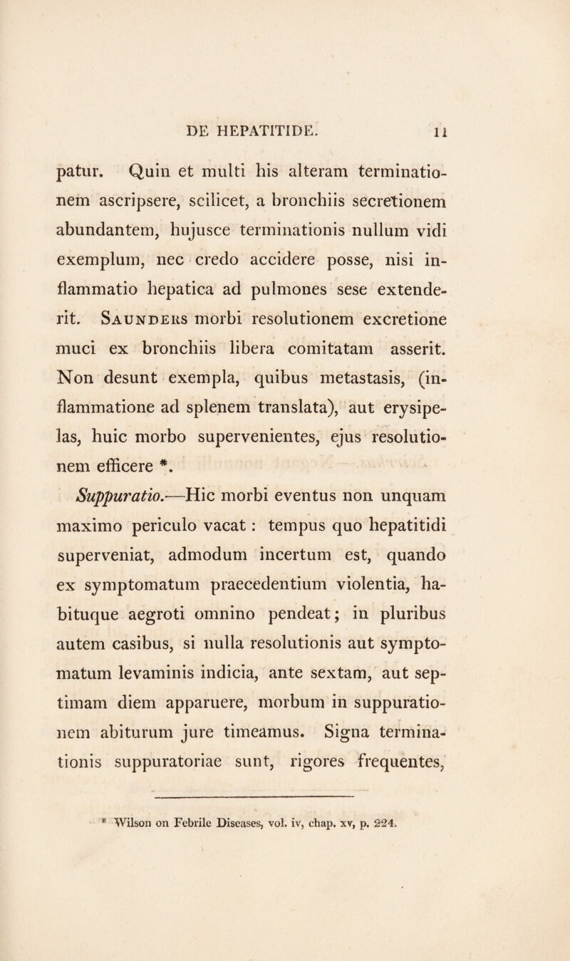 patur. Quin et multi his alteram terminatio- nem ascripsere, scilicet, a bronchiis secretionem abundantem, hujusce terminationis nullum vicli exemplum, nec credo accidere posse, nisi in- flammatio hepatica ad pulmones sese extende- rit. Saunders morbi resolutionem excretione muci ex bronchiis libera comitatam asserit. Non desunt exempla, quibus metastasis, (in- flammatione ad splenem translata), aut erysipe¬ las, huic morbo supervenientes, ejus resolutio¬ nem efficere *. Suppuratio—Hie morbi eventus non unquam maximo periculo vacat: tempus quo hepatitidi superveniat, admodum incertum est, quando ex symptomatum praecedentium violentia, ha- bituque aegroti omnino pendeat; in pluribus autem casibus, si nulla resolutionis aut sympto¬ matum levaminis indicia, ante sextam, aut sep- timam diem apparuere, morbum in suppuratio- nem abiturum jure timeamus. Signa termina¬ tionis suppuratoriae sunt, rigores frequentes, * Wilson on Febrile Diseases, vol. iv, chap, xv, p. 224.