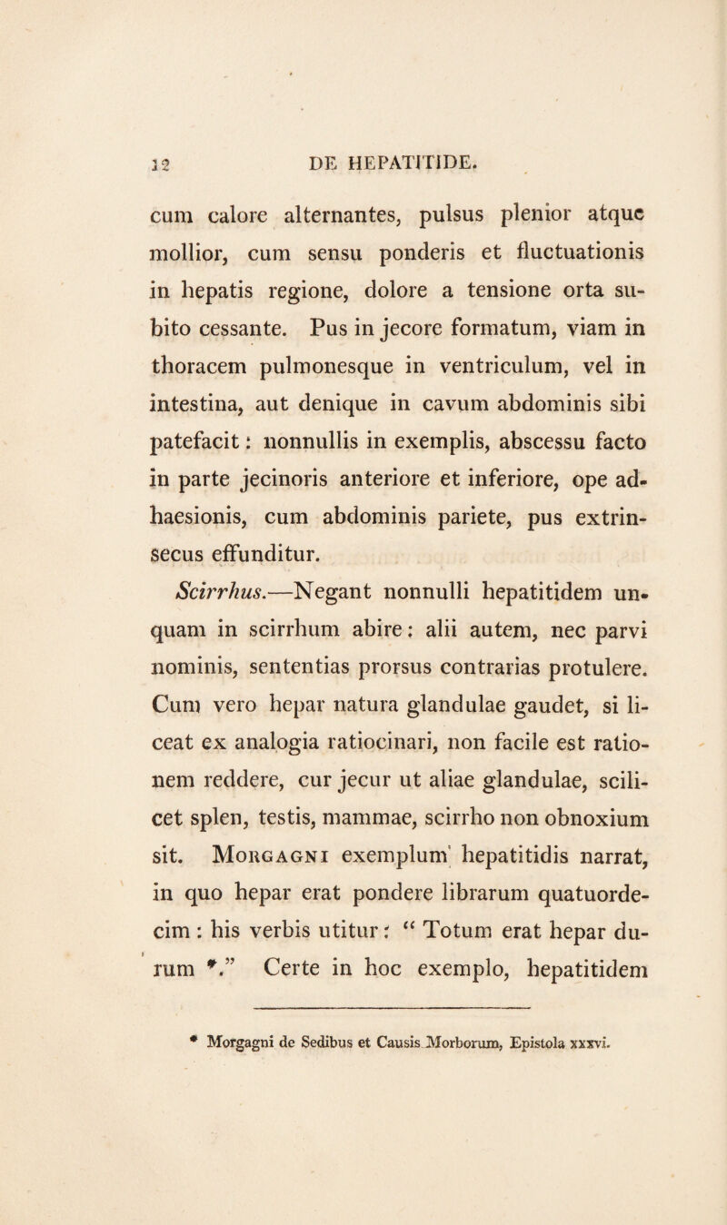 cum calore alternantes, pulsus plenior atquc mollior, cum sensu ponderis et fluctuationis in hepatis regione, dolore a tensione orta su- bito cessante. Pus in jecore formatum, viam in thoracem pulmonesque in ventriculum, vel in intestina, aut denique in cavum abdominis sibi patefacit: nonnullis in exemplis, abscessu facto in parte jecinoris anteriore et inferiore, ope ad- haesionis, cum abdominis pariete, pus extrin- secus effunditur. Scirrhus.—Negant nonnulli hepatitidem un- quam in scirrhum abire: alii autem, nec parvi nominis, sententias prorsus contrarias protulere. Cum vero hepar natura glandulae gaudet, si li- ceat ex analogia ratiocinari, non facile est ratio- nem reddere, cur jecur ut aliae glandulae, scili¬ cet splen, testis, mammae, scirrho non obnoxium sit. Morgagni exemplunV hepatitidis narrat, in quo hepar erat pondere librarum quatuorde- cim : his verbis utitur t “ Totum erat hepar du- * rum V’ Certe in hoc exemplo, hepatitidem