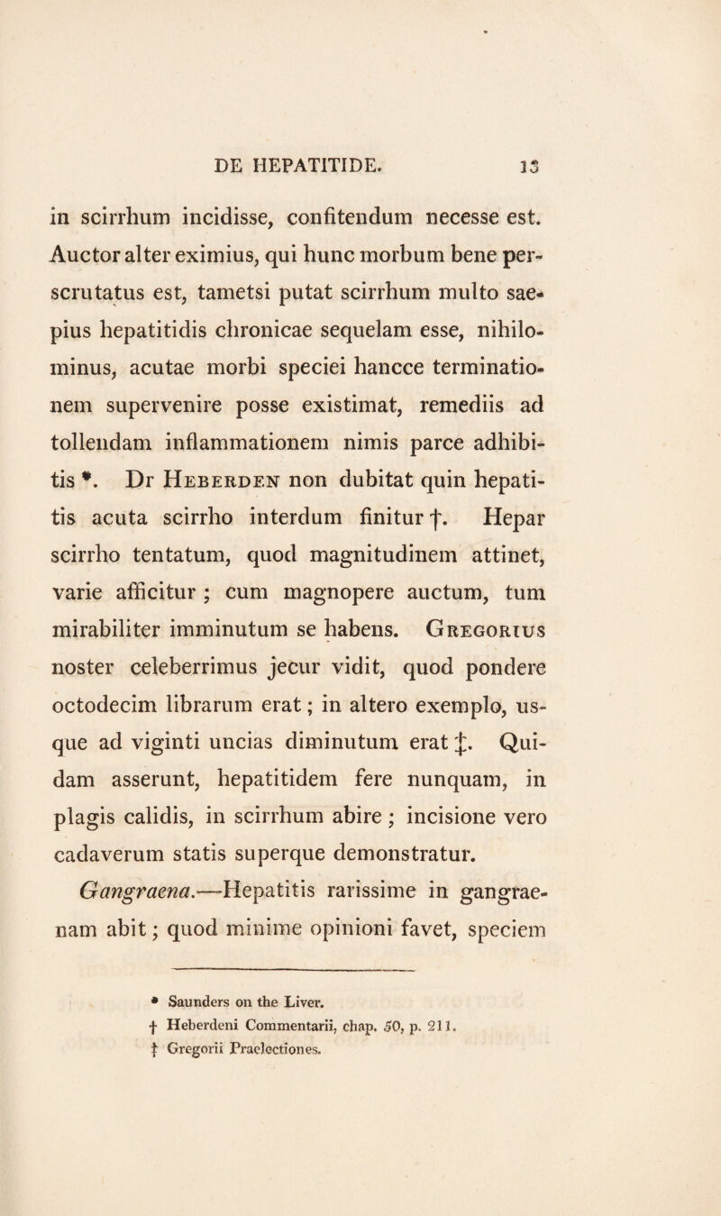 in scirrhum incidisse, confitendum necesse est. Auctor alter eximius, qui hunc morbum bene per- scrutatus est, tametsi putat scirrhum multo sae- pius hepatitidis chronicae sequelam esse, nihilo- minus, acutae morbi speciei hancce terminatio- nem supervenire posse existimat, remediis ad tollendam inflammationem nimis parce adhibi- tis *. Dr Heberdf.n non dubitat quin hepati¬ tis acuta scirrho interdum finitur Hepar scirrho tentatum, quod magnitudinem attinet, varie afficitur ; cum magnopere auctum, turn mirabiliter imminutum se habens. Gregorius noster celeberrimus jecur vidit, quod pondere octodecim librarum erat; in altero exemplo, us¬ que ad viginti uncias diminutum erat Qui- dam asserunt, hepatitidem fere nunquam, in plagis calidis, in scirrhum abire ; incisione vero cadaverum statis superque demonstratur. Gangraena.—Hepatitis rarissime in gangrae- nam abit; quod minime opinioni favet, speciem • Saunders on the Liver, f Heberdeni Commentarii, chap. SO, p, 231. t Gregorii Praelectiones.