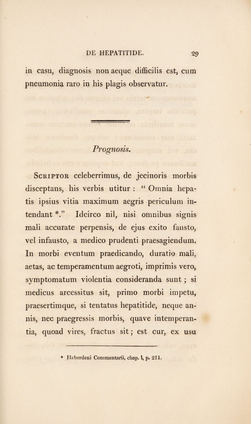 In casu, diagnosis non aeque difficilis est, cum pneumonia raro in his plagis observatur. Prognosis. ScniPTOR celeberrimus, de jecinoris morbis disceptans, his verbis utitur : “ Omnia hepa- tis ipsius vitia maximum aegris periculum in- tendant Idcirco nil, nisi omnibus signis mali accurate perpensis, de ejus exito fausto, vel infausto, a medico prudenti praesagiendum. In morbi eventum praedicando, duratio mali? aetas, ac temperamentum aegroti, imprimis vero, svmptomatum violentia consideranda sunt ; si medicus arcessitus sit, primo morbi impetu, praesertimque, si tentatus hepatitide, neque an- nis, nec praegressis morbis, quave intemperan- tia, quoad vires, fractus sit; est cur, ex usu * Ileberdeni Commentarii, chap.!, p. 211.