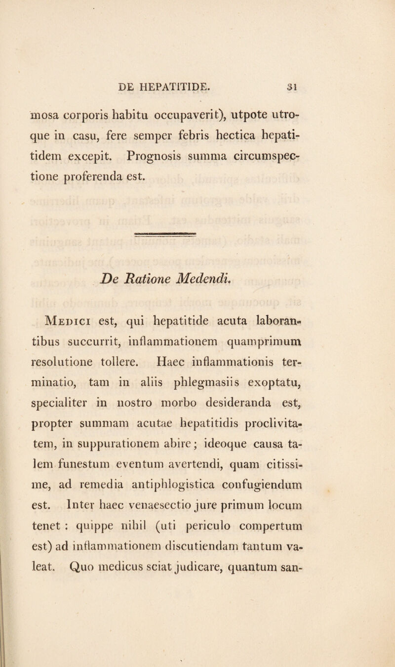 mosa corporis habitu occupaverit), utpote utro- que in casu, fere semper febris hectica hepati- tidem excepit. Prognosis summa circumspec- tione proferenda est. De Ratione Medendi. Medici est, qui hepatitide acuta lab o ran- tibus succurrit, inflammationem quarnprimum resolutione tollere. Haec inflammationis ter- minatio, tam in aliis pblegmasiis exoptatu, specialiter in nostro morbo desideranda est, propter summam acutae hepatitidis proclivita- tem, in suppurationem abire; ideoque causa ta~ lem funestum even turn avertendi, quam citissi- me, ad remedia antiphlogistica confugiendum est. Inter haec venaesectio jure primum locum tenet : quippe nihil (uti periculo compertum est) ad inflammationem discutiendam tantum va- leat. Quo medicus sciat judicare, quantum san-
