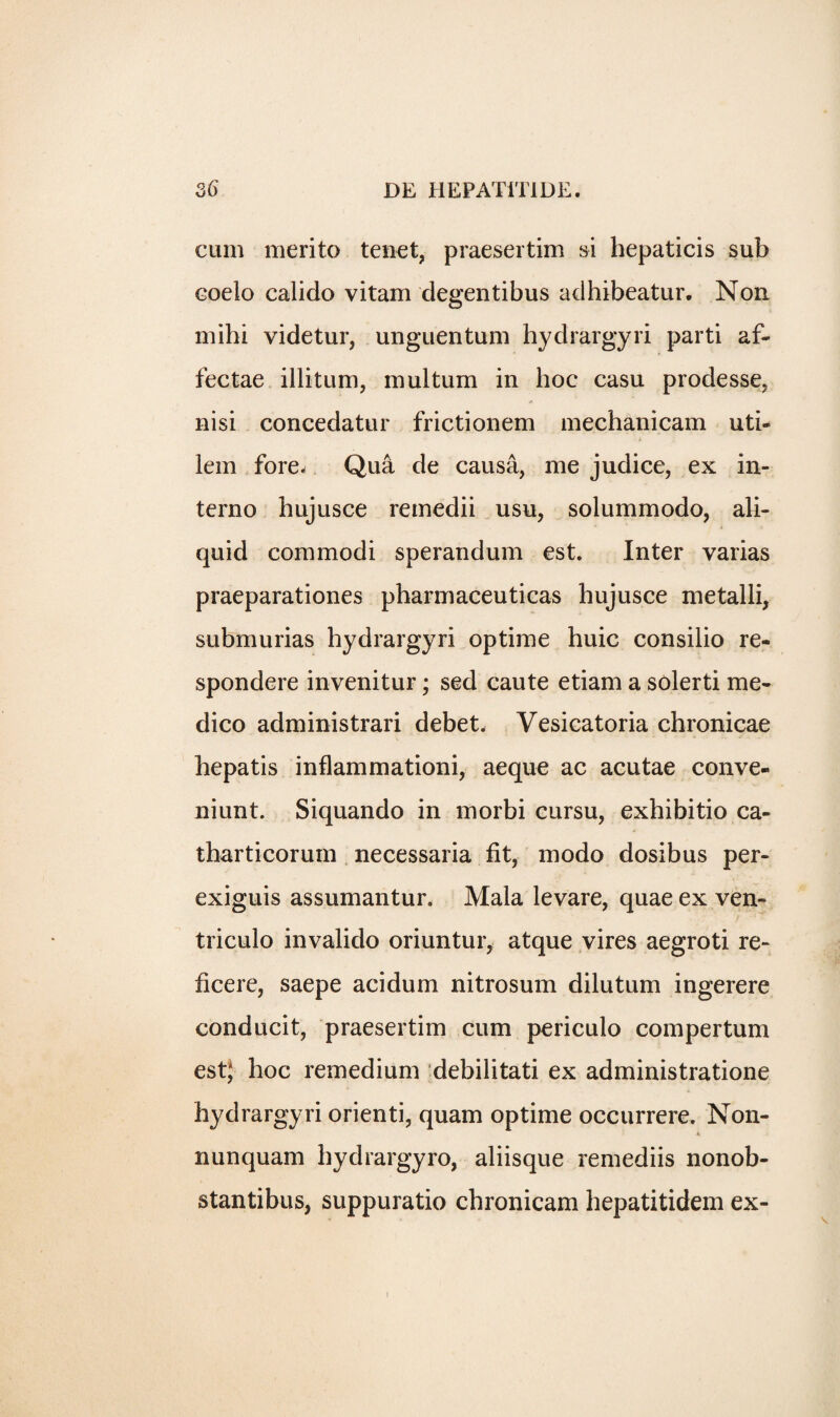 cum merito tenet, praesertim si hepaticis sub coelo calido vitam degentibus adhibeatur. Non mihi videtur, unguentum hydrargyri parti af- fectae illitum, multum in hoc casu prodesse, nisi concedatur frictionem mechanicam uti- lem fore* Qua de causa, me judice, ex in- terno hujusce remedii usu, solummodo, ali- quid commodi sperandum est. Inter varias praeparationes pharmaceuticas hujusce metalli, submurias hydrargyri optime huic consilio re- spondere invenitur; sed caute etiam a solerti me¬ dico administrari debet. Vesicatoria chronicae hepatis inflammationi, aeque ac acutae conve- niunt. Siquando in morbi cursu, exhibitio ca- tharticorum necessaria fit, modo dosibus per- exiguis assumantur. Mala levare, quae ex ven- triculo invaliclo oriuntur, atque vires aegroti re- ficere, saepe acidum nitrosum dilutum ingerere conducit, praesertim cum periculo compertum est; hoc remedium debilitati ex administratione hydrargyri orienti, quam optime occurrere. Non- nunquam hydrargyro, aliisque remediis nonob- stantibus, suppuratio chronicam hepatitidem ex-