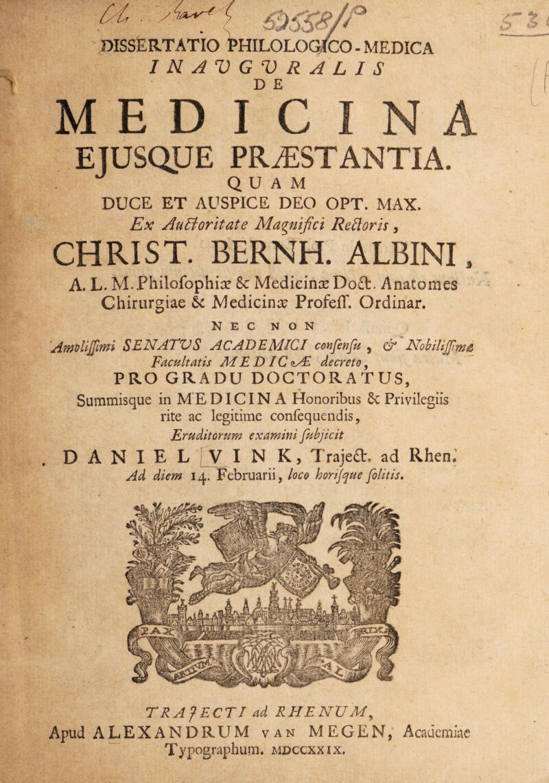 MEDICINA ETUSQJJE PRiESTANTIA. . QUAM DUCE ET AUSPICE DEO OPT. MAX. Ex Auctoritate Magnifici Recloris, CHRIST. BERNH. ALBINI, A. L. M.Philofophias & Medicinas Do£t, Anatomes Chirurgiae Medicina Profeff. Ordinar. NEC NON AmvlijJlmi SENATUS ACADEMICI confenfu , & Nobilijfim£ Facultatis ME DIC <lAE decreto, PRO GRADU DOGTORATUS, Summisque in MEDICINA Honoribus & Privilegiis rite ac legitime confequendis, Eruditorum examini [abjicit D A N I E L i_V I N K, Trajeft. ad Rhen; Ad diem 14. Februarii, loco horijque[olitis. TRAfECTI ad RHENUM, Apud ALEXANDRUM van MEGEN, Academiae Typographum. mdccxxix.