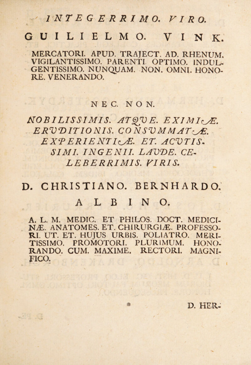 INTEGERRIMO. VIRO. G U I L I E L M O. V I N K. t - _ * MERCATORI. APUD. TRAJECT. AD. RHENUM. VIGILANTISSIMO. PARENTI OPTIMO. INDUL- GENTISSIMO. NUNQUAM. NON. OMNI. HONO¬ RE. VENERANDO. NEC. NON. NOBILISSIMIS. ATQV E. EXIMIA. ERVDITIONIS. CONSVMMAT-^E. EXTERIENTIc/E- ET. ACVTIS- SIMI. INGENII. LAVBE. CE¬ LEBERRIMIS. VIRIS. D. CHRISTIANO. BERNHARDO. A L B INO. A. L. M. MEDIC. ET PHILOS. DOCT. MEDICI¬ NAE. ANATOMES. ET. CHIRURGIAE. PROFESSO¬ RI. UT. ET. HUJUS URBIS. POLI ATRO. MERI¬ TISSIMO. PROMOTORI. PLURIMUM. HONO¬ RANDO. CUM. MAXIME. RECTORI. MAGNI¬ FICO. ~ D. HER-