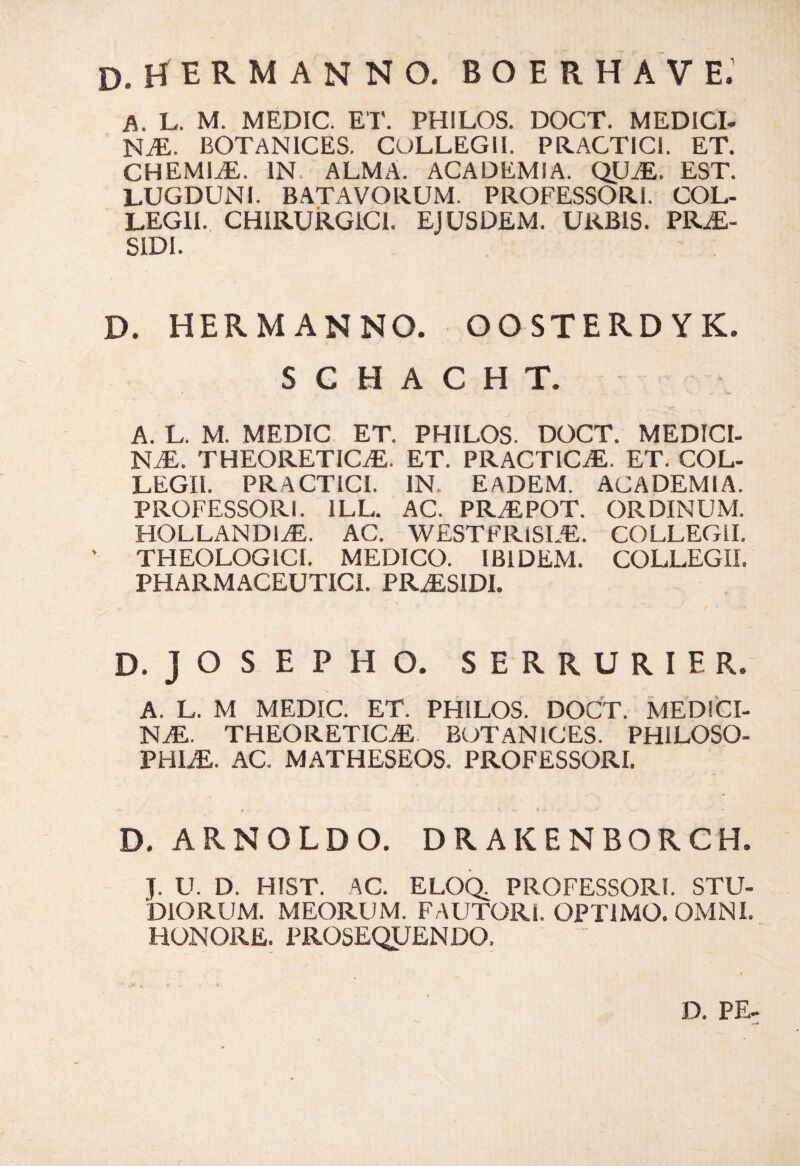 d.hermanno. boerhave: A. L. M. MEDIC. ET. PHILOS. DOCT. MEDICI¬ NA. BOTAN1CES. COLLEGII. PRACTICi. ET. CHEMIA. IN. ALMA. ACADEMIA. QUA. EST. LUGDUNI. BATAVORUM. PROFESSORI. COL¬ LEGII. CHIRURGICI. EJUSDEM. URBIS. PRA- SIDI. D. HERMANNO. OOSTERD YK. S C H A C H T. A. L. M. MEDIC ET. PHILOS. DOCT. MEDICI¬ NA. THEORETICA. ET. PRACT1CA. ET. COL¬ LEGII. PRACTICI. IN. EADEM. ACADEMIA. PROFESSORI. 1LL. AC. PRAPOT. ORDINUM. HOLLANDIA. AC. WESTFR1SIA. COLLEGII. THEOLOGICI. MEDICO. IBIDEM. COLLEGII. PHARMACEUTICI. PRASIDI. D. JOSEPHO. SERRURIER. A. L. M MEDIC. ET. PHILOS. DOCT. MEDICI¬ NA. THEORETICA BOTAN1CES. PHILOSO¬ PHIA. AC. MATHESEOS. PROFESSORI. D. ARNOLDO. DRAKENBORCH. J. U. D. HIST. AC. ELOQ, PROFESSORI. STU¬ DIORUM. MEORUM. FAUTORI. OPTIMO. OMNI. HONORE. PROSEQUENDO,