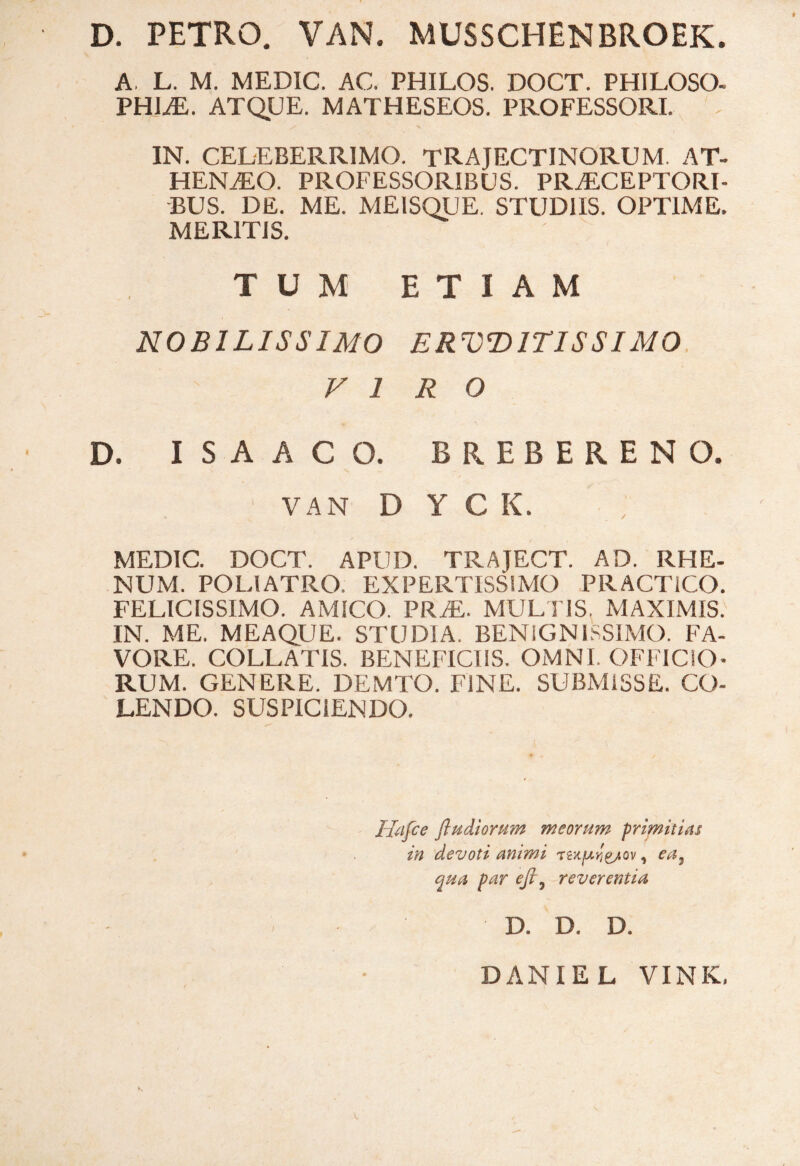 I D. PETRO. VAN. MUSSCHENBROEK. » A. L. M. MEDIC. AC. PHILOS. DOCT. PHILOSO¬ PHIAE. ATQUE. MATHESEOS. PROFESSORI. IN. CELEBERRIMO. TRAJECTINORUM. AT- HENaEO. PROFESSORIBUS. PRAECEPTORI¬ BUS. DE. ME. MEISQUE. STUDIIS. OPTIME. MERITIS. TUM ETIAM NOBILISSIMO ERVD1TISSIM0 VIRO D. ISAACO. BREBERENO. VAN D Y C K. MEDIC. DOCT. APUD. TRAJECT. AD. RHE¬ NUM. POLIATRO. EXPERTISSIMO PRACTICO. FELICISSIMO. AMICO. PRaE. MULTIS. MAXIMIS. IN. ME. MEAQUE. STUDIA. BENIGNISSIMO. FA¬ VORE. COLLATIS. BENEFICIIS. OMNI. OFFICIO¬ RUM. GENERE. DEMTO. FINE. SUBMISSE. CO¬ LENDO. SUSPICIENDO. Hafce ftudiorum meorum primitias in devoti ammi TeXjUrjg/ov, ea} qua par efi7 reverentia D. D, D. K DANIE L VINK,