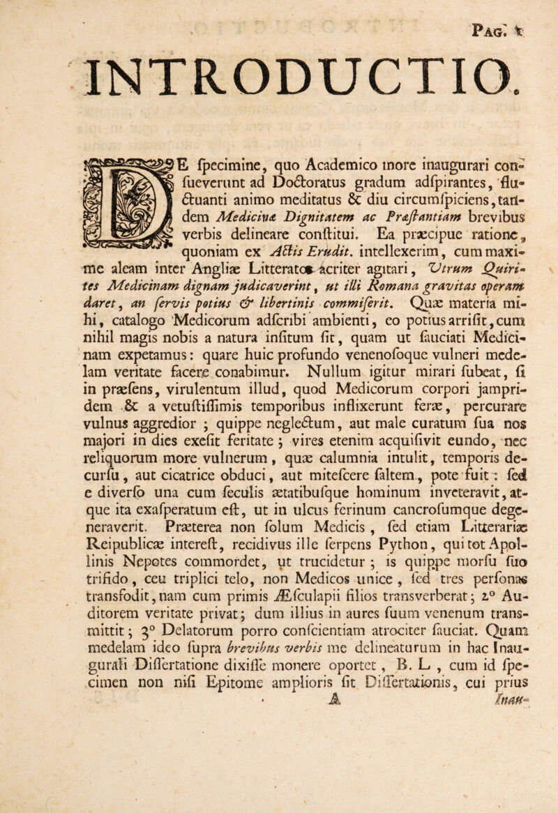 PagI t, E fpecimine, quo Academico more inaugurari con- fueverunc ad Do&oratus gradum adfpirantes, flut» ftuanti animo meditatus & diu circumfpiciens, tatl- dem Me dic in a Dignitatem ac Prafiantiam brevibus verbis delineare conftitui. Ea praecipue ratione, quoniam ex Attis Erudit. intellexerim, cum maxi¬ me aleam inter Angi i se Litterator acriter agitari, Vtrum Quiri* tes Medicinam dignam judicaverint, ut illi Remana gravitas operam daret, an fervis potius & libertinis commiferit. Quic materia mi¬ hi, catalogo Medicorum adfcnbi ambienti, eo potiusarrifit,cum nihil magis nobis a natura infitum fit, quam ut fauciati Medici¬ nam expetamus: quare huic profundo venenofoque vulneri mede¬ lam veritate facere conabimur. Nullum igitur mirari fubeat, fi in praeiens, virulentum illud, quod Medicorum corpori jampri- dem .& a vetuftiflimis temporibus inflixerunt ferae, percurare vulnus aggredior ; quippe negle&um, aut male curatum fua nos majori in dies exefit feritate ; vires etenim acquifivit eundo, nec reliquorum more vulnerum, quae calumnia intulit, temporis de- curfu, aut cicatrice obduci, aut mitefeere faltem., pote fuit: fed e diverfb una cum feculis aetatibufque hominum inveteravit, at¬ que ita exafperatum eft, ut in ulcus ferinum cancrofumque dege¬ neraverit. Praeterea non folum Medicis , fed etiam Litterariae Reip.ublicae intereft, recidivus ille ferpens Python, qui tot Apol¬ linis Nepotes commordet, ut trucidetur ; is quippe morfu fuo trifido, ceu triplici telo, non Medicos unice , fed tres perfonas transfodit,nam cum primis iEfculapii filios transverberat; iP Au¬ ditorem veritate privat ; dum illius in aures fuum venenum trans¬ mittit ; 30 Delatorum porro confcientiam atrociter fauciat. Quam medelam ideo fupra brevibus verbis me delineaturum in hac Inau¬ gurati Difiertatione dixifie monere oportet, B. L , cum id fpc- cimen non nifi Epitome amplioris fit Differtatipnis 3 cui prius • A IuaHa . i