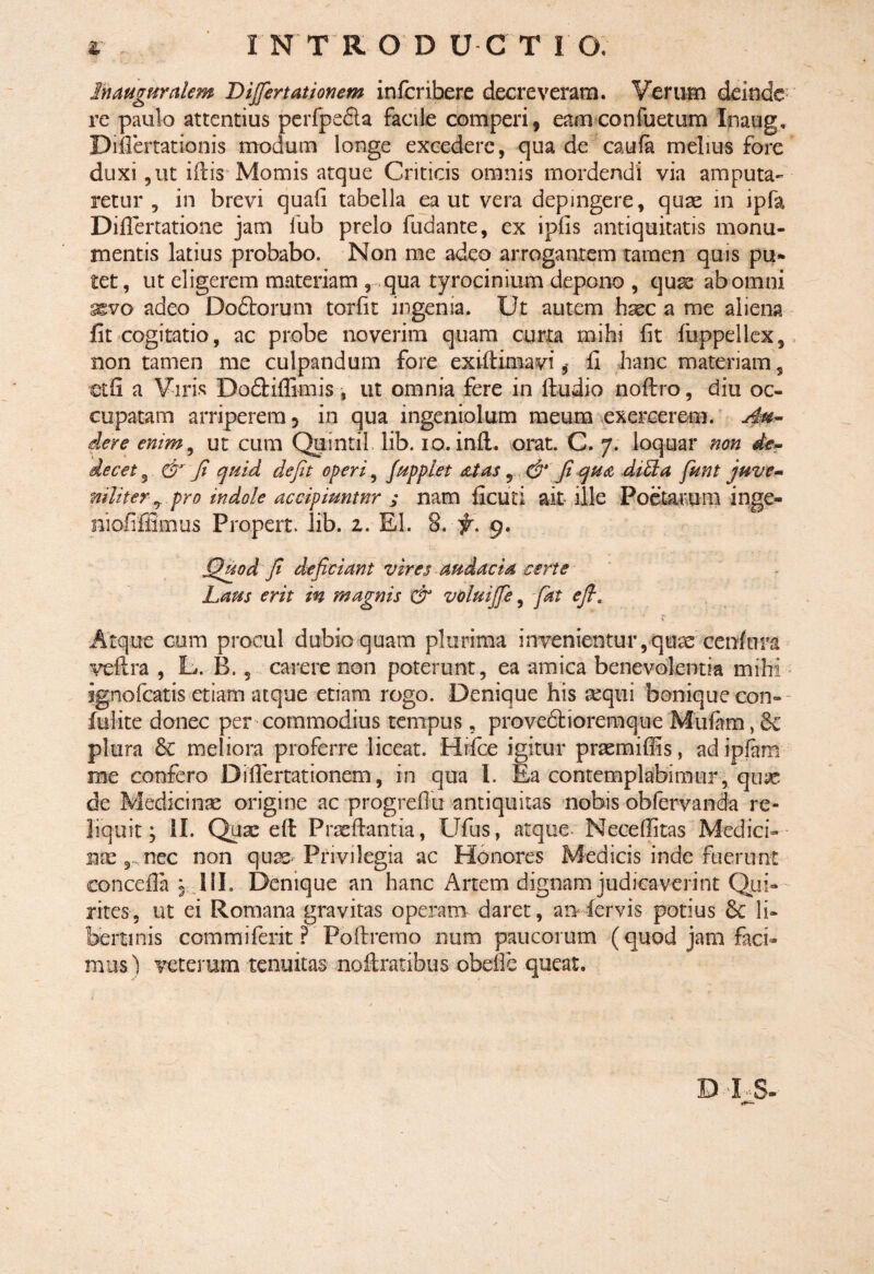 r , INTRODUCTIO. In auguralem Differt ationem infcribere decreveram. Verum deinde re paulo attentius perfpedta facile comperi, eam confuetum Inaug, Difiertationis modum longe excedere, qua de caufa melius fore duxi,ut illis Momis atque Criticis omnis mordendi via amputa¬ retur , in brevi quali tabella ea ut vera depingere, quae in ipfa Difiertatione jam lub prelo fudante, ex ipfis antiquitatis monu¬ mentis latius probabo. Non me adeo arrogantem tarnen quis pu* tet, ut eligerem materiam , qua tyrocinium depono , quas ab omni ^vo adeo Doftorum torlit ingenia. Ut autem haec a me aliena fit cogitatio, ac probe noverim quam curta mihi Iit fuppellex, non tamen me culpandum fore exiftimavi * fi hanc materiam s ■et fi a Viris Dodtifiimis , ut omnia fere in ltudio noftro, diu oc¬ cupatam arriperem, in qua ingeniolum meum exercerem. Au¬ dere enim, ut cum Quintii lib. io. inft. orat. C. 7. loquar non de¬ decet 5 & fi quid defit operi, fupplet at as 5 & fi qua diffia funt juve¬ niliter ^ pro indole accipiuntnr ; nam ficuti ait ille Poetarum inge- niofiffimus Propert lib. 1. EI. 8. f . 9. Quod fi deficiant vires audacia certe Laus erit in magnis & voluiffe, fat e fi. Atque cum procul dubio quam plurima invenientur, quae cenftira veftra , L. B. 5 carere non poterunt, ea amica benevolentia mihi ignofeatis etiam atque etiam rogo. Denique his aequi bonique con¬ fidite donec per commodius tempus, proveclioremque Mulam, 6e plura meliora proferre liceat. Hifice igitur praemiffis, adipfam me confero Di Amationem, in qua I. Ea contemplabimur, quas de Medicinae origine ac progrefitx antiquitas nobis obfervanda re¬ liquit ; II. Quae eft Prxfiantia, Ufus, atque Necefiitas Medici- nte 9 nec non quae Privilegia ac Honores Medicis inde fuerunt eoncefia , lil. Denique an hanc Artem dignam judicaverint Qui¬ rites, ut ei Romana gravitas operam daret, an fervis potius & li¬ bertinis com mi ferit ? Poftremo num paucorum (quod jam faci¬ mus) veterum tenuitas noilratibus obeffe queat. DIS-