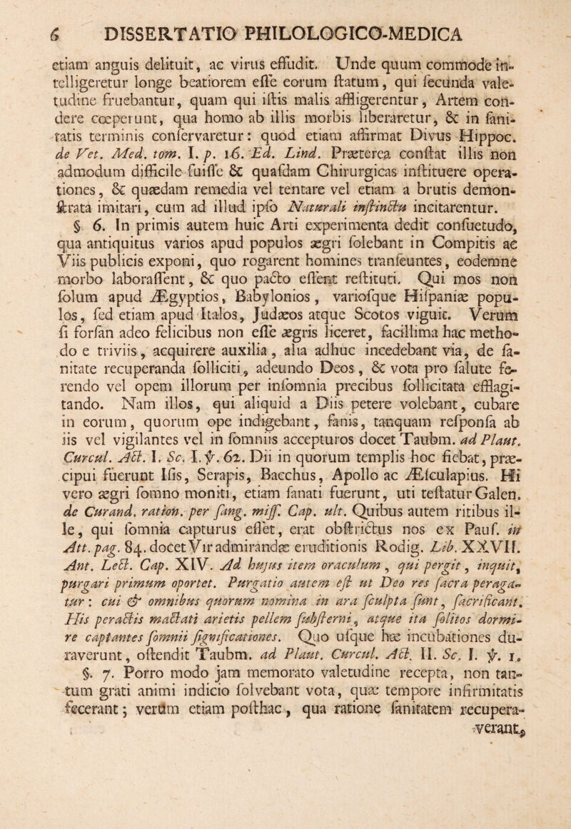 etiam anguis delituit, ac virus effudit Unde quum commode m- telligeretur longe beatiorem effe eorum flatum, qui fecunda vale¬ tudine fluebantur, quam qui iffcis malis affligerentur, Artem con¬ dere ooeperu-nt, qua homo ab illis morbis liberaretur, Sc in fani- tatis terminis confervaretur: quod etiam affirmat Divus Hippoc. de Fet. Med. tom. I. p. 16. Ed. Lind. Praeterea conflat illis non admodum difficile fuifie Sc quafdam Chirurgicas milituere opera¬ tiones , & quaedam remedia vel tentare vel etiam a brutis demon» ftrata imitari, cum ad illud iplo Naturali mftinEtu incitarentur. § 6. In primis autem huic Arti experimenta dedit confuetudo, qua antiquitus varios apud populos aegri foiebant in Compitis a € Viis publicis exponi, quo rogarent homines tranieuntes, eodem ne morbo laboraffent, Sc quo padlo edent reflituti. Qui mos non fblurn apud iEgyptios, Babylonios, variofque Hifpaniae popu¬ los, fed etiam apud Italos, Judaeos atque Scotos viguit. Verum fi forfan adeo felicibus non effe aegris liceret, facillima hac metho» do e triviis, acquirere auxilia, aha adhuc incedebant via, de fa¬ ni ta te recuperanda fblliciti 9 adeundo Deos, Sc vota pro falute fe¬ rendo vel opem illorum per infbmnia precibus follicitata efflagi¬ tando. Nam illos, qui aliquid a Diis petere volebant, cubare in eorum, quorum ope indigebant, fanis, tanquam refponfa ab iis vel vigilantes vel in fbmniis accepturos docet Taubm. adPlaut. Cur cui. ASi. I. Sc. l.f. 6z. Dii in quorum templis boc fiebat, prae¬ cipui fuerunt Ilis, Serapis, Bacchus, Apollo ac dEfculapius. Hi vero aegri fomno moniti, etiam fanati fuerunt, uti teflaturGalen. de Curand. ration. per fang. miff. Cap. ult. Quibus autem ritibus il¬ le, qui lbmnia capturus effet, erat obftrlftus nos ex Pauf. in Att.pag. 84. docet Vir admirandas eruditionis Rodig. Lib. XXVIf. Ant. LeSl. Cap. XIV. Ad hujus item oraculum , qui pergit, inquit, purgari primum oportet. Purgatio autem efl ut Deo res facra peraga- tur : cui & omnibus quorum nomina in ara fculpta funt, facrificant. His per aci is maciat i arietis pellem fubfierniatque ita felit os dormi- re captantes fomnii figmficanones. Q10 ufque hae incubationes du¬ raverunt, oflendit Taubm. ad Piam. Curati. AEt% II. Sca I. f. i„ §. 7. Porro modo jam memorato valetudine recepta, non tan¬ tum grati animi indicio folvebant vota, qux* tempore infirmitatis fecerant; venam etiam pofthac, qua ratione fanfetem recupera¬ verant^