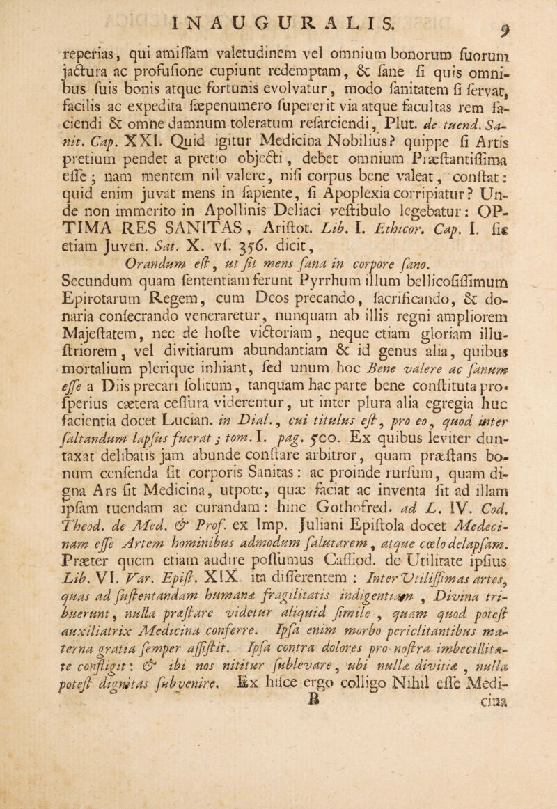 f reperias, qui amiffam valetudinem vel omnium bonorum fuorum ja&ura ac profufione cupiunt redemptam, & fane fi quis omni¬ bus fuis bonis atque fortunis evolvatur, modo fanitatem fi fervat, facilis ac expedita Ixpenumero fupererit via atque facultas rem fa¬ ciendi & omne damnum toleratum refarciendi, Plut. de tuend.Sa- nit. Cap. XXI. Quid igitur Medicina Nobilius? quippe fi Artis pretium pendet a pretio objedfi, debet omnium Praeftantiffima efie ; nam mentem nil valere, nifi corpus bene valeat, confiat: quid enim juvat mens in fapiente, fi Apoplexia corripiatur ? Un¬ de non immerito in Apollinis Deliaci veftibulo legebatur: OP¬ TIMA RES SANITAS , Ariftot. Lib. I. Ethicor. Cap. I. fic etiam Juven. Sat. X. vf. 3y6. dicit, Orandum eft, ut fit mens fana in corpore fano. Secundum quam fententiam ferunt Pyrrhum illum bellicofifiimum Epirotarum Regem, cum Deos precando, facrificando, Se do¬ naria conlecrando veneraretur, nunquam ab illis regni ampliorem Majefiatem, nec de hofte vidtoriam , neque etiam gloriam illu- ftriorem, vel divitiarum abundantiam 6c id genus alia, quibus mortalium plerique inhiant, fed unum hoc Bene valere ac fanum efie a Diis precari (blitum, tanquam hac parte bene conftituta pro* fperius caetera ceflura viderentur, ut inter plura alia egregia huc facientia docet LAician. in Dial., cui titulus eft ^ pro eo, quod mter faltandum lapfus fuerat; tom.l. pag. yco. Ex quibus leviter dun- taxat delibatis jam abunde conftare arbitror, quam prseftans bo¬ num cenfenda fit corporis Sanitas: ac proinde 1 urium, quam di¬ gna Ars fit Medicina, utpote, quas faciat ac inventa fit ad illam ipfam tuendam ac curandam: hinc Gothofred. ad L. IV. Cod. Theod. de Med. & Profi ex Imp. Juliani Epiftola docet Medcci- nam efie Artem hominibus admodum falutarem , atque coelo delapfam. Praeter quem etiam audire poliumus Cafiiod. de Utilitate lpfius Lib.V I. Far. Epift. XIX. ita differentem : Inter Vtilifimas artes, quas ad fuftentandam humana fragilitatis indigentiam , Divina tri¬ buerunt , nulla pr filare videtur aliquid fimile , quam quod poteft auxiliatrix Aiedicina conferre. Ipfa enim morbo periclitantibus ma¬ terna gratia femper afiftit. Ipfa contra dplores pro noftra imbecillita¬ te confligit: & ibi nos nititur fublevare, ubi nulla divitia , nulla poteft dignitas /ubvenire. Ex hifce ergo colligo Nihil efie Medi- B cin&