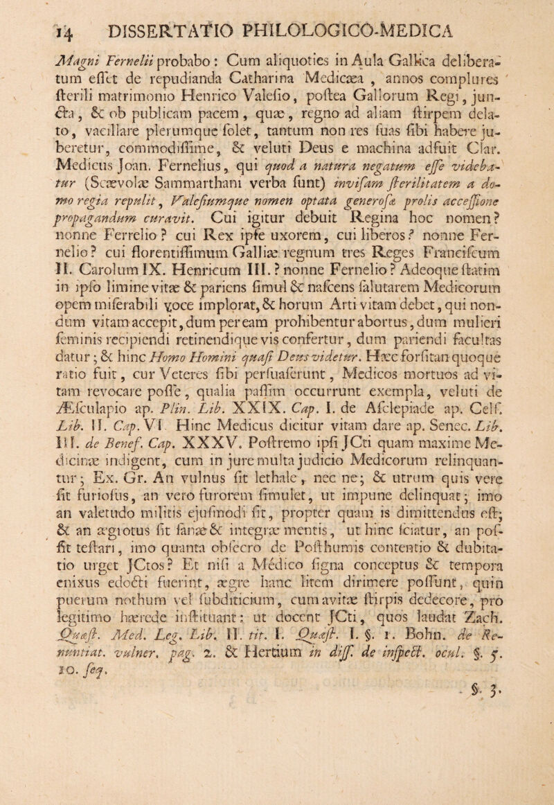 Magni Fernelii probabo: Cum aliquoties in Aula Galkca delibera» tum e Alt de repudianda Catharina Medicaea , annos complures ftcrili matrimonio Henrico Valelio, poftea Gallorum Regi, jun¬ cta- ? & ob publicam pacemquae , regno ad aliam ftirpem dela¬ to, vacillare plerumque folet, tantum non res Tuas libi habere ju¬ beretur, commodiflime, & vel uti Deus e machina adfuit Clar. Medicus Joan. Fernelius, qui quod a natura negatum ejfe videba¬ tur (Scaevolae Sammarthani verba funt) invifam flerilitatem a do¬ mo regia repulit, Valefiumque nomen optata generofa prolis accejjione propagandum curavit. Cui igitur debuit Regina hoc nomen? nonne Ferrei io ? cui Rex ipfe uxorem, cui liberosnonne Fer- nelio? cui florentiffimum Galliae regnum tres Reges Franeifcum Ii. Carolum IX. Henricum III.? nonne Fernelio ? A-deoqnefetim in ipio limine vitae 6c pariens fimul & nafcens ialutarem Medicorum opem miierabsli ^oce implorat, Sc horum Arti vitam debet, qui non¬ dum vitam accepit, dum peream prohibentur abortus, dum mulieri feminis recipiendi retinendique vis confertur, dum pariendi facultas datur; &C hinc Homo Homini quafi Deus videtur. FfecforAtan quoque ratio fuit, cur Veteres Abi perfuaierunt, Medicos mortuos ad vi¬ tam revocare pofle, qualia paffim occurrunt exempla, vel uti de /Elculapio ap. Plin. Lib. XXIX. Cap. I. de Afclepiade ap. Celf. Lib. !!. Cap. Vi, Flinc Medicus dicitur vitam dare ap. Sencc.Lib. IIf. de Benef. Cap. XXXV. Pofbremo ipA JCti quam maxime Me» dicinm indigent, cum in jure multa judicio Medicorum relinquan¬ tur; Ex, Gr. An vulnus At lethale, nec ne; & utrum quis vere At furiofus, an vero furorem Amulet, ut impune delinquat; imo an valetudo militis ejufmodi At, propter quam is dimittendos eft; an mgiotus At fanxgc integrae mentis, ut hinc fciatur, an pof- At tefhri, imo quanta obfecro de Potthumis contentio 6c dubita¬ tio urget JCtos? Et ni A a Medico Agna conceptus & tempora enixus edo&i fuerint, aegre hanc litem dirimere poliunt, quin puerum nothum ve! fubditicium, cum avitae flirpis dedecore, pro legitimo haerede ihftltuatit: ut docent JCti, quos laudat Zach. Quoji. JlLed. Leg. Lib: 11. tit. 1. Quoji. I. §. i. Bohn. de Re- nuntiat, vulmr, pag. z. & Hertium in diff. de infpeEi. ocul. §. j. IO. feq. - s. 3-