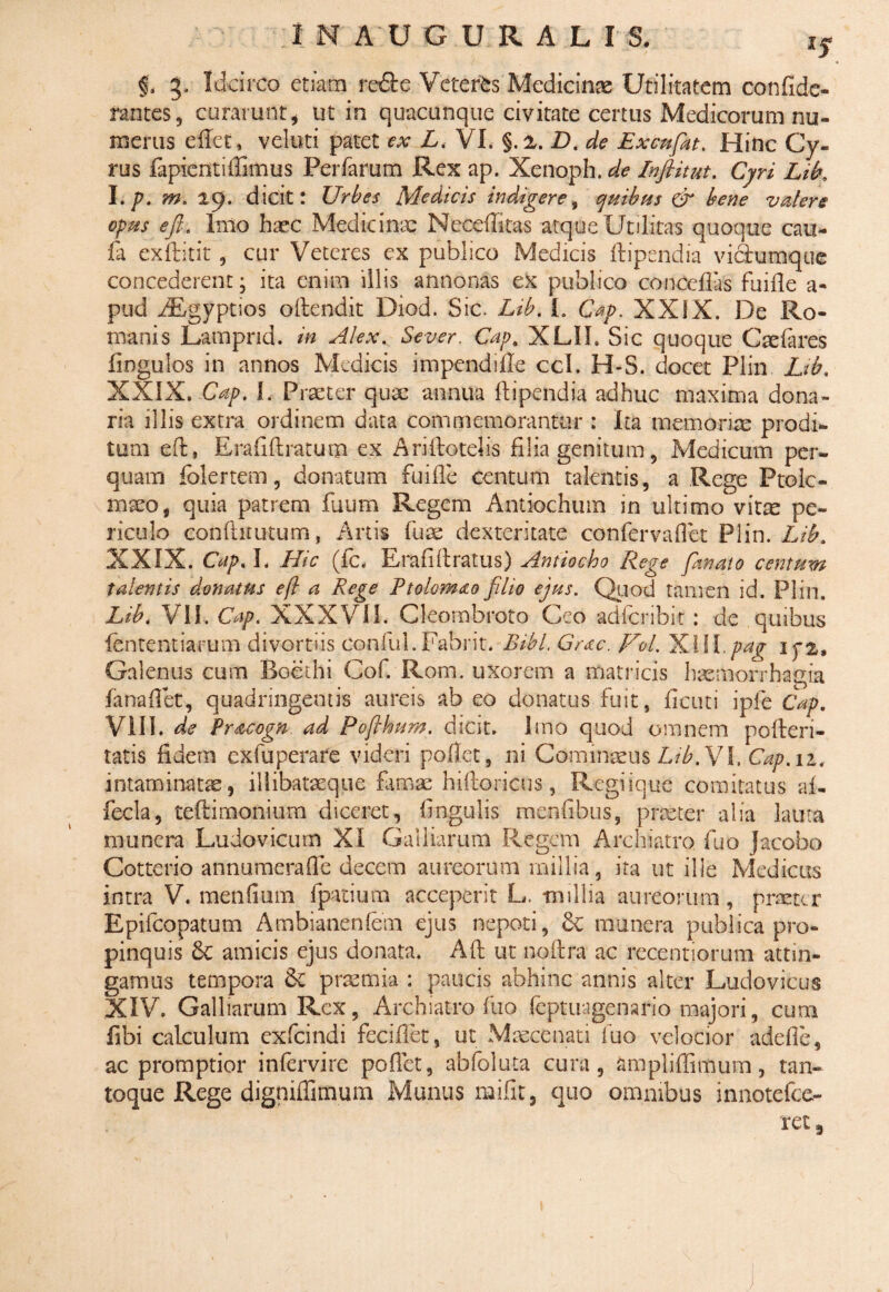 lS & 3, Idcirco etiam re&e Veteris Medicinae Utilitatem confide- rantes, curarunt, ut in quacunque civitate certus Medicorum nu¬ merus efiet, veluti patet ex L< VI. §.2. D. de Excufat. Hidc Cy¬ rus fapicntiffimus Perfarum Rex ap. Xenoph. de Inflitut. Cyri Lib, l.p. m. 29. dicit: Urbes Medicis indigere, quibus & bene valere opus ejl,. Imo haec Medicinae Necelbtas atque Utilitas quoque cau- ia exftitit, cur Veteres ex publico Medicis ftipendia viciumque concederent; ita enim illis annonas ex publico conceflas fuifie a- pud JBgyptios oftendit Diod. Sic. Lib. I. Cap. XXIX. De Ro¬ manis Lampnd. in Alexp Sever. Cap. XLII. Sic quoque Caelares fingulos in annos Medicis impendille ccl. H-S. docet Plin Lib. XXIX. Cap. I. Praeter qux annua ftipendia adhuc maxima dona¬ ria illis extra ordinem data commemorantur : Ita memoriae prodi¬ tum eft, Eraftftratum ex Ariftotebs filia genitum, Medicum per¬ quam folertem, donatum fuifie centum talentis, a Rege Ptole¬ maeo, quia patrem fuum Regem Antiochum in ultimo vitte pe¬ riculo conftimtum, Artis fuse dexteritate conferva flet Plin. Lib. XXIX. Cap. I. Hic (fc. Erafiftratus) Antiocho Rege fanato centum talentis donatus eft a Rege Ptolomao filio ejus. Quod tamen id. Plin. Lib, VII. Cap. XXXVII. Cleombroto Ceo adferibit : de quibus fententiarum divortiis conful. Fabrit. Bibi. Grac. pTol. 'K.XW.pa^ ipz, Galenus cum Boethi Cof. Rom. uxorem a matricis haemorrhagia fanaflet, quadringentis aureis ab eo donatus fuit, fi cut i i ple Cap. VIII. de Pracogn ad Pofthum. dicit. Imo quod omnem pofteri- tatis fidem exfuperare videri pollet, ni Cominseus Lib. VI. Cap.11. intaminatae, illibatseque famae hiftoricus, Regiique comitatus ai- fecla, teftimonium diceret, lingulis menfibus, praeter alia lauta munera Ludovicurn XI Galbarum Regem Archiatro fuo Jacebo Gotterio annumera fle decem aureorum millia, ita ut ille Medicus intra V. mendum fpatium acceperit L. -millia aureorum, praeter Epifcopatum Ambianenlem ejus nepoti, & munera publica pro¬ pinquis & amicis ejus donata. Aft ut noftra ac recentiorum attin¬ gamus tempora & praemia ; paucis abhinc annis alter Ludovicus XIV. Galbarum Rex, Archiatro fuo feptuagenario majori, cum fibi calculum exfeindi feciflet, ut Maecenati fuo velocior adefle, ac promptior intervire pofiet, abfoluta cura, ampbflimum, tan¬ toque Rege digniffimum Munus mifit, quo omnibus innotefee- ret 3