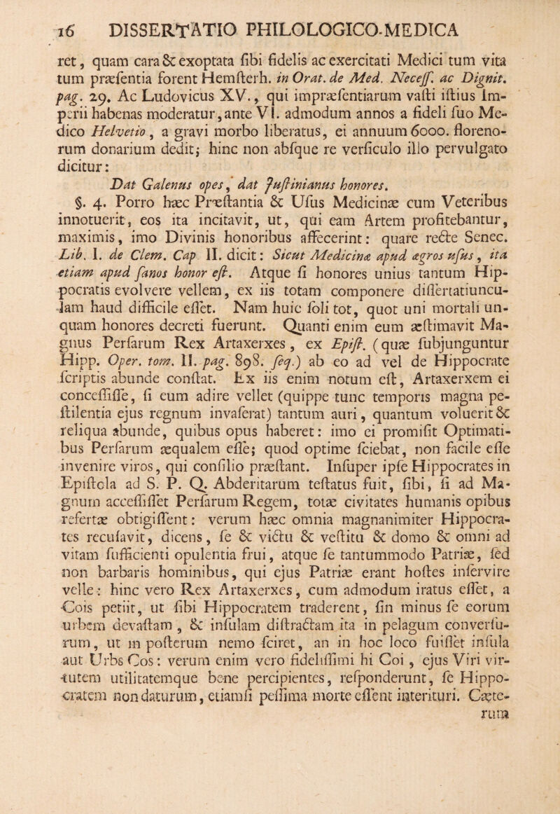 ret, quam cara & exoptata fibi fidelis ac exercitati Medici tum vita tum pradentia forent Hemfterh. in Orat, de Med. Necejf. ac Dignit, pag. 29. Ac Ludovicus XV., qui impraffientiarum valli illius im¬ perii habenas moderatur,ante VI. admodum annos a fideli fuo Me¬ dico Helvetio, a gravi morbo liberatus, ei annuum 6000. floreno- rum donarium dedit; hinc non abfque re verficuio illo pervulgato dicitur: Dat Galenus opes, dat fufiinianus honores. §. 4. Porro haec Preftantia & Ufus Medicinae cum Veteribus innotuerit, eos ita incitavit, ut, qoi eam Artem profitebantur, maximis, imo Divinis honoribus afiecerint: quare redte Senec. Lib< I. de Clem. Cap II. dicit: Sicut Medicina apud agros ufus , ita etiam apud fanos honor efi. Atque fi honores unius tantum Hip¬ pocratis evolvere vellem, ex iis totam componere difienatiuncu- lam haud difficile efiet. Nam huic foli tot, quot uni mortali un¬ quam honores decreti fuerunt. Quanti enim eum acfhmavit Ma¬ gnus Perlarum Rex Artaxerxes, ex Epift. (quas fubjunguntur Hipp. Oper. tom. II. pag. 898. feq.) ab eo ad vel de Hippocrate feriptis abunde confiat. Lx iis enim notum efi, Artaxerxem ei conceffifie, fi eum adire vellet (quippe tunc temporis magna pe- flilentia ejus regnum invalerat) tantum auri, quantum voluerit&C reliqua abunde, quibus opus haberet: imo ei promilit Optimati¬ bus Ferfarum aequalem efle; quod optime fciebat, non facile elle invenire viros, qui confilio praellant. Infiiper ipfe Hippocrates in Epiftcla ad S. P. Q. Abderitarum tellatus fuit, fibi, fi ad Ma¬ gnum acceffiflet Periarum Regem, totas civitates humanis opibus refertae obtigi fient: verum haec omnia magnanimiter Hippocra¬ tes rcculavit, dicens, fe & vidlu 6c vefiitu & domo 8c omni ad vitam fufficienti opulentia frui, atque fe tantummodo Patriae, fed non barbaris hominibus, qui ejus Patrise erant hoftes intervire velle: hinc vero Rex Artaxerxes, cum admodum iratus efiet, a •Cois petiit, ut fibi Hippocratem traderent, fin minus fe eorum urbem devaftam , & infulam diftraftam ita in pelagum converfu- rum, ut 111 poficrum nemo fciret, an in hoc loco fuiflet infula aut Urbs Cos: verum enim vero fideliffimi hi Coi , ejus Viri vir¬ tutem utilitatemque bene percipientes, refponderunt, fe Hippo¬ cratem non daturum, etiarafi peffima morte efleni interituri. Cete¬ rum