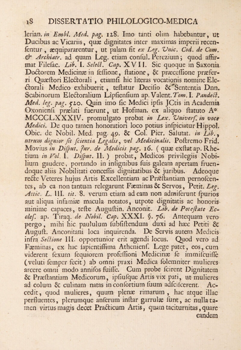 lerian. in Embl. Med. pag. 12,8. Imo tanti olim habebantur, ut Ducibus ac Vicariis, quae dignitates inter maximas imperii recen- fentur , aequipararentur, ut palam fit ex Leg. Vnic. Cod. de Com. & Archiatr. ad quam Leg. etiam confuh Pereziutn; quod affir¬ mat Filefac. Lib. I. Selett. Cap. XVII. Sic quoque in Saxonia Dodtorem Medicinae in feffione, datione, 8c praeceffione praefer¬ ri Quaedori Eledtorali , etiamfi hic literas vocationis nomine Ele- ftorali Medico exhibuerit , teftatur Decifio 'Sententia Dnn. Scabinorum Eledfcoralium Lipfienfium ap. Valent. Tom. I. Pandecl. Med. leg. pag. fio. Quin imo fic Medici ipfis JCtis in Academia Oxonienii praelati fuerunt, ut Hofman. ex aliquo datuto A° MCCCLXXXIV. promulgato probat in Lex. V.niverfi. in voce Medici. De quo tamen honoratiori loco potius infpiciatur Hippol. Obic. de Nobih Med. pag. 49. & CoL Pier. Salutat, in Lib., utrum dignior fit fidentia Legalis, vel Medicinalis. Podremo Frid. Movius in Difiput. fur. de Medicis pag. 16. ( quae exdat ap. Rhe- tium in Fol. L Difiput. II. ) probat, Medicos privilegiis Nobi¬ lium gaudere, portando in infignibus fuis galeam apertam fruen- doque aliis Nobilitati conceffis dignitatibus 6c juribus. Adeoque refte Veteres hujus Artis Excellentiam ac PraSdantiam pernolcen- tes, ab ea non tantum relegarunt Fasminas6c Servos, Petit. Leg. Attic. L. UL tit. 8. verum etiam adeam non admiferunt fpurios aut aliqua infamiae macula notatos, utpote dignitatis ac honoris minime capaces, tede Augudin. Anconit. Lib. de Pote flat e Ec- clefi ap. Tiraq. de Nobil. Cap. XXXI. §. 76. Antequam vero pergo , mihi hic paululum fubfidendum duxi ad haec Petiti & Augud. Anconitani loca inquirenda. De Servis autem Medicis infra Sedione III. opportunior erit agendi locus. Quod vero ad Faeminas, ex hac lapientiffima Athenienf. Lege patet, eos, cum viderent fexum fequiorem profeffioni Medicinae ie immifcuifie (veluti iemper fecit) ab omni praxi Medica folemniter mulieres arcere omni modo annifos fuifle. Cum probe fcirent Dignitatem & Praedandam Medicorum, ipfiufque Artis vix pati, ut mulieres ad colum 8c culinam natas in confortium fuum adfcifcerent. Ac¬ cedit, quod mulieres, quum plenae rimarum , hac atque illae perfluentes, plerumque anferum indar garrulae funt, ac nulla ta¬ men virtus magis decet Pra&icum Artis, quam taciturnitas,quare eandem