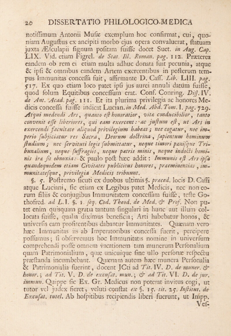 / ' , '20 DISSERTATIO PHILOLOGICO-M EDICA notiffimum Antonii Muiie exemplum hoc confirmat, cui, quo-' niam Auguftus ex ancipiti morbo ejus opera convaluerat, ftatuam juxta AEdculapii fignum pofitam fuifle docet Suet, in Aug. Cap. LIX. Vid. etiam Figrel. de Stat, ///. Roman. pag. 112. Praeterea eandem ob rem ei etiam multa adhuc donata fuit pecunia, atque & ipfi 8c omnibus eandem Artem exercentibus in pofterom tem¬ pus Immunitas concefla fuit, affirmante D. Caffi Lib. L1II. pag. fi7. Ex quo etiam loco patet ipfi jus aurei annuli datdm fuifle, quod folum Equitibus conceflum erat. Conf. Conring. Di/]. IV. de Ant. Acad.pag. ui. Et ita plurima privilegia ac honores Me¬ dicis concefla fuifle indicat Lucian. in Med. Abd. Tom. I. pag. 729. Atqui medendi Ars, quanto eft honoratior, vita conducibilior, tanto convenit etje liberiores, qui eam exercent: ac juflum efi ^ ut Ars in exercendi facultate aliquod privilegium habeat s nec cogatur, nec im¬ perio fuhjiciatur res Sacra, Deorum dollrina # fapientum hominum fludium j nec fer vituti legis fubmittatur , neque timori panifque Tri¬ bunalium , neque fujfragiis, neque patris minis, neque indocti homi¬ nis ira Jit obnoxia: & paulo poft haec addit : Immunis efl Ars ipfa quandoquidem etiam Civitates publicitus honores, praemineniias , im¬ munit atefque, privilegia Medicis tribuunt. §. Poftremo ficuti ex duobus ultimis?, praced. locis D. Cafli atque Luciani, fic etiam ex Legibus patet Medicis, nec non eo¬ rum filiis conjugibus immunitatem concedam fuifle, tefte Go- thofred. ad LA. §. 1. CW. Theod. de Med. & Prof. Non pu¬ tet enim quisquarn gratia tantum lingulari in hunc aut illum col¬ locata fuifle, qualia diximus beneficia; Arti habebatur honos, 8c univerfis eam profitentibus dabantur Immunitates. Quaenam vero haec immunitas iis ab Imperatoribus concefla fuerit, percipere pofllimus; ii obfervernus hoc Immunitatis nomine in univerfum comprehendi pofle omnem vacationem tam munerum Perlbnalium quam Patrimonialium , quae unicuique fine ullo perbonae refpecru praedanda incumbebant. Quaenam autem haec munera Perfonalia &£ Patrimonialia fuerint, docent JCti ad Tit. IV. D. de muner. & honor.; ad Tit. V. D. de ex eu fit. mun& ad Tit. VI. Dt de jur. immun. Quippe fic Ex. Gr. Medicus non poterat invitus cogi, ut tutor vel judex fieret 5 veluti conflat ex §. \q. tit. 25. Inftitut. de Excufat. tuteL Ab hofpitibus recipiendis liberi fuerunt, ut Impp, Vcf-