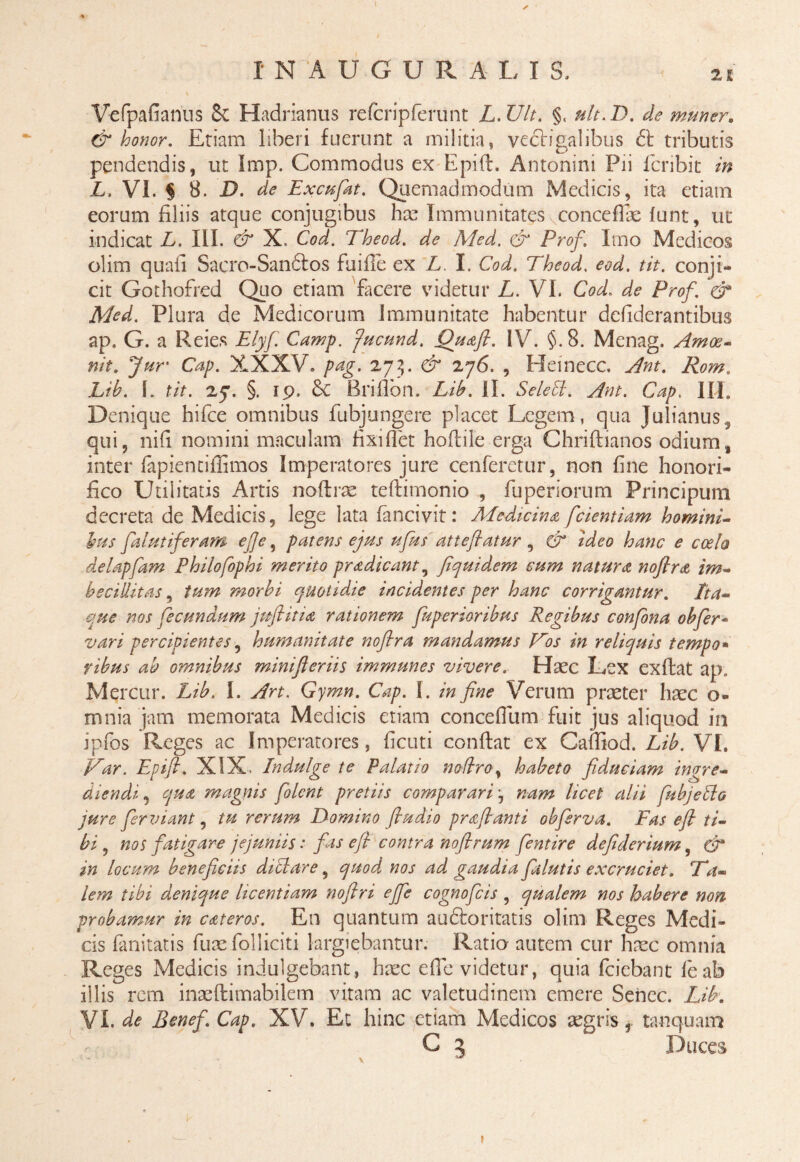 Vefpafianus 8i Hadrianus refcripferunt L.Ult. §, ult.D. de mu ner» & honor. Etiam liberi fuerunt a militia, vectigalibus tributis pendendis, ut Imp. Commodus ex Epift. Antonini Pii fcribit in L. VI. § 8. D. de Exc^fat. Quemadmodum Medicis, ita etiam eorum filiis atque conjugibus hae Immunitates vconce fi ae funt, ut indicat L. III. & X. Cod. Theod. de Med. & Prof. Imo Medicos olim quafi Sacro-San&os fuifie ex L. I. Cod. Theod. eod. tit. conji¬ cit Gothofred Quo etiam facere videtur L. VI. Cod. de Prof. & Med. Plura de Medicorum immunitate habentur defiderantibus ap. G. a Reies Elyf. Camp. fucund, Qu&ft. IV. §.8. Menag. Amoe- nit. Jur Cap. XXXV. pag. 273. & 276. , Hemecc. .//#*. jL?£. I. f/Y. 27. §. 19. &C Brifion. Lib. II. Seleffl. Ant. Cap. III. Denique hifce omnibus fubjungere placet Legem, qua Julianus, qui, nifi nomini maculam fixi fiet hoftile erga Chriftianos odium, inter fapientifiimos Imperatores jure cenferetur, non fine honori¬ fico Utilitatis Artis nofirae teftimonio , fuperiorum Principum decreta de Medicis, lege lata fancivit: Medicina fcientiam homini¬ bus palmiferam efie y patens ejus ufus' attefiatur, & ideo hanc e coelo delappam Philofophi merito pradicant, fiquidem cum natura noflra im¬ becillitas , tum morbi quotidie incidentes per hanc corrigantur. Ita¬ que nos fecundum juflitia rationem fupcrioribus Regibus confona obpr- vari percipientes, humanitate nofira mandamus V~os in reliquis tempo* ribus ab omnibus minifteriis immunes vivere. Haec Lex exfiat ap. Mercur. Lib, I. Art. Gymn. Cap. I. in fine Verum praeter haec o- mnia jam memorata Medicis etiam concefium fuit jus aliquod in ipfos Reges ac Imperatores, ficuti confiat ex CafiTiod. Lib.VI. Var. Epifl. XIX, Indulge te Palatio no (Iro, habeto fiduciam ingre¬ diendi , qua magnis fiolcnt pretiis comparari j nam licet alii fu bj e hio jure fer vi ant, tu rerum Domino fiudio praflanti obfirva. Fas efi ti¬ bi , nos fatigare jejuniis: fas efi contra nofirum fentire defiderium, & in locum beneficiis difflare, quod nos ad gaudia fialutis excruciet. Ta¬ lem tibi denique licentiam noflri ejfie cognoficis , qualem nos habere non probamur in cateros. En quantum audboritatis olim Reges Medi¬ cis fanitatis fuae folliciti largiebantur. Ratio autem cur haec omnia Reges Medicis indulgebant, haec efie videtur, quia fciebant leab illis rem inaeftimabilem vitam ac valetudinem emere Senec. Lib. VI. de Benef. Cap. XV. Et hinc etiam Medicos aegris, tanquam C 3 Duces