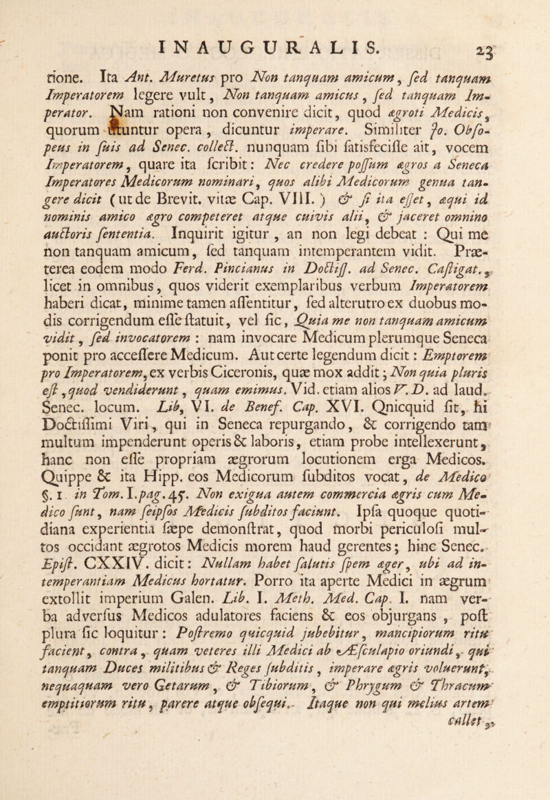 none. Ita Ant. Mureths pro Non tanquam amicum, fed tanquam Imperatorem legere vult, Non tanquam amicus, fed tanquam Im¬ perator. Nam rationi non convenire dicit, quod agroti Mediciss quorum muntur opera , dicuntur imperare. Similiter fo. Obfo- peus in fuis ad Senec. colleff. nunquam Ubi fatisfecifie ait, vocem Imperatorem, quare ita fcribit: Nec credere pojfum agros a Seneca Imperatores Medicorum nominari, quos alibi Medicorum genua tan¬ gere dicit (utde Brevit. vitee Gap. VIII. ) & fi ita efjet, aqui id nominis amico agro competeret atque cuivis alii, & jaceret omnino autloris fententia. Inquirit igitur , an non legi debeat : Qui me non tanquam amicum, fed tanquam intemperantem vidit. Prae¬ terea eodem modo Ferd. Pincianus in DobliJ]. ad Senec. Cafiigat. licet in omnibus, quos viderit exemplaribus verbum Imperatorem haberi dicat, minime tamen aflentitur, fed alterutro ex duobus mo¬ dis corrigendum efleftatuit, vel fic, Quia me non tanquam amicum vidit, fed invocatorem : nam invocare Medicum plerumque Seneca ponit pro acceflere Medicum. Aut certe legendum dicit: Emptorem pro Imperatorem, ex verbis Ciceronis, quae mox addit ; Non quia pluris efi, quod vendiderunt, quam emimus. Vid. etiam alios V. D. ad laud„ Senec. locum. Liby VI. de Benef. Cap. XVI. Qnicquid fit, hi Dodhfiimi Viri^ qui in Seneca repurgando, & corrigendo tam? multum impenderunt operis 8c laboris, etiam probe intellexerunt s hanc non efie propriam aegrorum locutionem erga Medicos. Quippe & ita Hipp. eos Medicorum fubditos vocat, de Medico' §. i in Tom.I.pag.^f. Non exigua autem commercia agris cum Me¬ dico funt9 nam feipfos Medicis fubditos faciunt. Ipfa quoque quoti¬ diana experientia faepe demonftrat, quod morbi periculofi mul-' tos occidant aegrotos Medicis morem haud gerentes; hinc Senec. Epift. GXX1V. dicit: Nullam habet falutis fpem ager, ubi ad in¬ temperantiam Medicus hortatur. Porro ita aperte Medici in aegrum * extollit imperium Galen. Lib. I. Meth. Med. Cap, I. nam ver¬ ba adverfus Medicos adulatores faciens &: eos objurgans , poft plura fic loquitur : Poftremo qnicquid jubebitur, mancipiorum ritu facient, contra , quam veteres illi Medici ab lAbfculapio oriundir qui tanquam Duces militibus & Reges (ubditis , imperare aegris voluerunt nequaquam vero Getarum, & Tibiorum, & Phrygum & Thracum' emptittomm ritu, parere atque obfequiItaque non qui melius artem ’ s alkt