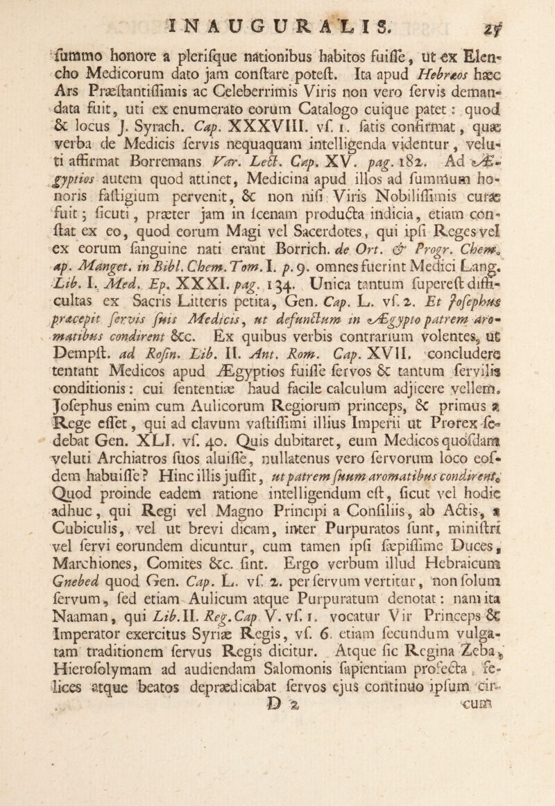 H N AUGURALI S. fummo honore a plerifque nationibus habitos fuifle, ut «ex Elen¬ cho Medicorum dato jam conflare potefl. Ita apud Hebrtos haec Ars Praeflantiffimis ac Celeberrimis Viris non vero fervis deman¬ data fuit 5 uti ex enumerato eorum Catalogo cuique patet: quod & locus J. Syrach. Cap. XXXVIII. vf. i. fatis confirmat, quse verba de Medicis fervis nequaquam intelligenda videntur, vela¬ ti affirmat Borremans Var. Leti. Cap, XV. pag. 182. Ad gjptios autem quod attinet, Medicina apud illos ad famulum ho¬ noris fafligium pervenit, &c non nifi Viris Nobiliffimis curae fuit *3 (acuti, praeter jam in lcenam produdla indicia, etiam con¬ flat ex eo, quod eorum Magi vel Sacerdotes, qui ipfi Reges vel ex eorum fanguine nati erant Borrich. de Ort. & Progr. Chema ap. Manget. in Bibl.Chem.Tom. I. p. 9. omnes fuerint Medici Lan Lib. I.; Med. Ep. XXXI. pag. 134. Unica tantum fupereftdr cultas ex Sacris Litteris petita, Gen. Cap. L. vf. 2. Et fofephm pracepit fervis fms Medicis, ut defunftum in <*y£gypio patrem aro¬ matibus condirent &C. Ex quibus verbis contrarium volentes^ ut Dempfl. ad Rofin. Lib. II. Ant. Rom. Cap. XVII. concludere tentant Medicos apud ABgyptios fuiffe fervos tantum fervilis conditionis: cui fententiae haud facile calculum adjicere vellem» Jofephus enim cum Aulicorum Regiorum princeps, $C primus % Rege cffet, qui ad clavum vafliffimi illius Imperii ut Pro rex fe- debat Gen. XLI. vf. 40. Quis dubitaret, eum Medicosqudfdam veluti Archiatros fuos aluifle, nullatenus vero fervorum loco eof* dem habui fle ? Hinc illis juffit, ut patrem fuum aromatibus condirentV Quod proinde eadem ratione intelligendum cfl, ficut vel hodie adhuc, qui Regi vel Magno Principi a Confiliis, ab A diis, x Cubiculis, vel ut brevi dicam, inter Purpuratos funt, miniflri vel fervi eorundem dicuntur, cum tamen ipfi fepiffime Duces, Marchiones, Comites 8cc. fint. Ergo verbum illud Hebraicum Gnebed quod Gen. Cap. L. vf 2. per fervum vertitur, nonfolum fervum fed etiam Aulicum atque Purpuratum denotat: nam ita Naaman, qui Lib.II. Reg.Cap V. vf. u vocatur Vir Princeps 8c Imperator exercitus Syriae Regis, vf. 6 etiam fecundum vulga¬ tam traditionem fervus Regis dicitur. Atque fic Regina Zeba*, Hierofolymam ad audiendam Salomonis fapientiam profedia. fe¬ lices atque beatos depudicabat fervos ejus continuo iplurn cin D -z cum