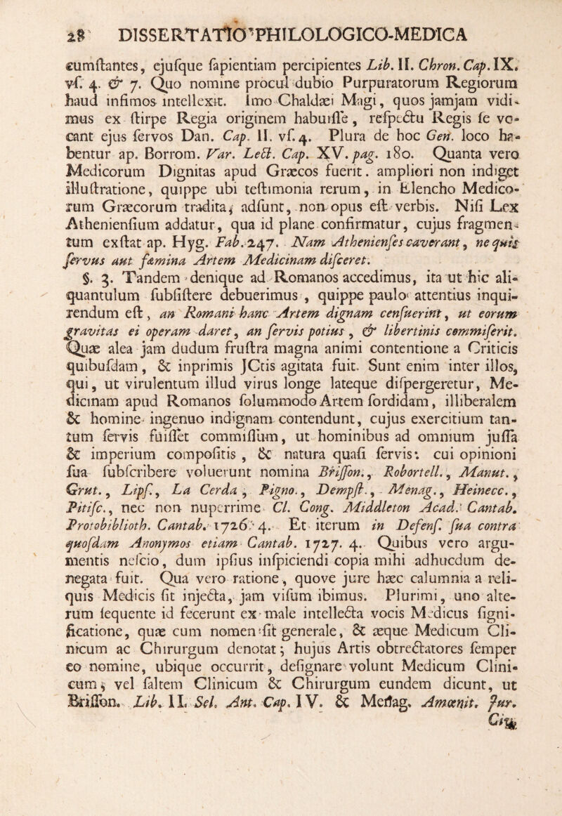 cumftantes, ejufque fapientiam percipientes Lib. II. Chron.Cap. IX. vf. 4. & 7. Quo nomine procul dubio Purpuratorum Regiorum haud infimos intellexit. Imo Chaldaei Magi, quosjamjam vidi¬ mus ex ftirpe Regia originem haburfle, refpeflu Regis (c vo¬ cant ejus fervos Dan. Cap, II. vf. 4. Plura de hoc Gen. loco ha¬ bentur ap. Borrom. Var. LeB. Cap. X.V,pag. 180. Quanta vero Medicorum Dignitas apud Gnecos fuerit. ampliori non indiget illufiratione, quippe ubi teftimonia rerum, in Elencho Medico¬ rum Graecorum tradita $ adfunt, noivopus eft verbis. Nifi Lex Athenienfium addatur, qua id plane confirmatur, cujus fragmen¬ tum exftat ap. Hyg. Fab. 247, Nam Athenienfes caverant, nequit fervms aut famina Artem Medicinam difceret. §. 3. Tandem denique ad Romanos accedimus, ita ut hic ali¬ quantulum fubfiftere debuerimus , quippe paulo* attentius inqui¬ rendum eft, an Romani hanc Artem dignam cenfuerint, ut eorum gravitas ei operam daret, an fervis potius , & libertinis commi fer it. Quae alea jam dudum fruftra magna animi contentione a Criticis quibufdam, Sc inprimis JCtis agitata fuit. Sunt enim inter illos, qui, ut virulentum illud virus longe lateque di (pergeretur, Me¬ dicinam apud Romanos folummodo Artem fordidam, illiberalem &C homine ingenuo indignam contendunt, cujus exercitium tan¬ tum fervis fuifiet commifilim, ut hominibus ad omnium jufia & imperium compofitis , & natura quafi fervis*, cui opinioni fua fubfcribere voluerunt nomina BHJfon.,. Robortell., Manut., Grut., Lipf, La Cerda , Figno., Dempfl., . Menag., Heinecc., Pitifc., nec non nuperrime Cl. Cong. Middleton Acad: Cantab. Protobiblioth. Cantab,;\ji6> 4. Et iterum in Defenf fua contra quopiam Anonjmos etiam Cantab. 172,7. 4. Quibus vero argu¬ mentis nefeio, dum ipfius infpiciendi copia mihi adhticdum de¬ negata fuit. Qua vero ratione , quove jure haec calumnia a reli¬ quis Medicis fit injefla, jam vifum ibimus. Plurimi, uno alte¬ rum lequente id fecerunt ex male intellefla vocis Medicus figni- ficatione, quae cum nomen!fit generale, 8c seque Medicum Cli¬ nicum ac Chirurgum denotat; hujus Artis obt reflato res femper eo nomine, ubique occurrit , defignare volunt Medicum Clini¬ cum^ vel faltem Clinicum &: Chirurgum eundem dicunt, ut Briflbn* Lib, 1L Seh Ant« Cap*\Y* St Mertag* Amcenit, fur.