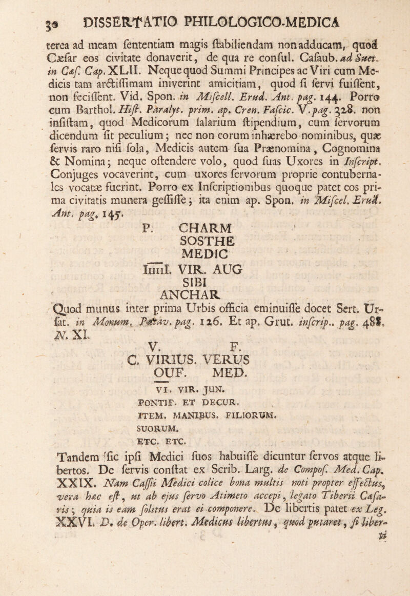 tcrea ad meam fententiam magis dabiliendam non adducam, quod Caefar eos civitate donaverit, de qua re conful. Cafaub.adSttet* in Caf. Gap. XLU. Neque quod Summi Principes ac Viri cum Me« dicis tam ardtiffimam iniverint amicitiam, quod fi fervi fuiflent5 non feciflent. Vid. Spon. in MifcelL Erud. Ant, pag. 144. Porro cum BarthoL Hifi. Paralyt. prim. ap. Cren. Fafcic. V.pag. 3x8. non infidam, quod Medicorum ialarium dipendium, cum lervorum dicendum fit peculium; nec non eorum inhaerebo nominibus, qum fervis raro nifi fola, Medicis autem fua Praenomina, Cognomina 8c Nomina; neque odendere volo, quod fuas Uxores in Infcript. Conjuges vocaverint, cum uxores fervorum proprie contuberna¬ les vocatae fuerint. Porro ex Infcriptiombus quoque patet eos pri¬ ma civitatis munera gefliffe; ita enim ap. Spon. in Mifcd. Erui, Ant. pa<?< idf. P. CHARM SOSTHE _ MEDfC limi. VIR. AUG SIBI ANCHAR Quod munus inter prima Urbis officia eminuifle docet Sert. Ur« fat, in Manum, F0av. pag, 126. Et ap. Grut. infcrip.. pag. 48!, N XI. V. F. C VIRIUS. VERUS ' ' OUF. MED» VI. VIR. JUN. PONTIF. ET DE CUR. ITEM. MANIBUS. FILIORUM. SUORUM. ETC. ETC. Tandem rfic ipfi Medici fuos habuifie dicuntur fervos atque li¬ bertos. De fervis condat ex Scrib. Larg. de Compofi Med.Cap. XXIX. Nam Cajfii Medici colice bona multis noti propter ejfetlus9 vera hac efl, ut ab ejus fervo A umeto accepi, legato Tiberii Cafa- ris; cynia is eam folitus erat ei componere. De libertis patet ex Leg9 XXVL Dt de Qpcr. Uberi. Medicus Ubertus, quod putaret, fi Uber-