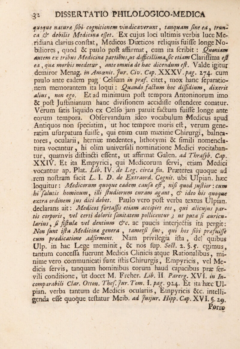 quoque natura fibi cognitionem vindicaverunt, tanquam fine ea, ,c£* debilis Medicina ejjet. Ex cujus loci ultimis verbis luce Me¬ ridiani clarius conflat, Medicos Diaeticos reliquis fu i fle longe No¬ biliores , quod 6c paulo pofl affirmat, cum ita fcribit : Quoniam autem ex tribus Medicina partibus,ut difificillimafic etiam Clariflima efl ea , qua morbis medetur, ante omnia de hac dicendum efi. Valde igitur demiror Menag. in Amcenit. fur. Civ. Cap. iKX.lLV.pag. 2,74» cum paulo ante eadem pag Celfum in praf. citet, mox hanc reparatio¬ nem memorantem ita loqui: Quando fablum hoc dijfidium , dixerit alius, non ego. Et ad minimum poft tempora Antoninorum imo 6c poft Juftinianum hanc divifionem accidifle oftendere conatur. Verum fatis liquido ex Ceifo jam patuit fadlum fuifle longe ante eorum tempora. Obfervandum iueo vocabulum Medicus apud Antiquos non fpeciatim, ut hoc tempore moris eft, verum gene- ratim ufurpatum fuifle, qui enim cum maxime Chirurgi, balnea¬ tores, ocularii, hernias medentes, hthotymi Se fimili nomencla¬ tura vocantur, hi olim univerfali nominatione Medici vocitaban¬ tur, quamvis diftin£H eflent, ut affirmat Galen. ad Thrafyb. Capa XXIV. Et ita Rmpyrici, qui Medicorum fervi, etiam Medici vocantur ap. Piat. Lib. IV. de Leg. circa fin. Praeterea quoque ad ,rem noftram facit L. I. D. de Lxtraord. Gognit. ubi Ulpian. haec loquitur: Medicorum quoque eadem caufa e fi, nifi quod juflior: cum hi (alutis hominum, illi ftudiorum curam agant, & ideo his quoque extra ordinem jus dici debet. Paulo vero poft verba textus Ulpian, declarans ait: Medicos fortafifiis etiam accipiet eos, qui alicujus par¬ tis corporis, vel certi doloris fanitatem pollicentur j ut puta fi auricu¬ larius , fi fifiula vel dentium &c. ac paucis interjectis ita pergit: Non funt ifia Medicina genera , tametfi fint, qui hos fibi prafuiffe cum pradicatione adfirment. Nam privilegia ifta , de] quibus Ulp. in hac Lege meminit, Sc nos fup. Sebi. 2. §.q. egimus, tantum concefla fuerunt Medicis Clinicis atque Rationalibus, mi¬ nime vero communicati funt iftis Chirurgis, Empyricis, vel Me¬ dicis fervis, tanquam hominibus eorum haud capacibus pras fer» vili conditione, ut docet M. Freher. Lib. H Parerg. XVf. in In¬ comparabili Clar. Otton. The fi. fur.Tom. I. pag. 914. Et ita hasc Ul¬ pian. verba tantum de Medicis oculariis, Empyricis &c. intelli- genda efle quoque teftatur Meib. ad fusjur. Htpp. Cap. XVI. §. 29.