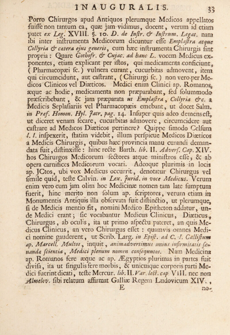 Porro Chirurgos apud Antiquos plerumque Medicos appellatos fuiffenon tantum ea, quas jam vidimus, docent, verum id etiam patet ex Leg. XV11I. §. 10. D. de Inflr. & Inftrum. Legat, nam ibi inter inftrumenta Medicorum dicuntur efie Emplaftra atque Collyria & c at er a ejus generis, cum haec inftrumenta Chirurgis fine propria : Quare Gothofr. & Cujae, ad hanc L, vocem Medicus ex¬ ponentes, etiam explicant per iftos, qui medicamenta conficiunt^ ( Pharmacopasi fc.) vulnera curant, cucurbitas admovent, item qui circumcidunt, aut caftrant, ( Chirurgi fc.) non vero perMe~ dicos Clinicos vel Diaeticos. Medici enim Clinici ap. Romanos^ aeque ac hodie, medicamenta non praeparabant, fed fblummodo praeferibebant , & jam praeparata ut Emplaftra , Collyria &e. a ‘Medicis Seplafiariis vel Pharmacopseis emebant, ut docet Salm. in Praf, Homon. Hyl. fatr* pag, 14. Infuper quis adeo demens eftj, ut diceret venam fecare, cucurbitas admovere , circumcidere aut caftrare ad Medicos Diaeticos pertinere? Quippe fimodo Cclfum l, l, infpexerit, ftatim videbit, illum perfpicue Medicos Diaeticos a Medicis Chirurgis, quibus haec provincia manu curandi deman¬ data fuit,diftinxilfe : hinc re£te Barth. lib. II. Adverf. Cap,XiV. hos Chirurgos Medicorum fedbores atque tniniftros efie3 6c ab opera carnifices Medicorum vocari. Adeoque plurimis in locis ap. JCtos, ubi vox Medicus occurrit, denotatur Chirurgus ve! fimile quid, tefte Calvin, in Lex, furid, in voce Medicus. Verum enim vero cum jam olim hoc Medicinas nomen tam late fu raptum fuerit, hinc merito non folum ap. feriptores, verum etiam iri Monumentis Antiquis illa obfervata fuitdiftincHo, ut plerumque, fide Medicis mentio fit, nomini Medico Epitheton addatur, un¬ de Medici erant; fic vocabantur Medicus Clinicus, Diasticus 9 Chirurgus, ab oculis, ita ut primo afpeftu pateret, an quis Me¬ dicus Clinicus, an vero Chirurgus eflet : quamvis omnes Medi¬ ci nomine gauderent, ut Scrib. Larg. in Epift. ad C. -/. Callifium ap. Marceli Multos, inquit, animadvertimus unius infirmitatis fa¬ nanda [cientia, Medici plenum nomen confequutos. Nam Medicina ap, Romanos fere aeque ac ap. iEgyptios plurimas in partes fuit divifa, ita ut fingulis fere morbis, & unicuique corporis parti Me¬ dici fuerint dicati, tefte Mercur. lib. II. Var., lett. cap VlII. nec non AlmekVo fibi relatum affirmat Gallias Regem Ludovicum XIV. * E no-