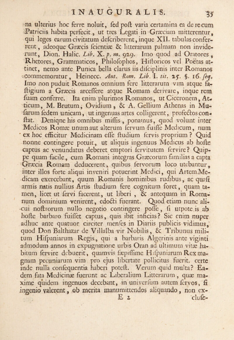 m ulterius hoc ferre noluit, fed poft varia certamina ea de re cum Patriciis habita perfecit , ut tres Legati in-■Graeciam mitterentur , qui leges earum civitatum defcriberent, inque XII. tabulas confer¬ rent , adeoque Graecis fcientiae & litterarum palmam non invide¬ runt, Dion, Halic. Lib. X./?. m. 929. Imo quod ad Oratores , Rhetores, Grammaticos, Philofophos, Hitioricos vel Poetas at¬ tinet, nemo ante Punica bella clarus iis difciplinis inter Romanos ;commemoratur, Heinecc. Ant. Rom. Lib.l.tit. 25. §. 16. feq. Imo non puduit Romanos omnium fere litterarum vim atque fa- ftigium a Graecis arceflere atque Romam derivare, inque rem fuam conferre. Ita enim plurimos Romanos, ut Ciceronem, At¬ ticum, M. Brutum, Ovidium, Sc A. Gellium Athenas in Mu¬ larum fedem unicam, ut ingenuas artes colligerent, profeftoscon¬ flat. Deniqne his omnibus miliis , ponarnus, quod volunt inter Medicos Romae unum aut alterum fervum fu ille Medicum, num ' ex hoc efficitur Medicinam e Ile fbudium fervis proprium ? Quid nonne contingere potuit, ut aliquis ingenuus Medicus ab hofte captus ac venundatus deberet emptori fervitutem fervire? Quip¬ pe quam facile , cum Romani integras Graecorum familias a capta Graecia Romam deducerent* quibus fervorum loco utebantur, inter illos forte aliqui inveniri potuerint Medici, qui Artem Me¬ dicam exercebant, quum Romanis hominibus rudibus, aequali armis natis nullius Artis (ludium fere cognitum foret, quam ta¬ men, licet ut fervi facerent, ut liberi , 6c antequam in Roma¬ num dominium venirent, edo£li fuerant. Quod etiam nunc ali¬ cui nollrorum nullo negotio contingere polle, li utpote is ab holte barbaro fuiflet captus, quis ibit inficias? Sic enim nuper adhuc ante quatuor circiter menles in Diariis publicis vidimus, quod Don Balthazar de Villalba vir Nobilis, £c Tribunus mili¬ tum Hifpaniarum Regis, qui a barbaris Algerinis ante viginti admodum annos in expugnatione urbis Oran ad ultimum vitae ha¬ bitum fervire debuerit, quamvis fiepiffime Hifpaniarum Rexma° gnam pecuniarum vim pro ejus libertate pollicitus fuerit, certe inde nulla conlequentia haberi poteft. Verum quid multa? Ea¬ dem fata Medicinae fuerunt ac Liberalium Litterarum , quae ma¬ xime quidem ingenuos decebant, in univerfum autem lervos, fi ingenio valerent, ob merita manumittendos aliquando, non ex¬ is z clufc-