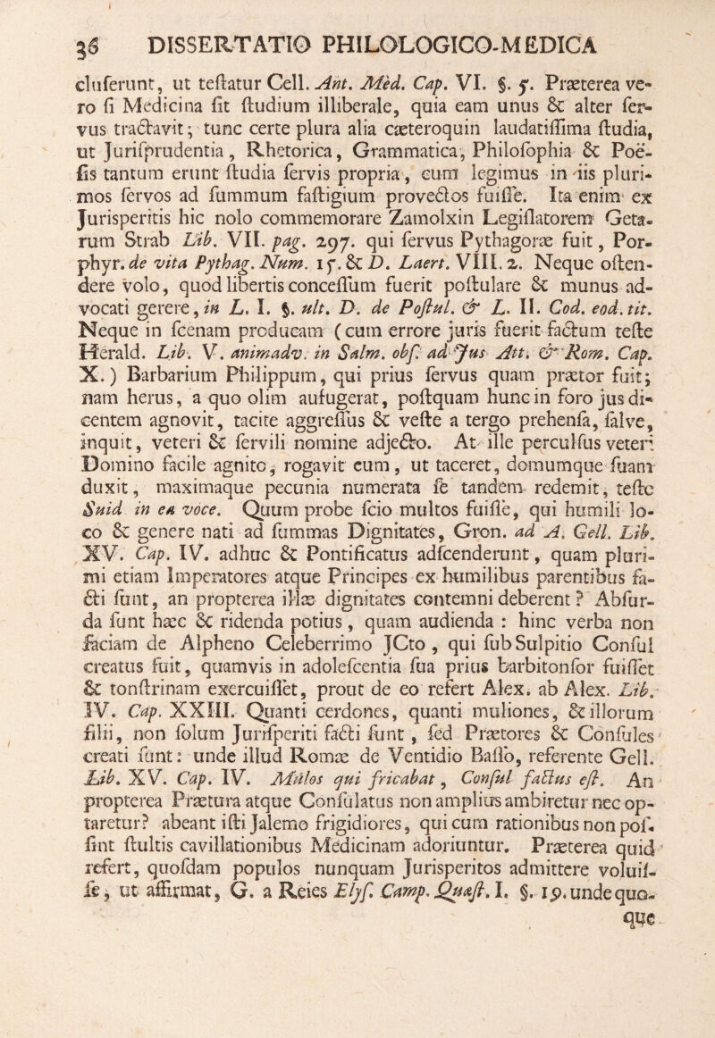 DISSERTATIO PHILQLOGICO-M EDICA clufefunt, ut teflatur Cell. Ant. Med. Cap. VI. §. jr. Prseterea ve¬ ro fi Medicina fit (ludium illiberale, quia eam unus 8c alter fer¬ vus tra&avit; tunc certe plura alia caeteroquin laudatiffima {ludia, ut Jurifprudentia, Rhetorica, Grammatica, Philofbphia Sc Poe- fis tantum erunt fludia fervis propria, cum legimus indis pluri¬ mos fervos ad fummum fafligium proveftos fuiffb. Ita enim* ex Jurisperitis hic nolo commemorare Zamolxin Legiflatorem Geta¬ rum Strab Lib. VII. pag. 297. qui fervus Pythagorae fuit, Por- phyr. de vita Pythag. Num. 17.8c D. Laert. VIIL 2. Neque oflen- dere volo, quod libertis conceffum fuerit poflulare munus ad¬ vocati gerere,/» L. I. §. ult, D. de Poflul. & L> II. Cod. eod.tit. Neque in fcenam producam (cum errore juris fuerit fadlum tefle Herald. Lib, V. animadv. in Salm. obf. ad Jus Att. &•Rom. Cap. X.) Barbarium Philippum, qui prius fervus quam praetor fuit; nam herus, a quo olim aufugerat, poflquam hunc in foro jus di* eentem agnovit, tacite aggreflus 6c vefte a tergo prehenfa, falve, inquit, veteri & fervili nomine adjeflro. At ille percul-fus veteri Domino facile agnite, rogavit eum, ut taceret, domumque fuani duxit, maximaque pecunia numerata tandem- redemit, tefle Suid in ea voce. Quum probe fcio multos fuifie, qui humili lo¬ co 8c genere nati ad fummas Dignitates, Gron. ad A. Geli. Lib. XV. Cap. IV. adhuc 6c Pontificatus adfcenderunt, quam pluri¬ mi etiam Imperatores atque Principes ex humilibus parentibus fa- £li finit, an propterea ife dignitates contemni deberent ? Abfur- da funt haec Sc ridenda potius, quam audienda : hinc verba non faciam de Alpheno Celeberrimo JCto , qui fubSulpitio Conful creatus fuit, quamvis in adolefcentia fua prius barbitonfor fuiffet & tonftrinam exercuifiet, prout de eo refert Alex, ab Alex. Lib. IV. Cap. XXIII. Quanti cerdones, quanti muliones, & illorum filii, non fblum Junfperiti fafti funt , fed Praetores Confules creati funt: unde illud Romae de Ventidio Baffo, referente Geli. Lib. XV. Cap. IV. ALtilos cjni fricabat, Conful fablus eft. An propterea Praetura atque Confulatus non amplius ambiretur nec op¬ taretur? abeant iflijalemo frigidiores, qui cum rationibus non pof. fint fluitis cavillationibus Medicinam adoriuntur. Praeterea quid refert, quofdam populos nunquam Jurisperitos admittere voluif- fe, ut affirmat, G. a Reies Eljf Camp. Qu&fi. I. §. ip* unde quo¬ que