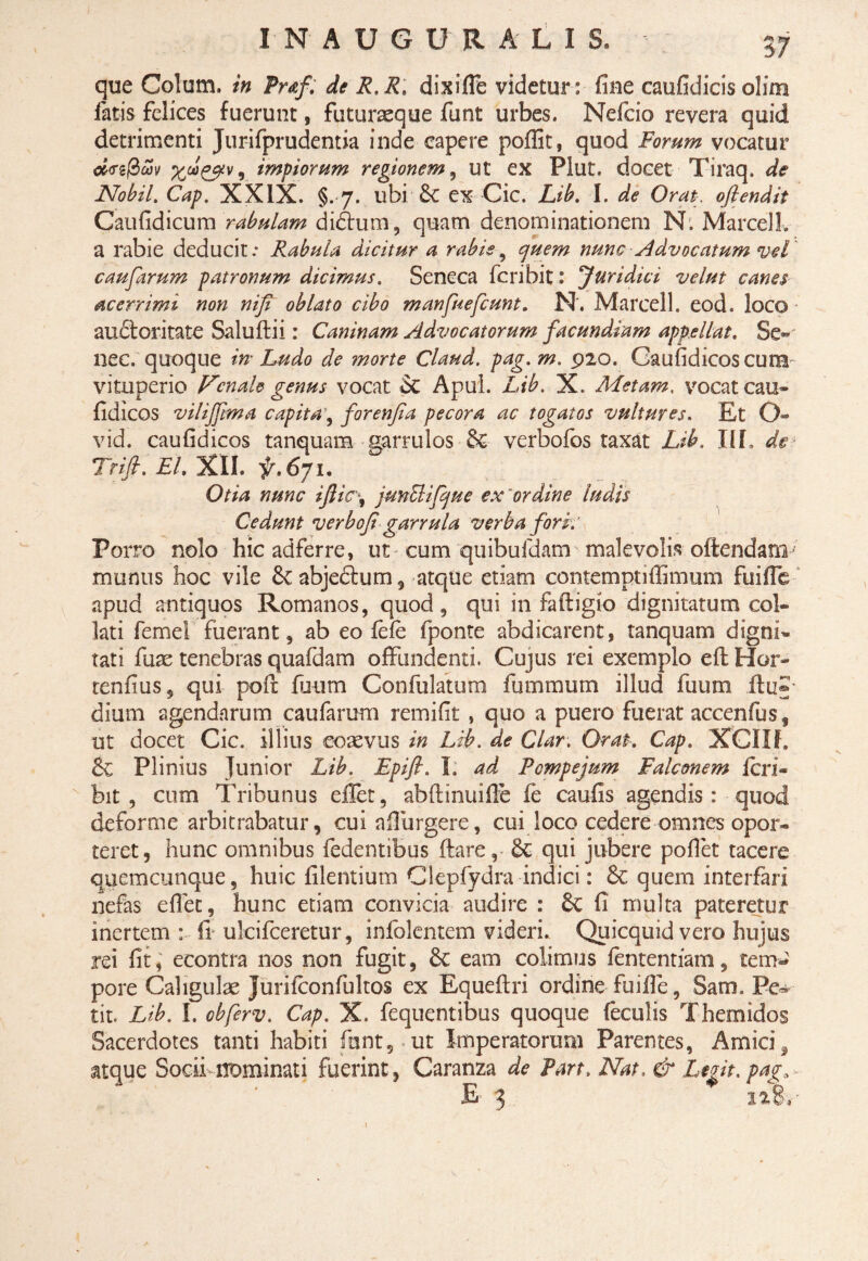 que Colum, in Praf. de R.R, dixi fle videtur: fine caufidicis olim fatis felices fuerunt, futuraeque funt urbes. Nefcio revera quid detrimenti Jurifprudentia inde capere poffit, quod Forum vocatur ci<rz@wv , impiorum regionem, ut ex Plut. docet Tiraq. de Nobil. Cap. XXIX. §. 7. ubi 6c ex Cic. Lib. I. de Orat, ofiendit Caufidicum rabulam didtum, quam denominationem N. Marcell. a rabie deducit: F^abula dicitur a rabie, quem nunc Advocatum vel caufarum patronum dicimus. Seneca fcribit: 'Juridici velut canes acerrimi non niji oblato cibo manfuefcunt. N. Marcell. eod. loco auctoritate Saluftii: Caninam Advocatorum facundiam appellat. Sc°*' nec. quoque in Ludo de ?norte Claud. pag.m. 920. Caufidicoscura- vituperio Venale genus vocat St Apul. Lib. X. Metam, vocat cau- fidicos vilijfma capita, forenfia pecora ac togatos vultures. Et O- vid. caufidicos tanquam garrulos St verbofos taxat Lib. Ilf. de Trifi. EU XII. ^.671. Otia nunc ifiic\ junBifque ex ordine ludis Cedunt verbofi garrula verba fork’ Porro nolo hic adferre, ut cum quibufdam malevolis oftendanT munus hoc vile St abjectum, atque etiam contemptiffimum fuifle apud antiquos Romanos, quod, qui in fafligk) dignitatum col- lati femel fuerant, ab eo fefe fponte abdicarent, tanquam digni¬ tati fuae tenebras quafdam offundenti. Cujus rei exemplo eft Hor- tenfius, qui polt fuum Confulatum fummum illud fuum .ftu*- dium agendarum caufarum remifit , quo a puero fuerat accenfus f ut docet Cic. illius coaevus in Lib. de Clar. Orat. Cap. XCfll, St Plinius Junior Lib. Epifi. I. ad Fcmpejum Falconem feri- bit , cum Tribunus efiet, abftinuifle fe caufis agendis: quod deforme arbitrabatur, cui n 11 urgere, cui loco cedere omnes opor¬ teret, hunc omnibus fedentibus flare, St qui jubere pollet tacere quemcunque, huic filentium Clepfydra indici: St quem interfari nefas efiet, hunc etiam convicia audire : St fi multa pateretur inertem : fi ulcifceretur, infolentem videri.. Quicquid vero hujus rei fit, econtra nos non fugit, St eam colimus fententiam, tem¬ pore Caligulae Jurifconfultos ex Equeftri ordine fuifle, Sam. Pe~ tit. Lib. I. obferv. Cap. X. fequentibus quoque feculis Themidos Sacerdotes tanti habiti funt, ut Imperatorum Parentes, Amici, atque Socii-nominati fuerint, Caranza de Part, Nat, & Legit, pag* £ 3 128,-
