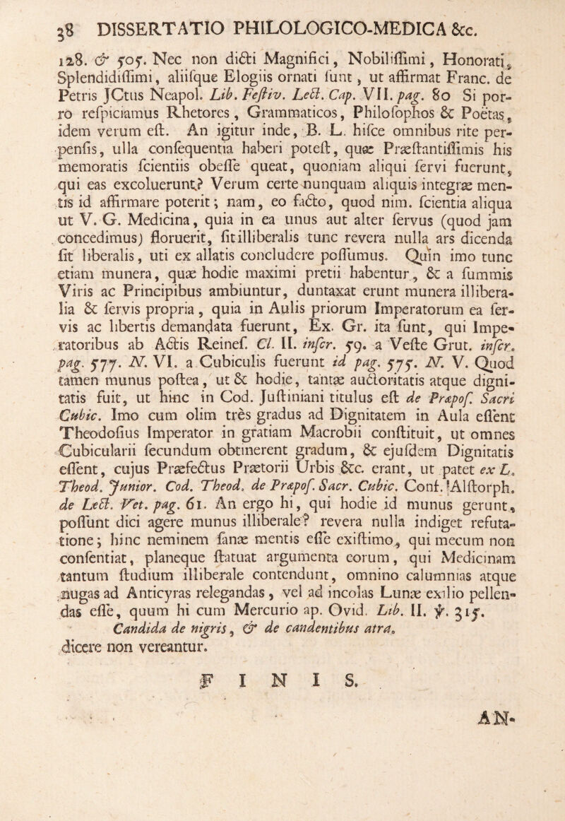 128. & yoy. Nec non difti Magnifici, Nobiliffimi, Honorati ^ Splendidiffimi, aliifque Elogiis ornati funt, ut affirmat Franc. de Petris JCtus NeapoL Lib. Feftiv. Lett. Cap. VII. pag. 80 Si por¬ ro refpiciamus Rhetores, Grammaticos, Phiiofophos Se Poetas5 idem veram eft. An igitur inde, B. L. hifce omnibus rite per- penfis, ulla confequentia haberi poteft, quas Praeftantiffimis his memoratis fcientiis obeffie queat, quoniam aliqui fervi fuerunt, qui eas excoluerunt,? Verum certe nunquam aliquis integras men¬ tis id affirmare poterit; nam, eo fadto, quod nim. fcientia aliqua ut V» G. Medicina, quia in ea unus aut alter fervus (quod jam concedimus) floruerit, fit illiberalis tunc revera nulla ars dicenda fit liberalis, uti ex allatis concludere poffiumus. Quin imo tunc etiam munera, quae hodie maximi pretii habentur . Se a fummis Viris ac Principibus ambiuntur, duntaxat erunt munera illibera¬ lia Se fervis propria, quia in Aulis priorum Imperatorum ea fer¬ vis ac libertis demandata fuerunt, Ex. Gr. ita funt, qui Impe¬ ratoribus ab Adlis Reinef. Cl. II. infer, yq. a Vefte Grut. infer. pag. 577. N. VI. a Cubiculis fuerunt id pag. yyy. JST. V. Quod tamen munus poftea, ut Sc hodie, tantae au&oritatis atque digni¬ tatis fuit, ut hinc in Cod. Juftiniani titulus efi: de Prapof. Sacri Ctibic. Imo cum olim tres gradus ad Dignitatem in Aula eflent Theodofius Imperator in gratiam Macrobii conftituit, ut omnes Cubicularii fecundum obtinerent gradum, St ejufdem Dignitatis effient, cujus Fraefe&us Praetorii Urbis Sec. erant, ut patet ex L, Theod. 'Junior. Cod. Theod. de Prapof. Sacr. Cubie. Conf JAlftorph. de LeEb. Vet. pag. 61. An ergo hi, qui hodie id munus gerunt, poffiint dici agere munus illiberale? revera nulla indiget refuta¬ tione; hinc neminem fanas mentis e fi e exiftimo, qui mecum non confentiat, planeque ftatuat argumenta eorum, qui Medicinam tantum ftudium illiberale contendunt, omnino calumnias atque nugas ad Anticyras relegandas 3 vel ad incolas Lunae exilio pellen¬ das efle, quum hi cum Mercurio ap. Ovid, Lib. II. f. giy. Candida de nigris, & de candentibus atra, dicere non vereantur. J? I N I S.
