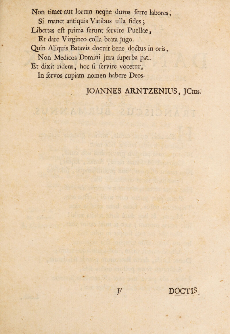 Non timet aut lorum neque duros ferre labores,; Si manet antiquis Vatibus ulla fides ; Libertas efi: prima ferunt fervire Puellae, Et dare Virgineo colla beata jugo. Quin Aliquis Batavis docuit bene dodhis in oris. Non Medicos Domini jura fuperba pati. Et dixit ridens, hoc fi fervire vocetur. In fervos cupiam nomen habere Deos. JOANNES ARNTZENIUS, JCtui;