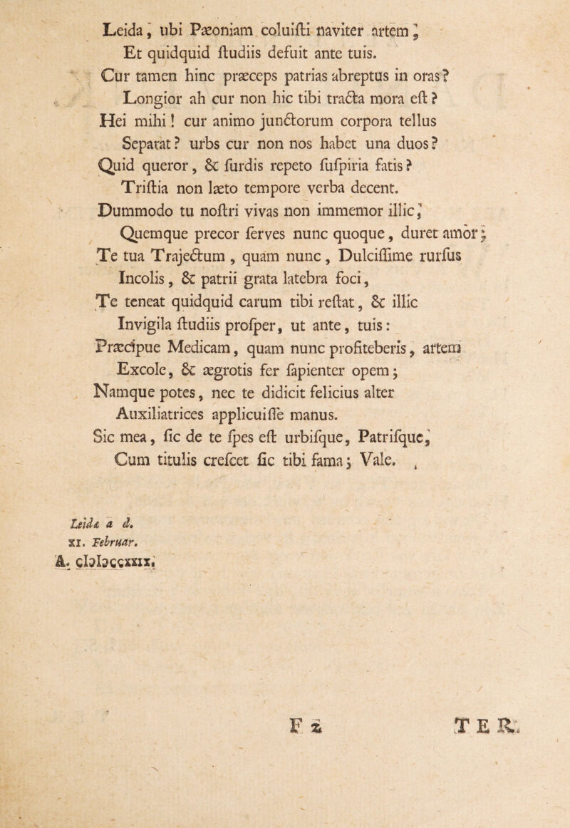 Leida, ubi Paeoniam coluifti naviter artem J Et quidquid ftudiis defuit ante tuis. Cur tamen hinc praeceps patrias abreptus in oras ? Longior ah cur non hic tibi trafta mora eft ? Hei mihi! cur animo junftorum corpora tellus Separat ? urbs cur non nos habet una duos ? Quid queror, &c furdis repeto fufpiria fatis ? Triftia non laeto tempore verba decent. Dummodo tu noftri vivas non immemor illic. Quemque precor ferves nunc quoque, duret amor Te tua Trajedtum , quam nunc, Dulciffime rurfus Incolis, Se patrii grata latebra foci, Te teneat quidquid carum tibireftat, Se illic Invigila ftuaiis profper, ut ante, tuis: Praedpue Medicam, quam nunc profiteberis, arteni Excole, Se aegrotis fer fapienter opem; Namque potes, nec te didicit felicius alter Auxiliatrices applicuifie manus. Sic mea, fic de te fpes eft urbifque, Patrifquc, Cum titulis crefcet fic tibi fama; Vale. Leida d d. XI. Tebruar. A. Gfobccxxix. / E 3 (■* ¥=*