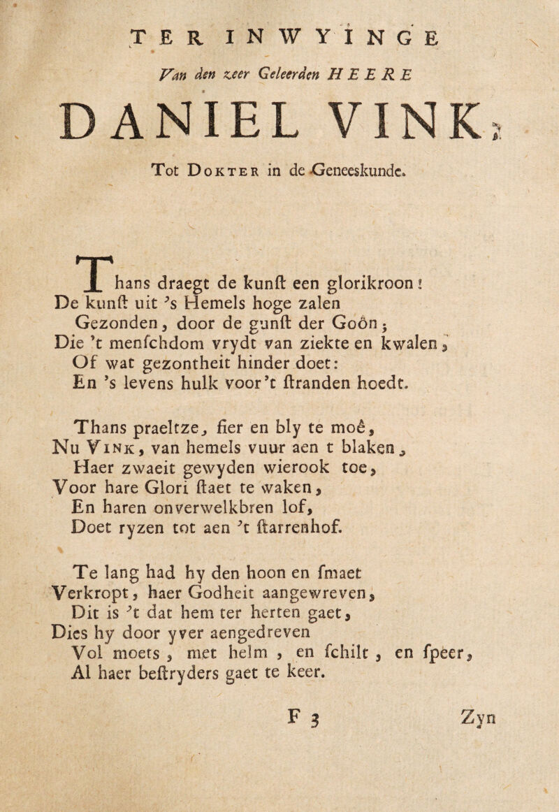 TER I N W Y I N G E X Van den zeer Geleerden H E E R E DANIEL VIN £ Tot Dokter in de-Geneeskundc» hans draegt de kunft een glorikroon ! De kunft uit ’s Hemels hoge zalen Gezonden3 door de gunft der Godn 5 Die ’t menfchdom vrydt van ziekte en kwalen Of wat gezontheit hinder doet: En Js levens hulk voor’c ftranden hoedt. Thans praeltze., fier en bly te mo£f Nu Vink, van hemels vuur aen t blaken^ Haer zwaeit gewyden wierook toe* Voor hare Glori ftaet te waken, En haren onverwelkbren lof, Doet ryzen tot aen ftarrenhof. Te lang had hy den hoon en fmaet Verkroptj haer Godheit aangewrevens Dit is \ dat hem ter herten gaet, Dies hy door yver aengedreven Vol nioets * met helm 3 en fchilt , en fpeer AI haer beftryders gaet te keer. F ? Zvn 4«