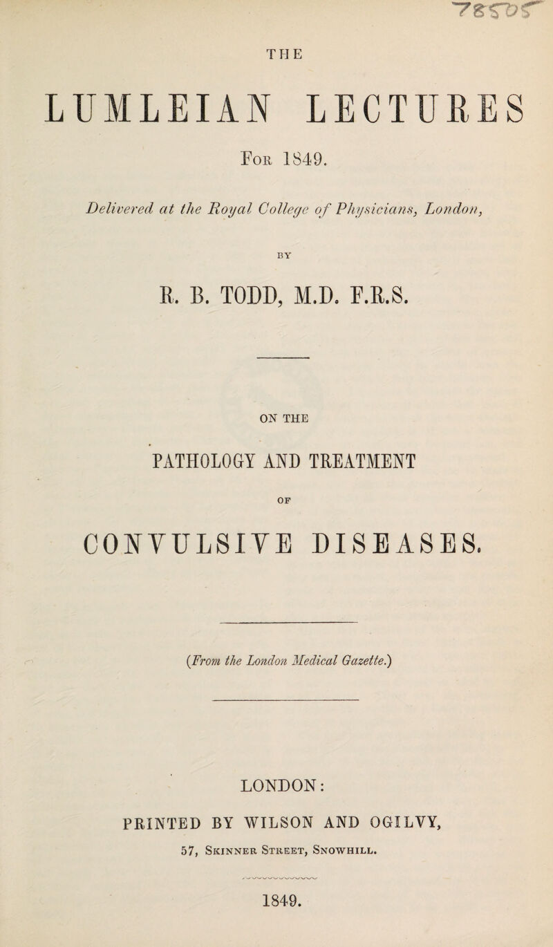 THE LUMLEIAN LECTURES For 1849. Delivered at the Royal College of Physicians, London, BY K. B. TODD, M.D. F.R.S. ON THE PATHOLOGY AND TREATMENT OF CONVULSIVE DISEASES. (From the London Medical Gazette.) LONDON: PRINTED BY WILSON AND OGILVY, 57, Skinner Street, Snowhill. 1849.