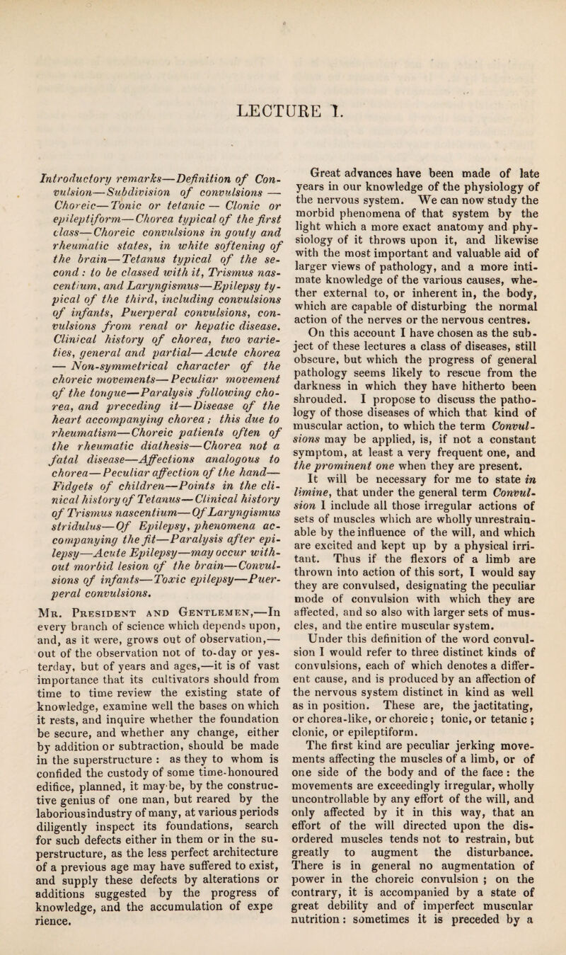 LECTURE I. Introductory remarks—Definition of Con¬ vulsion—Subdivision of convulsions — Choreic—Tonic or tetanic— Clonic or epileptiform—Chorea typical of the first class—Choreic convulsions in gouty and rheumatic states, in white softening of the brain—Tetanus typical of the se¬ cond : to be classed with it, Trismus nas- centium, and Laryngismus—Epilepsy ty¬ pical of the third, including convulsions of infants. Puerperal convulsions, con¬ vulsions from renal or hepatic disease. Clinical history of chorea, two varie¬ ties, general and partial—Acute chorea — Non-symmetrical character of the choreic movements—Peculiar movement of the tongue—Paralysis following cho¬ rea, and preceding it—Disease of the heart accompanying chorea ; this due to rheumatism—Choreic patients often of the rheumatic diathesis—Chorea not a fatal disease—Affections analogous to chorea—Peculiar affection of the hand— Fidgets of children—Points in the cli¬ nical history of Tetanus—Clinical history of Trismus nascentium—Of Laryngismus stridulus—Of Epilepsy, phenomena ac¬ companying the fit—Paralysis after epi¬ lepsy—Acute Epilepsy—may occur with¬ out morbid lesion of the brain—Convul¬ sions of infants—Toxic epilepsy—Puer¬ peral convulsions. Mr. President and Gentlemen,—In every branch of science which depends upon, and, as it were, grows out of observation,— out of the observation not of to-day or yes¬ terday, but of years and ages,—it is of vast importance that its cultivators should from time to time review the existing state of knowledge, examine well the bases on which it rests, and inquire whether the foundation be secure, and whether any change, either by addition or subtraction, should be made in the superstructure : as they to whom is confided the custody of some time-honoured edifice, planned, it maybe, by the construc¬ tive genius of one man, but reared by the laborious industry of many, at various periods diligently inspect its foundations, search for such defects either in them or in the su¬ perstructure, as the less perfect architecture of a previous age may have suffered to exist, and supply these defects by alterations or additions suggested by the progress of knowledge, and the accumulation of expe rience. Great advances have been made of late years in our knowledge of the physiology of the nervous system. We can now study the morbid phenomena of that system by the light which a more exact anatomy and phy¬ siology of it throws upon it, and likewise with the most important and valuable aid of larger views of pathology, and a more inti¬ mate knowledge of the various causes, whe¬ ther external to, or inherent in, the body, which are capable of disturbing the normal action of the nerves or the nervous centres. On this account I have chosen as the sub¬ ject of these lectures a class of diseases, still obscure, but which the progress of general pathology seems likely to rescue from the darkness in which they have hitherto been shrouded. I propose to discuss the patho¬ logy of those diseases of which that kind of muscular action, to which the term Convul¬ sions may be applied, is, if not a constant symptom, at least a very frequent one, and the prominent one when they are present. It will be necessary for me to state in limine, that under the general term Convul¬ sion 1 include all those irregular actions of sets of muscles which are wholly unrestrain- able by the influence of the will, and which are excited and kept up by a physical irri¬ tant. Thus if the flexors of a limb are thrown into action of this sort, I would say they are convulsed, designating the peculiar mode of convulsion with which they are affected, and so also with larger sets of mus¬ cles, and the entire muscular system. Under this definition of the word convul¬ sion I would refer to three distinct kinds of convulsions, each of which denotes a differ¬ ent cause, and is produced by an affection of the nervous system distinct in kind as well as in position. These are, the jactitating, or chorea-like, or choreic ; tonic, or tetanic ; clonic, or epileptiform. The first kind are peculiar jerking move¬ ments affecting the muscles of a limb, or of one side of the body and of the face : the movements are exceedingly irregular, wholly uncontrollable by any effort of the will, and only affected by it in this way, that an effort of the will directed upon the dis¬ ordered muscles tends not to restrain, but greatly to augment the disturbance. There is in general no augmentation of power in the choreic convulsion ; on the contrary, it is accompanied by a state of great debility and of imperfect muscular nutrition: sometimes it is preceded by a