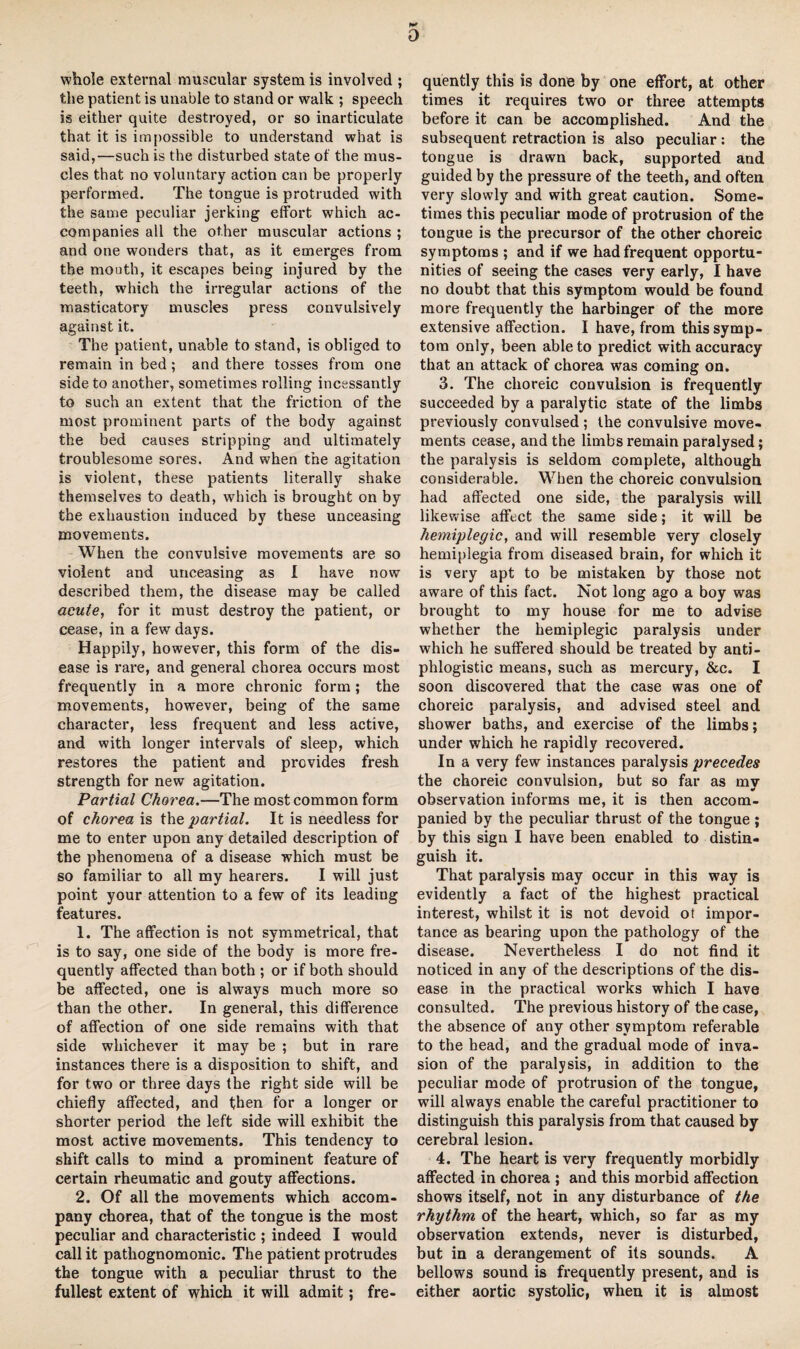 D whole external muscular system is involved ; the patient is unable to stand or walk ; speech is either quite destroyed, or so inarticulate that it is impossible to understand what is said,—such is the disturbed state of the mus¬ cles that no voluntary action can be properly performed. The tongue is protruded with the same peculiar jerking effort which ac¬ companies all the other muscular actions ; and one wonders that, as it emerges from the mouth, it escapes being injured by the teeth, which the irregular actions of the masticatory muscles press convulsively against it. The patient, unable to stand, is obliged to remain in bed ; and there tosses from one side to another, sometimes rolling incessantly to such an extent that the friction of the most prominent parts of the body against the bed causes stripping and ultimately troublesome sores. And when the agitation is violent, these patients literally shake themselves to death, which is brought on by the exhaustion induced by these unceasing movements. When the convulsive movements are so violent and unceasing as I have now described them, the disease may be called acute, for it must destroy the patient, or cease, in a few days. Happily, however, this form of the dis¬ ease is rare, and general chorea occurs most frequently in a more chronic form; the movements, however, being of the same character, less frequent and less active, and with longer intervals of sleep, which restores the patient and provides fresh strength for new agitation. Partial Chorea.—The most common form of chorea is the partial. It is needless for me to enter upon any detailed description of the phenomena of a disease which must be so familiar to all my hearers. I will just point your attention to a few of its leading features. 1. The affection is not symmetrical, that is to say, one side of the body is more fre¬ quently affected than both ; or if both should be affected, one is always much more so than the other. In general, this difference of affection of one side remains with that side whichever it may be ; but in rare instances there is a disposition to shift, and for two or three days the right side will be chiefly affected, and then for a longer or shorter period the left side will exhibit the most active movements. This tendency to shift calls to mind a prominent feature of certain rheumatic and gouty affections. 2. Of all the movements which accom¬ pany chorea, that of the tongue is the most peculiar and characteristic ; indeed I would call it pathognomonic. The patient protrudes the tongue with a peculiar thrust, to the fullest extent of which it will admit; fre¬ quently this is done by one effort, at other times it requires two or three attempts before it can be accomplished. And the subsequent retraction is also peculiar: the tongue is drawn back, supported and guided by the pressure of the teeth, and often very slowly and with great caution. Some¬ times this peculiar mode of protrusion of the tongue is the precursor of the other choreic symptoms ; and if we had frequent opportu¬ nities of seeing the cases very early, I have no doubt that this symptom would be found more frequently the harbinger of the more extensive affection. I have, from this symp¬ tom only, been able to predict with accuracy that an attack of chorea was coming on. 3. The choreic convulsion is frequently succeeded by a paralytic state of the limbs previously convulsed ; the convulsive move¬ ments cease, and the limbs remain paralysed; the paralysis is seldom complete, although considerable. When the choreic convulsion had affected one side, the paralysis will likewise affect the same side; it will be hemiplegic, and will resemble very closely hemiplegia from diseased brain, for which it is very apt to be mistaken by those not aware of this fact. Not long ago a boy was brought to my house for me to advise whether the hemiplegic paralysis under which he suffered should be treated by anti¬ phlogistic means, such as mercury, &c. I soon discovered that the case was one of choreic paralysis, and advised steel and shower baths, and exercise of the limbs; under which he rapidly recovered. In a very few instances paralysis precedes the choreic convulsion, but so far as mv * observation informs me, it is then accom¬ panied by the peculiar thrust of the tongue ; by this sign I have been enabled to distin¬ guish it. That paralysis may occur in this way is evidently a fact of the highest practical interest, whilst it is not devoid ot impor¬ tance as bearing upon the pathology of the disease. Nevertheless I do not find it noticed in any of the descriptions of the dis¬ ease in the practical works which I have consulted. The previous history of the case, the absence of any other symptom referable to the head, and the gradual mode of inva¬ sion of the paralysis, in addition to the peculiar mode of protrusion of the tongue, will always enable the careful practitioner to distinguish this paralysis from that caused by cerebral lesion. 4. The heart is very frequently morbidly affected in chorea ; and this morbid affection shows itself, not in any disturbance of the rhythm of the heart, which, so far as my observation extends, never is disturbed, but in a derangement of its sounds. A bellows sound is frequently present, and is either aortic systolic, when it is almost