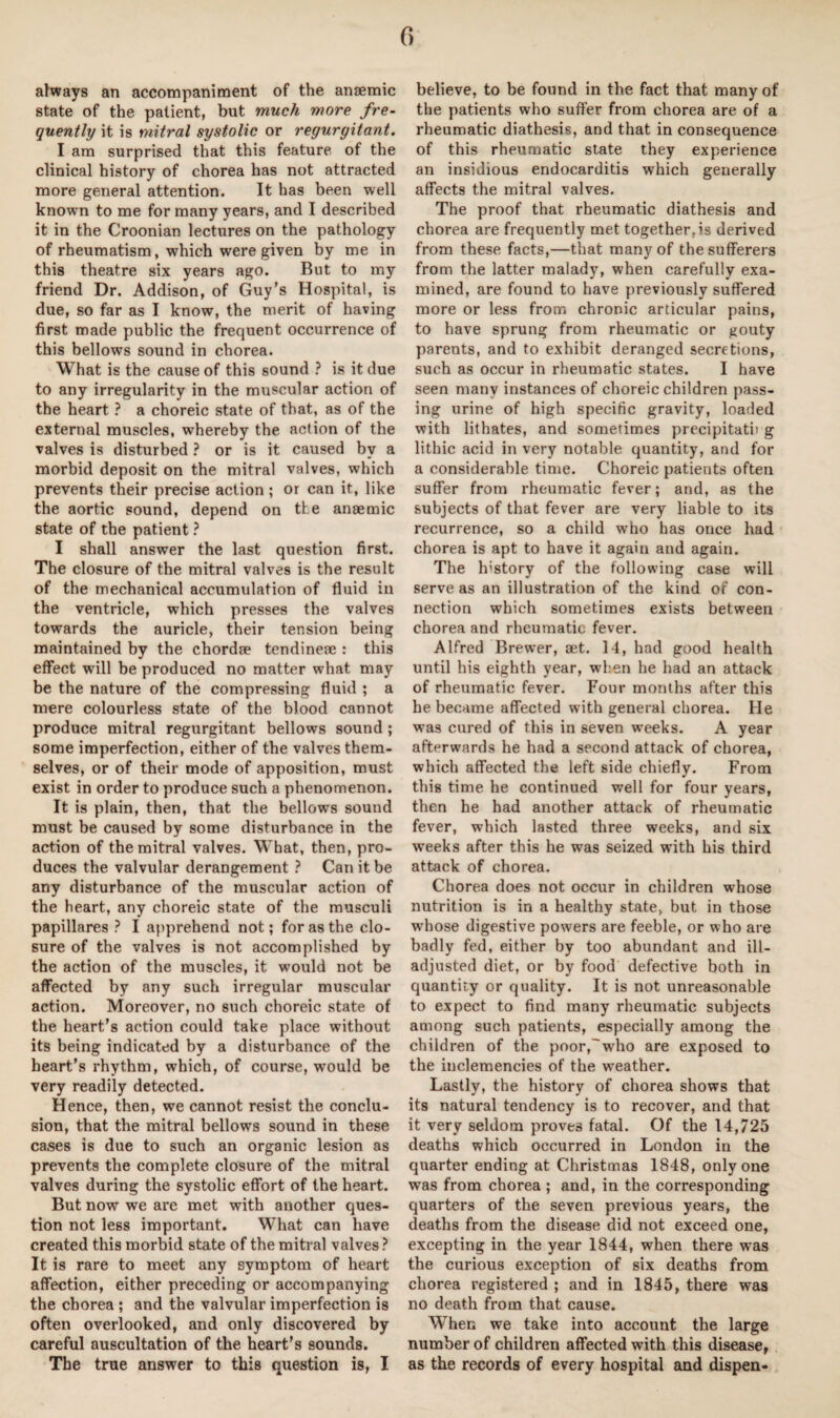 always an accompaniment of the anaemic state of the patient, but much more fre¬ quently it is mitral systolic or regurgitant. I am surprised that this feature of the clinical history of chorea has not attracted more general attention. It has been well known to me for many years, and I described it in the Croonian lectures on the pathology of rheumatism, which were given by me in this theatre six years ago. Rut to my friend Dr. Addison, of Guy’s Hospital, is due, so far as I know, the merit of having first made public the frequent occurrence of this bellows sound in chorea. What is the cause of this sound ? is it due to any irregularity in the muscular action of the heart ? a choreic state of that, as of the external muscles, whereby the action of the valves is disturbed ? or is it caused by a morbid deposit on the mitral valves, which prevents their precise action ; or can it, like the aortic sound, depend on the anaemic state of the patient ? I shall answer the last question first. The closure of the mitral valves is the result of the mechanical accumulation of fluid iu the ventricle, which presses the valves towards the auricle, their tension being maintained by the chordae tendineae : this effect will be produced no matter what may be the nature of the compressing fluid ; a mere colourless state of the blood cannot produce mitral regurgitant bellows sound ; some imperfection, either of the valves them¬ selves, or of their mode of apposition, must exist in order to produce such a phenomenon. It is plain, then, that the bellows sound must be caused by some disturbance in the action of the mitral valves. What, then, pro¬ duces the valvular derangement ? Can it be any disturbance of the muscular action of the heart, any choreic state of the musculi papillares ? I apprehend not; for as the clo¬ sure of the valves is not accomplished by the action of the muscles, it would not be affected by any such irregular muscular action. Moreover, no such choreic state of the heart’s action could take place without its being indicated by a disturbance of the heart’s rhythm, which, of course, would be very readily detected. Hence, then, we cannot resist the conclu¬ sion, that the mitral bellows sound in these cases is due to such an organic lesion as prevents the complete closure of the mitral valves during the systolic effort of the heart. But now we are met with another ques¬ tion not less important. What can have created this morbid state of the mitral valves? It is rare to meet any symptom of heart affection, either preceding or accompanying the chorea ; and the valvular imperfection is often overlooked, and only discovered by careful auscultation of the heart’s sounds. The true answer to this question is, I believe, to be found in the fact that many of the patients who suffer from chorea are of a rheumatic diathesis, and that in consequence of this rheumatic state they experience an insidious endocarditis which generally affects the mitral valves. The proof that rheumatic diathesis and chorea are frequently met together,is derived from these facts,—that many of the sufferers from the latter malady, when carefully exa¬ mined, are found to have previously suffered more or less from chrooic articular pains, to have sprung from rheumatic or gouty parents, and to exhibit deranged secretions, such as occur in rheumatic states. I have seen many instances of choreic children pass¬ ing urine of high specific gravity, loaded with lithates, and sometimes precipitatii g lithic acid in very notable quantity, and for a considerable time. Choreic patients often suffer from rheumatic fever; and, as the subjects of that fever are very liable to its recurrence, so a child who has once had chorea is apt to have it again and again. The h’story of the following case will serve as an illustration of the kind of con¬ nection which sometimes exists between chorea and rheumatic fever. Alfred Brewer, set. 14, had good health until his eighth year, when he had an attack of rheumatic fever. Four months after this he became affected with general chorea. He was cured of this in seven weeks. A year afterwards he had a second attack of chorea, which affected the left side chiefly. From this time he continued well for four years, then he had another attack of rheumatic fever, which lasted three weeks, and six weeks after this he was seized with his third attack of chorea. Chorea does not occur in children whose nutrition is in a healthy state, but in those whose digestive powers are feeble, or who are badly fed, either by too abundant and ill- adjusted diet, or by food defective both in quantity or quality. It is not unreasonable to expect to find many rheumatic subjects among such patients, especially among the children of the poor,'who are exposed to the inclemencies of the weather. Lastly, the history of chorea shows that its natural tendency is to recover, and that it very seldom proves fatal. Of the 14,725 deaths which occurred in London in the quarter ending at Christmas 1848, only one was from chorea ; and, in the corresponding quarters of the seven previous years, the deaths from the disease did not exceed one, excepting in the year 1844, when there was the curious exception of six deaths from chorea registered ; and in 1845, there was no death from that cause. When we take into account the large number of children affected with this disease, as the records of every hospital and dispen-