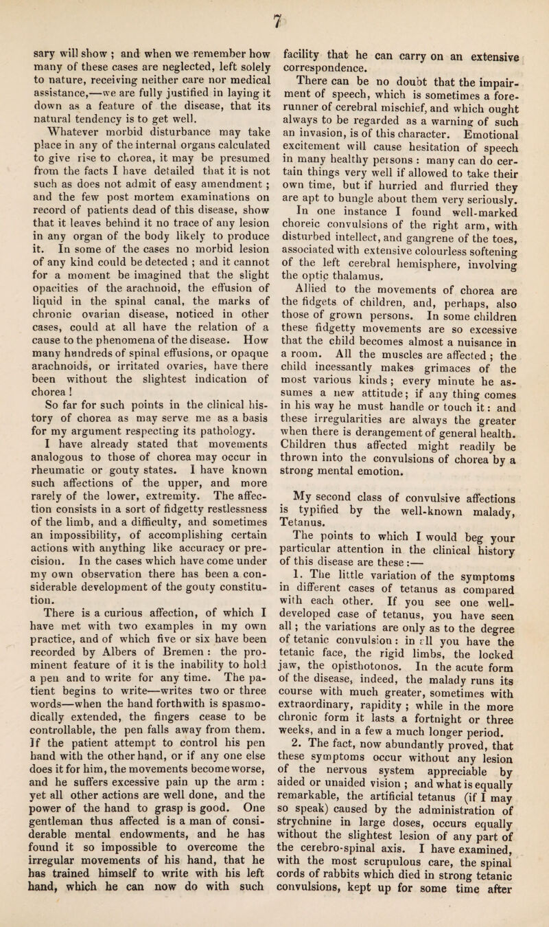 sary will show ; and when we remember how many of these cases are neglected, left solely to nature, receiving neither care nor medical assistance,—we are fully justified in laying it down as a feature of the disease, that its natural tendency is to get well. Whatever morbid disturbance may take place in any of the internal organs calculated to give rise to chorea, it may be presumed from the facts I have detailed that it is not such as does not admit of easy amendment ; and the few post mortem examinations on record of patients dead of this disease, show that it leaves behind it no trace of any lesion in any organ of the body likely to produce it. In some of the cases no morbid lesion of any kind could be detected ; and it cannot for a moment be imagined that the slight opacities of the arachnoid, the effusion of liquid in the spinal canal, the marks of chronic ovarian disease, noticed in other cases, could at all have the relation of a cause to the phenomena of the disease. How many hundreds of spinal effusions, or opaque arachnoids, or irritated ovaries, have there been without the slightest indication of chorea ! So far for such points in the clinical his¬ tory of chorea as may serve me as a basis for my argument respecting its pathology. I have already stated that movements analogous to those of chorea may occur in rheumatic or gouty states. 1 have known such affections of the upper, and more rarely of the lower, extremity. The affec¬ tion consists in a sort of fidgetty restlessness of the limb, and a difficulty, and sometimes an impossibility, of accomplishing certain actions with anything like accuracy or pre¬ cision. In the cases which have come under my own observation there has been a con¬ siderable development of the gouty constitu¬ tion. There is a curious affection, of which I have met with two examples in my own practice, and of which five or six have been recorded by Albers of Bremen : the pro¬ minent feature of it is the inability to hold a pen and to write for any time. The pa¬ tient begins to write—writes two or three words—when the hand forthwith is spasmo¬ dically extended, the fingers cease to be controllable, the pen falls away from them. If the patient attempt to control his pen hand with the other hand, or if any one else does it for him, the movements become worse, and he suffers excessive pain up the arm : yet all other actions are well done, and the power of the hand to grasp is good. One gentleman thus affected is a man of consi¬ derable mental endowments, and he has found it so impossible to overcome the irregular movements of his hand, that he has trained himself to write with his left hand, which he can now do with such facility that he can carry on an extensive correspondence. There can be no doubt that the impair¬ ment of speech, which is sometimes a fore¬ runner of cerebral mischief, and which ought always to be regarded as a warning of such an invasion, is of this character. Emotional excitement will cause hesitation of speech in many healthy persons : many can do cer¬ tain things very well if allowed to take their own time, but if hurried and flurried they are apt to bungle about them very seriously. In one instance I found well-marked choreic convulsions of the right arm, with disturbed intellect, and gangrene of the toes, associated with extensive colourless softening of the left cerebral hemisphere, involving the optic thalamus. Allied to the movements of chorea are the fidgets of children, and, perhaps, also those of grown persons. In some children these fidgetty movements are so excessive that the child becomes almost a nuisance in a room. All the muscles are affected ; the child incessantly makes grimaces of the most various kinds ; every minute he as¬ sumes a new attitude; if any thing comes in his way he must handle or touch it: and these irregularities are always the greater when there is derangement of general health. Children thus affected might readily be thrown into the convulsions of chorea by a strong mental emotion. My second class of convulsive affections is typified by the well-known malady, Tetanus. The points to which I would beg your particular attention in the clinical history of this disease are these :— 1. The little variation of the symptoms in different cases of tetanus as compared with each other. If you see one well- developed case of tetanus, you have seen all; the variations are only as to the degree of tetanic convulsion: in r 11 you have the tetanic face, the rigid limbs, the locked jaw, the opisthotonos. In the acute form of the disease, indeed, the malady runs its course with much greater, sometimes with extraordinary, rapidity ; while in the more chronic form it lasts a fortnight or three weeks, and in a few a much longer period. 2. The fact, now abundantly proved, that these symptoms occur without any lesion of the nervous system appreciable by aided or unaided vision ; and what is equally remarkable, the artificial tetanus (if I may so speak) caused by the administration of strychnine in large doses, occurs equally without the slightest lesion of any part of the cerebro-spinal axis. I have examined, with the most scrupulous care, the spinal cords of rabbits which died in strong tetanic convulsions, kept up for some time after