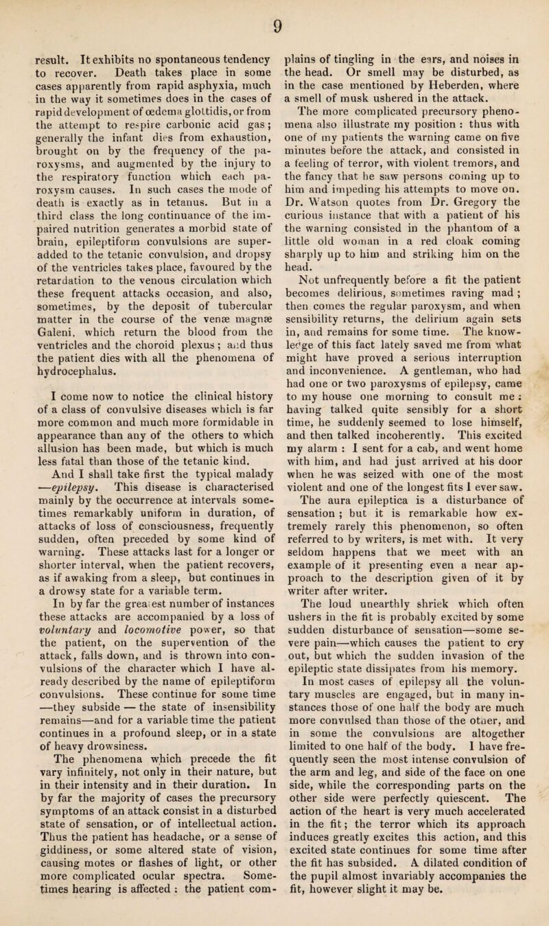 result. It exhibits no spontaneous tendency to recover. Death takes place in some cases apparently from rapid asphyxia, much in the way it sometimes does in the cases of rapid development of oedema glottidis, or from the attempt to respire carbonic acid gas; generally the infant dies from exhaustion, brought on by the frequency of the pa¬ roxysms, and augmented by the injury to the respiratory function which each pa¬ roxysm causes. In such cases the mode of death is exactly as in tetanus. But in a third class the long continuance of the im¬ paired nutrition generates a morbid state of brain, epileptiform convulsions are super- added to the tetanic convulsion, and dropsy of the ventricles takes place, favoured by the retardation to the venous circulation which these frequent attacks occasion, and also, sometimes, by the deposit of tubercular matter in the course of the venae magnse Galeni. which return the blood from the ventricles and the choroid plexus ; and thus the patient dies with all the phenomena of hydrocephalus. I come now to notice the clinical history of a class of convulsive diseases which is far more common and much more formidable in appearance than any of the others to which allusion has been made, but which is much less fatal than those of the tetanic kind. And I shall take first the typical malady —epilepsy. This disease is characterised mainly by the occurrence at intervals some¬ times remarkably uniform in duration, of attacks of loss of consciousness, frequently sudden, often preceded by some kind of warning. These attacks last for a longer or shorter interval, when the patient recovers, as if awaking from a sleep, but continues in a drowsy state for a variable term. In by far the greaiest number of instances these attacks are accompanied by a loss of voluntary and locomotive power, so that the patient, on the supervention of the attack, falls down, and is thrown into con¬ vulsions of the character which I have al¬ ready described by the name of epileptiform convulsions. These continue for some time —they subside — the state of insensibility remains—and for a variable time the patient continues in a profound sleep, or in a state of heavy drowsiness. The phenomena which precede the fit vary infinitely, not only in their nature, but in their intensity and in their duration. In by far the majority of cases the precursory symptoms of an attack consist in a disturbed state of sensation, or of intellectual action. Thus the patient has headache, or a sense of giddiness, or some altered state of vision, causing motes or flashes of light, or other more complicated ocular spectra. Some¬ times hearing is affected : the patient com¬ plains of tingling in the ears, and noises in the head. Or smell may be disturbed, as in the case mentioned by Iieberden, where a smell of musk ushered in the attack. The more complicated precursory pheno¬ mena also illustrate my position : thus with one of my patients the warning came on five minutes before the attack, and consisted in a feeling of terror, with violent tremors, and the fancy that he saw persons coming up to him and impeding his attempts to move on. Dr. Watson quotes from Dr. Gregory the curious instance that with a patient of his the warning consisted in the phantom of a little old woman in a red cloak coming sharply up to him and striking him on the head. Not unfrequently before a fit the patient becomes delirious, sometimes raving mad ; then comes the regular paroxysm, and when sensibility returns, the delirium again sets in, and remains for some time. The know- leCge of this fact lately saved me from what might have proved a serious interruption and inconvenience. A gentleman, who had had one or two paroxysms of epilepsy, came to my house one morning to consult me ; having talked quite sensibly for a short time, he suddenly seemed to lose himself, and then talked incoherently. This excited my alarm : I sent for a cab, and went home with him, and had just arrived at his door when he was seized with one of the most violent and one of the longest fits I ever saw. The aura epileptica is a disturbance of sensation ; but it is remarkable how ex¬ tremely rarely this phenomenon, so often referred to by writers, is met with. It very seldom happens that we meet with an example of it presenting even a near ap¬ proach to the description given of it by writer after writer. The loud unearthly shriek which often ushers in the fit is probably excited by some sudden disturbance of sensation—some se¬ vere pain—which causes the patient to cry out, but which the sudden invasion of the epileptic state dissipates from his memory. In most cases of epilepsy all the volun¬ tary muscles are engaged, but in many in¬ stances those of one half the body are much more convulsed than those of the otoer, and in some the convulsions are altogether limited to one half of the body. I have fre¬ quently seen the most intense convulsion of the arm and leg, and side of the face on one side, while the corresponding parts on the other side were perfectly quiescent. The action of the heart is very much accelerated in the fit; the terror which its approach induces greatly excites this action, and this excited state continues for some time after the fit has subsided. A dilated condition of the pupil almost invariably accompanies the fit, however slight it may be.