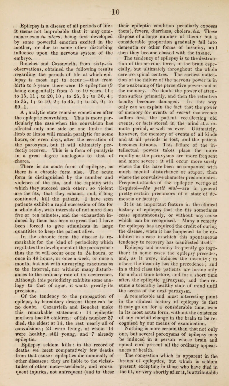 Epilepsy is a disease of all periods of life: it seems not improbable that it may com¬ mence even in utero, being first developed by some powerful emotion excited in the mother, or due to some other disturbing influence upon the nervous system of the embryo. Bouchet and Cazanvielh, from sixty-six observations, obtained the following results regarding the periods of life at which epi¬ lepsy is most apt to occur : — that from birth to 5 years there were 18 epileptics (9 being congenital); from 5 to 10 years, 11 ; to 15, 11 ; to 20, 10 ; to 25, 5 ; to 30, 4 ; to 35, 1 ; to 40, 2 ; to 45, 1 ; to 55, 0; to 60, A f aralytic state remains sometimes after the epileptic convulsion. This is more par¬ ticularly the case when the convulsion has affected only one side or one limb : that limb or limbs will remain paralytic for some hours, or even days, after the cessation of the paroxysm, but it will ultimately per¬ fectly recover. This is a form of paralysis in a great degree analogous to that of chorea. There is an acute form of epilepsy, as there is a chronic form also. The acute form is distinguished by the number and violence of the fits, and the rapidity with which they succeed each other : so violent are the fits, that they exhaust, and, if long continued, kill the patient. I have seen patients exhibit a rapid succession of fits for a whole day, with intervals of not more than five or ten minutes, and the exhaustion in¬ duced by them has been so great that I have been forced to give stimulants in large quantities to keep the patient alive. In the chronic form the disease is re¬ markable for the kind of periodicity which regulates the development of the paroxysms : thus the fit w ill occur once in 24 hours, or once in 48 hours, or once a week, or once a month, but not with unvarying exactness as to the interval, nor without many disturb¬ ances to the ordinary rate of its occurrence. Although this periodicity exhibits some ana¬ logy to that of ague, it wants greatly its precision. Of the tendency to the propagation of epilepsy by hereditary descent there can be no doubt. Cazanvielh and Bouchet make this remarkable statement : 14 epileptic mothers had 58 children : of this number 37 died, the eldest at 14, the rest nearly all of convulsions; 21 were living, of whom 14 were healthy, still young, and 7 already epileptic. Epilepsy seldom kills : in the record of deaths we meet comparatively few deaths from that cause : epileptics die nominally of other diseases : they are liable to the vicissi¬ tudes of other men—accidents, and conse¬ quent injuries, not unfrequent (and to these their epileptic condition peculiarly exposes them), fevers, diarrhoea, cholera, &c. These dispose of a large number of them ; but a considerable proportion gradually fall into dementia or other forms of insanity, ani then they become classed with the insane. The tendency of epilepsy is to the destruc¬ tion of the nervous force, in the brain espe¬ cially, but ultimately throughout the whole cere^ro-spinal centres. The earliest indica¬ tion of the failure of the nervous power is in the weakening of the perceptive powers and of the memory. No doubt the pow’er of atten¬ tion sutlers primarily, and then the retentive faculty becomes damaged. In this way only can we explain the fact that the power of memory for events of recent occurrence suffers first, the patient recollecting old events, or facts stored in the mind at a re¬ mote period, as w-ell as ever. Ultimately, however, the memory of events of all kinds and at all periods is lost, and the patient becomes fatuous. This failure of the in¬ tellectual powers takes place the more rapidly as the paroxysms are more frequent and more severe : it will occur more surely where the fits have been accompanied with much mental disturbance or stupor, than where the convulsive character predominates. Frequent attacks of the epileptic vertigo of Esquirol—the petit mat—are in general pretty certain precursors of a state of de¬ mentia or fatuity. It is an important feature in the clinical history of epilepsy that the fits sometimes cease spontaneously, or without any cause which can be recognised. Many a remedy for epilepsy has acquired the credit of curing the disease, when it has happened to be ex¬ hibited in a case in which this spontaneous tendency to recovery has manifested itself. Epilepsy and insanity frequently go toge¬ ther : in some cases the epilepsy precedes, and, as it wrere, induces the insanity ; in others the insanity has the precedence ; and in a third class the patients are insane only for a short time before, and tor a short time after, the epileptic paroxysm, and then re¬ sume a tolerably healthy state of mind until the access of the next paroxysm. A remarkable and most interesting point in the clinical history of epilepsy is that it may go on for a considerable time, even in its most acute form, without the existence of any morbid change in the brain to be re¬ cognised by our means of examination. Nothing is more certain than that not only one, but several paroxysms of epilepsy may be induced in a person whose brain and spinal cord present all the ordinary appear¬ ances of health. The congestion which is apparent in the brains of epileptics, but which is seldom present excepting in those who have died in the fit, or very shortly af.er it, is attributable