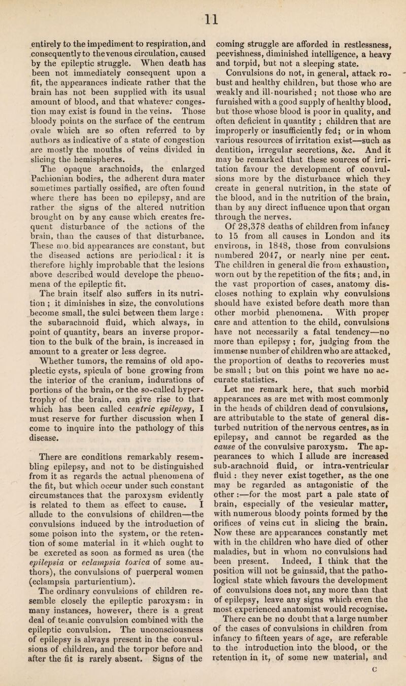 entirely to the impediment to respiration, and consequently to the venous circulation, caused by the epileptic struggle. When death has been not immediately consequent upon a fit, the appearances indicate rather that the brain has not been supplied with its usual amount of blood, and that whatever conges¬ tion may exist is found in the veins. Those bloody points on the surface of the centrum ovale which are so often referred to by authors as indicative of a state of congestion are mostly the mouths of veins divided in slicing the hemispheres. The opaque arachnoids, the enlarged Pachionian bodies, the adherent dura mater sometimes partially ossified, are often found where there has been no epilepsy, and are rather the signs of the altered nutrition brought on by any cause which creates fre¬ quent disturbance of the actions of the brain, than the causes of that disturbance. These mo.bid appearances are constant, but the diseased actions are periodical: it is therefore highly improbable that the lesions above described would develope the pheno¬ mena of the epileptic fit. The brain itself also suffers in its nutri¬ tion ; it diminishes in size, the convolutions become small, the sulci between them large : the subarachnoid fluid, which always, in point of quantity, bears an inverse propor¬ tion to the bulk of the brain, is increased in amount to a greater or less degree. Whether tumors, the remains of old apo¬ plectic cysts, spicula of bone growing from the interior of the cranium, indurations of portions of the brain, or the so-called hyper¬ trophy of the brain, can give rise to that which has been called centric epilepsy, I must reserve for further discussion when I come to inquire into the pathology of this disease. There are conditions remarkably resem¬ bling epilepsy, and not to be distinguished from it as regards the actual phenomena of the fit, but which occur under such constant circumstances that the paroxysm evidently is related to them as effect to cause. I allude to the convulsions of children—the convulsions induced by the introduction of some poison into the system, or the reten¬ tion of some material in it which ought to be excreted as soon as formed as urea (the epilepsia or eclampsia toxica of some au¬ thors), the convulsions of puerperal women (eclampsia parturientium). The ordinary convulsions of children re¬ semble closely the epileptic paroxysm: in many instances, however, there is a great deal of teianic convulsion combined with the epileptic convulsion. The unconsciousness of epilepsy is always present in the convul¬ sions of children, and the torpor before and after the fit is rarely absent. Signs of the coming struggle are afforded in restlessness, peevishness, diminished intelligence, a heavy and torpid, but not a sleeping state. Convulsions do not, in general, attack ro¬ bust and healthy children, but those who are weakly and ill-nourished ; not those who are furnished with a good supply of healthy blood, but those whose blood is poor in quality, and often deficient in quantity ; children that are improperly or insufficiently fed; or in whom various resources of irritation exist—such as dentition, irregular secretions, &c. And it may be remarked that these sources of irri¬ tation favour the development of convul¬ sions more by the disturbance which they create in general nutrition, in the state of the blood, and in the nutrition of the brain, than by any direct influence upon that organ through the nerves. Of 28,378 deaths of children from infancy to 15 from all causes in London and its environs, in 1848, those from convulsions numbered 2047, or nearly nine per cent. The children in general die from exhaustion, worn out by the repetition of the fits ; and, in the vast proportion of cases, anatomy dis¬ closes nothing to explain why convulsions should have existed before death more than other morbid phenomena. With proper care and attention to the child, convulsions have not necessarily a fatal tendency—no more than epilepsy ; for, judging from the immense number of children who are attacked, the proportion of deaths to recoveries must be small; but on this point we have no ac¬ curate statistics. Let me remark here, that such morbid appearances as are met with most commonly in the heads of children dead of convulsions, are attributable to the state of general dis¬ turbed nutrition of the nervous centres, as in epilepsy, and cannot be regarded as the cause of the convulsive paroxysm. The ap¬ pearances to which I allude are increased sub-arachnoid fluid, or intra-ventricular fluid : they never exist together, as the one may be regarded as antagonistic of the other :—for the most part a pale state of brain, especially of the vesicular matter, with numerous bloody points formed by the orifices of veins cut in slicing the brain. Now these are appearances constantly met with in the children who have died of other maladies, but in whom no convulsions had been present. Indeed, I think that the position will not be gainsaid, that the patho¬ logical state which favours the development of convulsions does not, any more than that of epilepsy, leave any signs which even the most experienced anatomist would recognise. There can be no doubt that a large number of the cases of convulsions in children from infancy to fifteen years of age, are referable to the introduction into the blood, or the retention in it, of some new material, and c