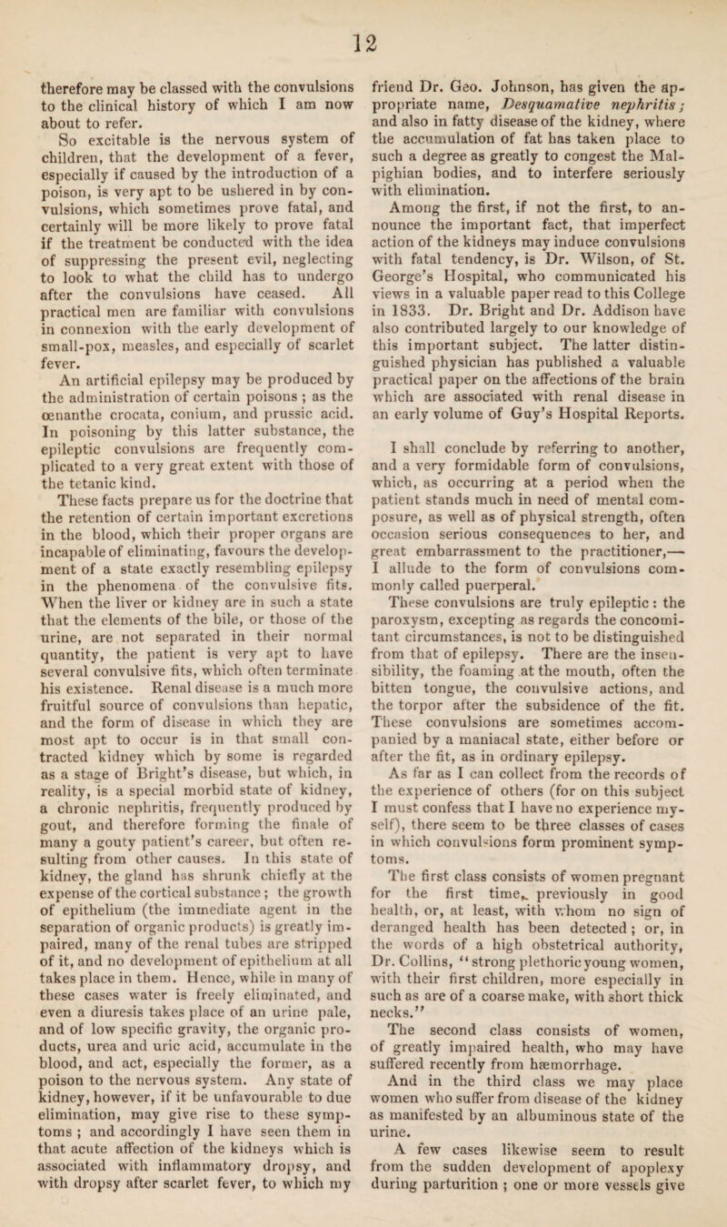 therefore may be classed with the convulsions to the clinical history of which I am now about to refer. So excitable is the nervous system of children, that the development of a fever, especially if caused by the introduction of a poison, is very apt to be ushered in by con¬ vulsions, which sometimes prove fatal, and certainly will be more likely to prove fatal if the treatment be conducted with the idea of suppressing the present evil, neglecting to look to what the child has to undergo after the convulsions have ceased. All practical men are familiar with convulsions in connexion with the early development of small-pox, measles, and especially of scarlet fever. An artificial epilepsy may be produced by the administration of certain poisons ; as the cenanthe crocata, conium, and prussic acid. In poisoning by this latter substance, the epileptic convulsions are frequently com¬ plicated to a very great extent with those of the tetanic kind. These facts prepare us for the doctrine that the retention of certain important excretions in the blood, which their proper organs are incapable of eliminating, favours the develop¬ ment of a state exactly resembling epilepsy in the phenomena of the convulsive fits. When the liver or kidney are in such a state that the elements of the bile, or those of the urine, are not separated in their normal quantity, the patient is very apt to have several convulsive fits, which often terminate his existence. Renal disease is a much more fruitful source of convulsions than hepatic, and the form of disease in which they are most apt to occur is in that small con¬ tracted kidney which by some is regarded as a stage of Bright’s disease, but which, in reality, is a special morbid state of kidney, a chronic nephritis, frequently produced by gout, and therefore forming the finale of many a gouty patient’s career, but often re¬ sulting from other causes. In this state of kidney, the gland has shrunk chiefly at the expense of the cortical substance ; the growth of epithelium (the immediate agent in the separation of organic products) is greatly im¬ paired, many of the renal tubes are stripped of it, and no development of epithelium at all takes place in them. Hence, while in many of these cases water is freely eliminated, and even a diuresis takes place of an urine pale, and of low specific gravity, the organic pro¬ ducts, urea and uric acid, accumulate in the blood, and act, especially the former, as a poison to the nervous system. Any state of kidney, however, if it be unfavourable to due elimination, may give rise to these symp¬ toms ; and accordingly I have seen them in that acute affection of the kidneys which is associated with inflammatory dropsy, and with dropsy after scarlet fever, to which my friend Dr. Geo. Johnson, has given the ap¬ propriate name, Desquamative nephritis; and also in fatty disease of the kidney, where the accumulation of fat has taken place to such a degree as greatly to congest the Mal¬ pighian bodies, and to interfere seriously with elimination. Among the first, if not the first, to an¬ nounce the important fact, that imperfect action of the kidneys may induce convulsions with fatal tendency, is Dr. Wilson, of St. George’s Hospital, who communicated his views in a valuable paper read to this College in 1833. Dr. Bright and Dr. Addison have also contributed largely to our knowledge of this important subject. The latter distin¬ guished physician has published a valuable practical paper on the affections of the brain wrhich are associated with renal disease in an early volume of Guy’s Hospital Reports. I shall conclude by referring to another, and a very formidable form of convulsions, which, as occurring at a period when the patient stands much in need of mental com¬ posure, as well as of physical strength, often occasion serious consequences to her, and great embarrassment to the practitioner,— I allude to the form of convulsions com¬ monly called puerperal. These convulsions are truly epileptic: the paroxysm, excepting as regards the concomi¬ tant circumstances, is not to be distinguished from that of epilepsy. There are the insen¬ sibility, the foaming at the mouth, often the bitten tongue, the convulsive actions, and the torpor after the subsidence of the fit. These convulsions are sometimes accom¬ panied by a maniacal state, either before or after the fit, as in ordinary epilepsy. As far as I can collect from the records of the experience of others (for on this subject I must confess that I have no experience my¬ self), there seem to be three classes of cases in which convulsions form prominent symp¬ toms. The first class consists of women pregnant for the first time,, previously in good health, or, at least, with whom no sign of deranged health has been detected ; or, in the words of a high obstetrical authority, Dr. Collins, “ strong plethoric young women, with their first children, more especially in such as are of a coarse make, with short thick necks.” The second class consists of women, of greatly impaired health, who may have suffered recently from haemorrhage. And in the third class we may place women who suffer from disease of the kidney as manifested by an albuminous state of the urine. A few cases likewise seem to result from the sudden development of apoplexy during parturition ; one or more vessels give