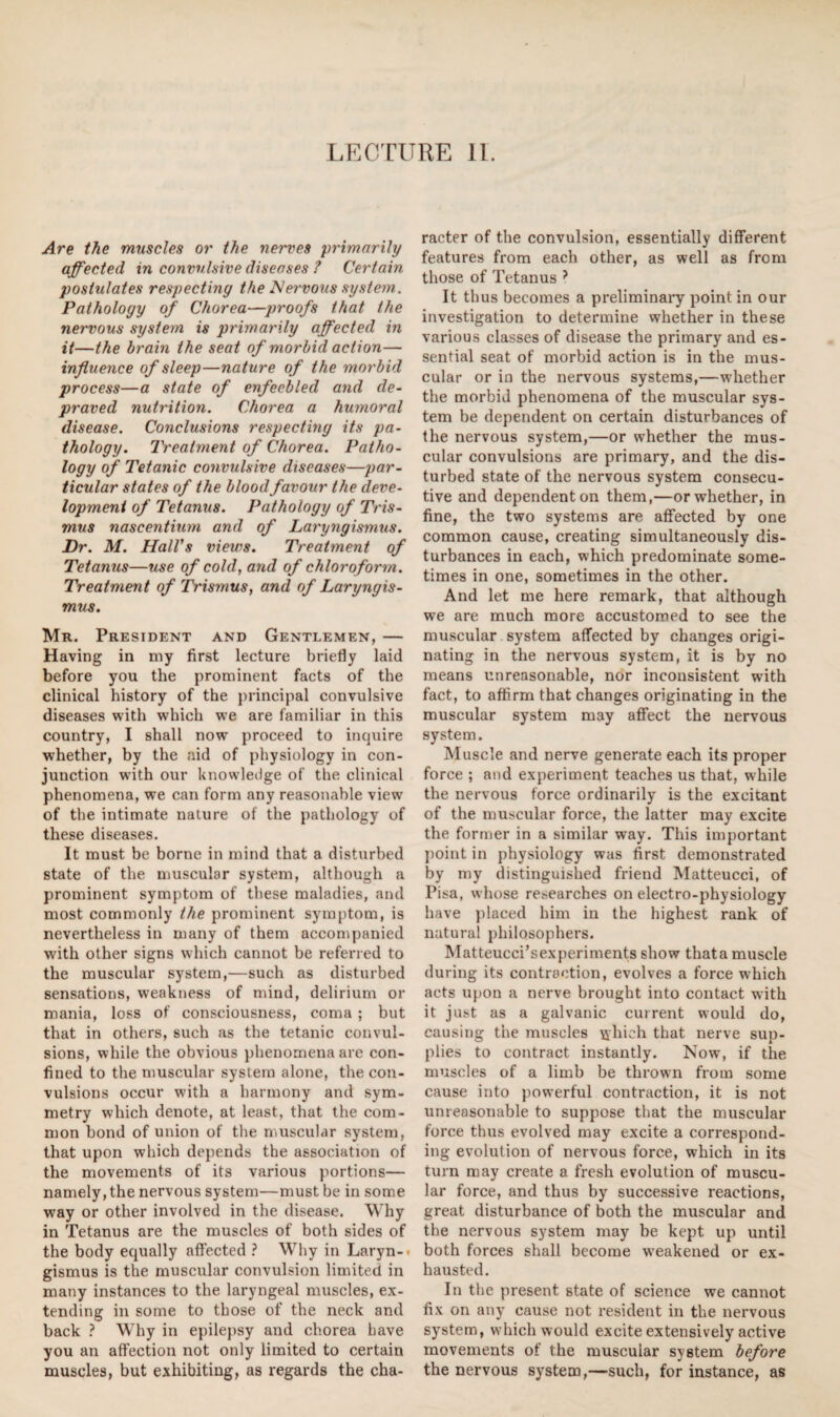 LECTURE 11. Are the muscles or the nerves primarily affected in convulsive diseases ? Certain postulates respecting the Nervous system. Pathology of Chorea—proofs that the nervous system is primarily affected in it—the brain the seat of morbid action— influence of sleep—nature of the morbid process—a state of enfeebled and de¬ praved nutrition. Chorea a humoral disease. Conclusions respecting its pa¬ thology. Treatment of Chorea. Patho¬ logy of Tetanic convulsive diseases—par¬ ticular states of the blood favour the deve¬ lopment of Tetanus. Pathology of Tris¬ mus nascentium and of Laryngismus. Dr. M. Hall's views. Treatment of Tetanus—use of cold, and of chloroform. Treatment of Trismus, and of Laryngis¬ mus. Mr. President and Gentlemen, — Having in my first lecture briefly laid before you the prominent facts of the clinical history of the principal convulsive diseases with which we are familiar in this country, I shall now proceed to inquire whether, by the aid of physiology in con¬ junction with our knowledge of the clinical phenomena, we can form any reasonable view of the intimate nature of the pathology of these diseases. It must be borne in mind that a disturbed state of the muscular system, although a prominent symptom of these maladies, and most commonly the prominent symptom, is nevertheless in many of them accompanied with other signs which cannot be referred to the muscular system,—such as disturbed sensations, weakness of mind, delirium or mania, loss of consciousness, coma ; but that in others, such as the tetanic convul¬ sions, while the obvious phenomena are con¬ fined to the muscular system alone, the con¬ vulsions occur with a harmony and sym¬ metry which denote, at least, that the com¬ mon bond of union of the muscular system, that upon which depends the association of the movements of its various portions— namely, the nervous system—must be in some way or other involved in the disease. Why in Tetanus are the muscles of both sides of the body equally affected ? Why in Laryn¬ gismus is the muscular convulsion limited in many instances to the laryngeal muscles, ex¬ tending in some to those of the neck and back ? Why in epilepsy and chorea have you an affection not only limited to certain muscles, but exhibiting, as regards the cha¬ racter of the convulsion, essentially different features from each other, as well as from those of Tetanus ? It thus becomes a preliminary point in our investigation to determine whether in these various classes of disease the primary and es¬ sential seat of morbid action is in the mus¬ cular or in the nervous systems,—whether the morbid phenomena of the muscular sys¬ tem be dependent on certain disturbances of the nervous system,—or whether the mus¬ cular convulsions are primary, and the dis¬ turbed state of the nervous system consecu¬ tive and dependent on them,—or whether, in fine, the two systems are affected by one common cause, creating simultaneously dis¬ turbances in each, which predominate some¬ times in one, sometimes in the other. And let me here remark, that although we are much more accustomed to see the muscular system affected by changes origi¬ nating in the nervous system, it is by no means unreasonable, nor inconsistent with fact, to affirm that changes originating in the muscular system may affect the nervous system. Muscle and nerve generate each its proper force ; and experiment teaches us that, while the nervous force ordinarily is the excitant of the muscular force, the latter may excite the former in a similar way. This important point in physiology was first demonstrated by my distinguished friend Matteucci, of Pisa, whose researches on electro-physiology have placed him in the highest rank of natural philosophers. Matteucci’sexperiments show that a muscle during its contraction, evolves a force which acts upon a nerve brought into contact with it just as a galvanic current would do, causing the muscles uhich that nerve sup¬ plies to contract instantly. Now, if the muscles of a limb be thrown from some cause into powerful contraction, it is not unreasonable to suppose that the muscular force thus evolved may excite a correspond¬ ing evolution of nervous force, which in its turn may create a fresh evolution of muscu¬ lar force, and thus by successive reactions, great disturbance of both the muscular and the nervous system may be kept up until both forces shall become weakened or ex¬ hausted. In the present state of science we cannot fix on any cause not resident in the nervous system, which would excite extensively active movements of the muscular system before the nervous system,—such, for instance, as