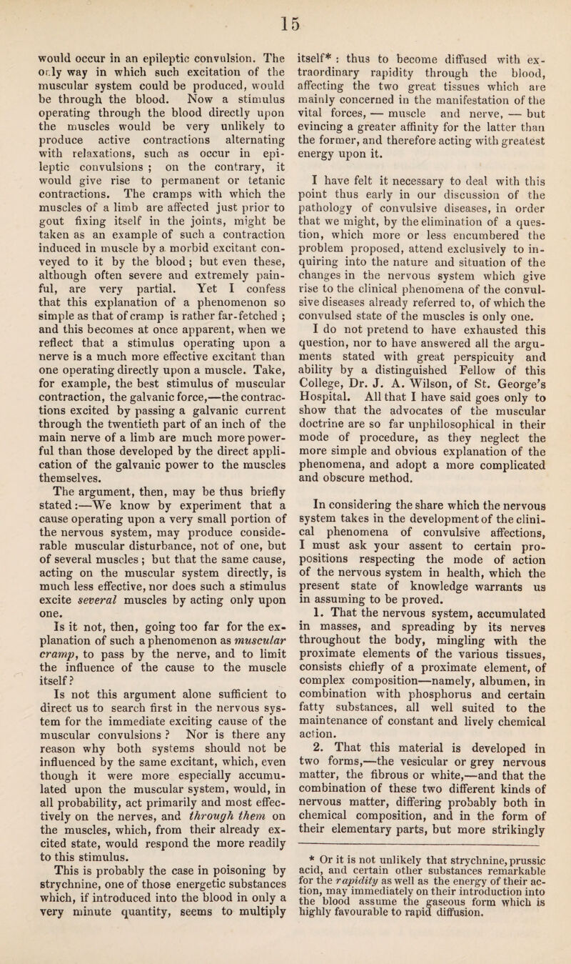 would occur in an epileptic convulsion. The or.ly way in which such excitation of the muscular system could be produced, would be through the blood. Now a stimulus operating through the blood directly upon the muscles would be very unlikely to pi’oduce active contractions alternating with relaxations, such as occur in epi¬ leptic convulsions ; on the contrary, it would give rise to permanent or tetanic contractions. The cramps with which the muscles of a limb are affected just prior to gout fixing itself in the joints, might be taken as an example of such a contraction induced in muscle by a morbid excitant con¬ veyed to it by the blood; but even these, although often severe and extremely pain¬ ful, are very partial. Yet I confess that this explanation of a phenomenon so simple as that of cramp is rather far-fetched ; and this becomes at once apparent, when we reflect that a stimulus operating upon a nerve is a much more effective excitant than one operating directly upon a muscle. Take, for example, the best stimulus of muscular contraction, the galvanic force,—the contrac¬ tions excited by passing a galvanic current through the twentieth part of an inch of the main nerve of a limb are much more power¬ ful than those developed by the direct appli¬ cation of the galvanic power to the muscles themselves. The argument, then, may be thus briefly stated:—We know by experiment that a cause operating upon a very small portion of the nervous system, may produce conside¬ rable muscular disturbance, not of one, but of several muscles ; but that the same cause, acting on the muscular system directly, is much less effective, nor does such a stimulus excite several muscles by acting only upon one. Is it not, then, going too far for the ex¬ planation of such a phenomenon as muscular cramp, to pass by the nerve, and to limit the influence of the cause to the muscle itself ? Is not this argument alone sufficient to direct us to search first in the nervous sys¬ tem for the immediate exciting cause of the muscular convulsions ? Nor is there any reason why both systems should not be influenced by the same excitant, which, even though it were more especially accumu¬ lated upon the muscular system, would, in all probability, act primarily and most effec¬ tively on the nerves, and through them on the muscles, which, from their already ex¬ cited state, would respond the more readily to this stimulus. This is probably the case in poisoning by strychnine, one of those energetic substances which, if introduced into the blood in only a very minute quantity, seems to multiply itself* ; thus to become diffused with ex¬ traordinary rapidity through the blood, affecting the two great tissues which are mainly concerned in the manifestation of the vital forces, — muscle and nerve, — but evincing a greater affinity for the latter than the former, and therefore acting with greatest energy upon it. I have felt it necessary to deal with this point thus early in our discussion of the pathology of convulsive diseases, in order that we might, by the elimination of a ques¬ tion, which more or less encumbered the problem proposed, attend exclusively to in¬ quiring into the nature and situation of the changes in the nervous system which give rise to the clinical phenomena of the convul¬ sive diseases already referred to, of which the convulsed state of the muscles is only one. I do not pretend to have exhausted this question, nor to have answered all the argu¬ ments stated with great perspicuity and ability by a distinguished Fellow of this College, Dr. J. A. Wilson, of St. George's Hospital. All that I have said goes only to show that the advocates of the muscular doctrine are so far unphilosophical in their mode of procedure, as they neglect the more simple and obvious explanation of the phenomena, and adopt a more complicated and obscure method. In considering the share which the nervous system takes in the development of the clini¬ cal phenomena of convulsive affections, I must ask your assent to certain pro¬ positions respecting the mode of action of the nervous system in health, which the present state of knowledge warrants us in assuming to be proved. 1. That the nervous system, accumulated in masses, and spreading by its nerves throughout the body, mingling with the proximate elements of the various tissues, consists chiefly of a proximate element, of complex composition—namely, albumen, in combination with phosphorus and certain fatty substances, all well suited to the maintenance of constant and lively chemical action. 2. That this material is developed in two forms,—the vesicular or grey nervous matter, the fibrous or white,—and that the combination of these two different kinds of nervous matter, differing probably both in chemical composition, and in the form of their elementary parts, but more strikingly * Or it is not unlikely that strychnine, prussic acid, and certain other substances remarkable for the rapidity as well as the energy of their ac¬ tion, may immediately on their introduction into the blood assume the gaseous form which is highly favourable to rapid diffusion.