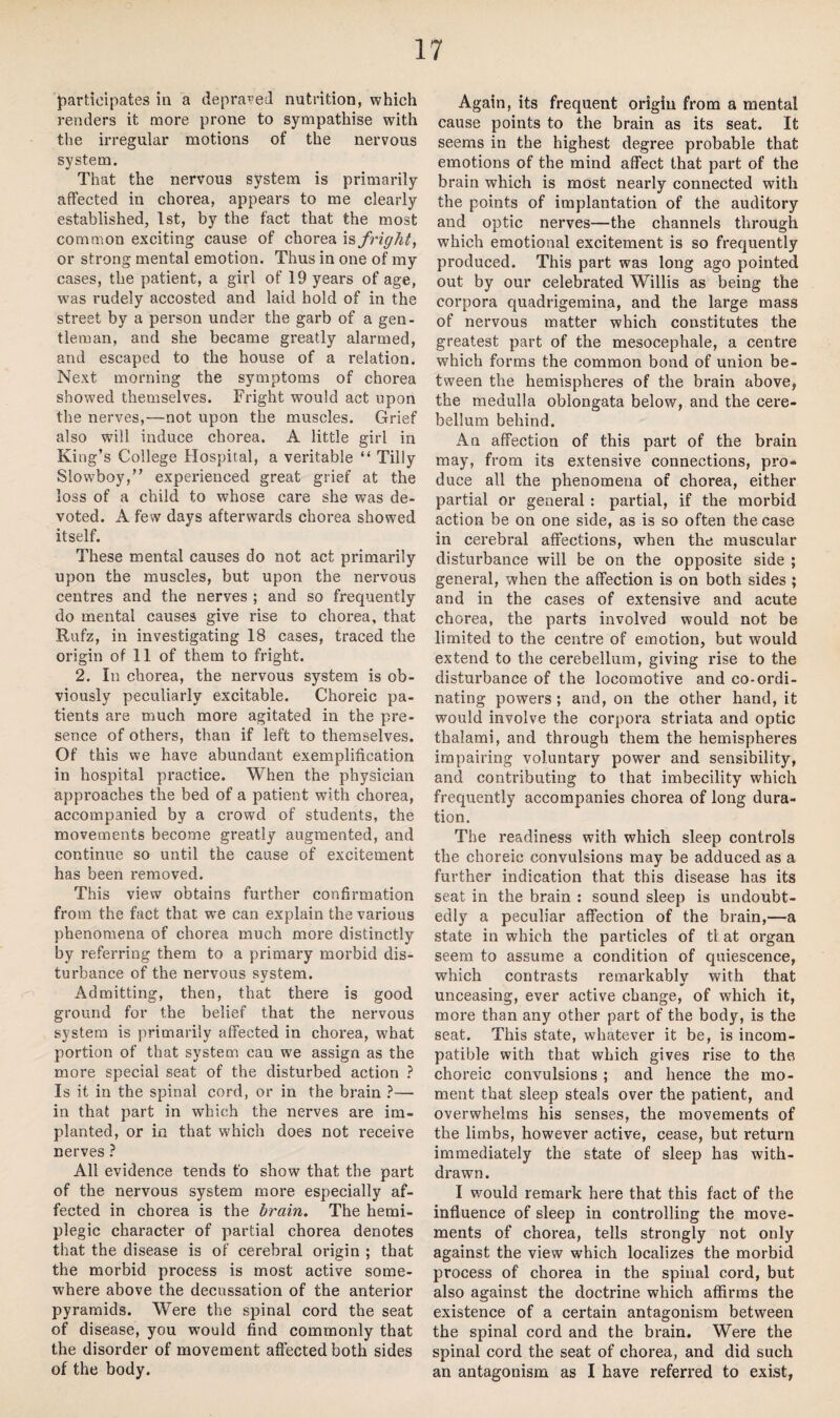 participates in a depraved nutrition, which renders it more prone to sympathise with the irregular motions of the nervous system. That the nervous system is primarily affected in chorea, appears to me clearly established, 1st, by the fact that the most common exciting cause of chorea is fright, or strong mental emotion. Thus in one of my cases, the patient, a girl of 19 years of age, was rudely accosted and laid hold of in the street by a person under the garb of a gen¬ tleman, and she became greatly alarmed, and escaped to the house of a relation. Next morning the symptoms of chorea showed themselves. Fright would act upon the nerves,—not upon the muscles. Grief also will induce chorea. A little girl in King’s College Hospital, a veritable “ Tilly Slowboy,” experienced great grief at the loss of a child to whose care she was de¬ voted. A few days afterwards chorea showed itself. These mental causes do not act primarily upon the muscles, but upon the nervous centres and the nerves ; and so frequently do mental causes give rise to chorea, that Rufz, in investigating 18 cases, traced the origin of 11 of them to fright. 2. In chorea, the nervous system is ob¬ viously peculiarly excitable. Choreic pa¬ tients are much more agitated in the pre¬ sence of others, than if left to themselves. Of this we have abundant exemplification in hospital practice. When the physician approaches the bed of a patient with chorea, accompanied by a crowd of students, the movements become greatly augmented, and continue so until the cause of excitement has been removed. This view obtains further confirmation from the fact that we can explain the various phenomena of chorea much more distinctly by referring them to a primary morbid dis¬ turbance of the nervous system. Admitting, then, that there is good ground for the belief that the nervous system is primarily affected in chorea, what portion of that system can we assign as the more special seat of the disturbed action ? Is it in the spinal cord, or in the brain ?— in that part in which the nerves are im¬ planted, or in that which does not receive nerves ? All evidence tends to show that the part of the nervous system more especially af¬ fected in chorea is the brain. The hemi¬ plegic character of partial chorea denotes that the disease is of cerebral origin ; that the morbid process is most active some¬ where above the decussation of the anterior pyramids. Were the spinal cord the seat of disease, you would find commonly that the disorder of movement affected both sides of the body. Again, its frequent origin from a mental cause points to the brain as its seat. It seems in the highest degree probable that emotions of the mind affect that part of the brain which is most nearly connected with the points of implantation of the auditory and optic nerves—the channels through which emotional excitement is so frequently produced. This part was long ago pointed out by our celebrated Willis as being the corpora quadrigemina, and the large mass of nervous matter which constitutes the greatest part of the mesocephale, a centre which forms the common bond of union be¬ tween the hemispheres of the brain above, the medulla oblongata below, and the cere¬ bellum behind. An affection of this part of the brain may, from its extensive connections, pro¬ duce all the phenomena of chorea, either partial or general : partial, if the morbid action be on one side, as is so often the case in cerebral affections, when the muscular disturbance will be on the opposite side ; general, when the affection is on both sides ; and in the cases of extensive and acute chorea, the parts involved would not be limited to the centre of emotion, but would extend to the cerebellum, giving rise to the disturbance of the locomotive and co-ordi¬ nating powers ; and, on the other hand, it would involve the corpora striata and optic thalami, and through them the hemispheres impairing voluntary power and sensibility, and contributing to that imbecility which frequently accompanies chorea of long dura¬ tion. The readiness with which sleep controls the choreic convulsions may be adduced as a further indication that this disease has its seat in the brain : sound sleep is undoubt¬ edly a peculiar affection of the brain,—a state in which the particles of tl at organ seem to assume a condition of quiescence, which contrasts remarkably with that 9/ unceasing, ever active change, of which it, more than any other part of the body, is the seat. This state, whatever it be, is incom¬ patible with that which gives rise to the choreic convulsions ; and hence the mo¬ ment that sleep steals over the patient, and overwhelms his senses, the movements of the limbs, however active, cease, but return immediately the state of sleep has with¬ drawn. I would remark here that this fact of the influence of sleep in controlling the move¬ ments of chorea, tells strongly not only against the view which localizes the morbid process of chorea in the spinal cord, but also against the doctrine which affirms the existence of a certain antagonism between the spinal cord and the brain. Were the spinal cord the seat of chorea, and did such an antagonism as I have referred to exist,