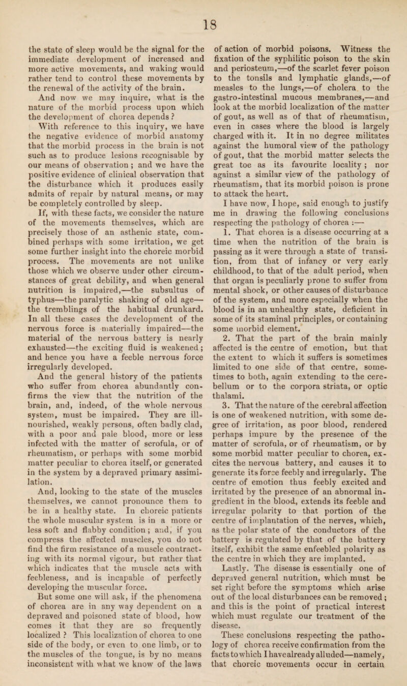 the state of sleep would be the signal for the immediate development of increased and more active movements, and waking would rather tend to control these movements by the renewal of the activity of the brain. And now we may inquire, what is the nature of the morbid process upon which the development of chorea depends ? With reference to this inquiry, we have the negative evidence of morbid anatomy that the morbid process in the brain is not such as to produce lesions recognisable by our means of observation ; and we have the positive evidence of clinical observation that the disturbance which it produces easily admits of repair by natural means, or may be completely controlled by sleep. If, with these facts, we consider the nature of the movements themselves, which are precisely those of an asthenic state, com¬ bined perhaps with some irritation, we get some further insight into the choreic morbid process. The movements are not unlike those which we observe under other circum¬ stances of great debility, and when general nutrition is impaired,—the subsultus of typhus—the paralytic shaking of old age— the tremblings of the habitual drunkard. In all these cases the development of the nervous force is materially impaired—the material of the nervous battery is nearly exhausted—the exciting fluid is weakened ; and hence you have a feeble nervous force irregularly developed. And the general history of the patients who suffer from chorea abundantly con¬ firms the view that the nutrition of the brain, and, indeed, of the whole nervous system, must be impaired. They are ill- nourished, weakly persons, often badly clad, with a poor and pale blood, more or less infected with the matter of scrofula, or of rheumatism, or perhaps with some morbid matter peculiar to chorea itself, or generated in the system by a depraved primary assimi¬ lation. And, looking to the state of the muscles themselves, we cannot pronounce them to he in a healthy state. In choreic patients the whole muscular system is in a more or less soft and flabby condition ; and, if you compress the affected muscles, you do not find the firm resistance of a muscle contract¬ ing with its normal vigour, but rather that which indicates that the muscle acts with feebleness, and is incapable of perfectly developing the muscular force. But some one will ask, if the phenomena of chorea are in any way dependent on a depraved and poisoned state of blood, how comes it that they are so frequently localized ? This localization of chorea to one side of the body, or even to one limb, or to the muscles of the tongue, is by no means inconsistent with what we know of the laws of action of morbid poisons. Witness the fixation of the syphilitic poison to the skin and periosteum,—of the scarlet fever poison to the tonsils and lymphatic glands,—of measles to the lungs,—of cholera to the gastro-intestinal mucous membranes,—and look at the morbid localization of the matter of gout, as well as of that of rheumatism, even in cases where the blood is largely charged with it. It in no degree militates against the humoral view of the pathology of gout, that the morbid matter selects the great toe as its favourite locality ; nor against a similar view of the pathology of rheumatism, that its morbid poison is prone to attack the heart. I have now, I hope, said enough to justify me in drawing the following conclusions respecting the pathology of chorea :— 1. That chorea is a disease occurring at a time when the nutrition of the brain is passing as it were through a state of transi¬ tion, from that of infancy or very early childhood, to that of the adult period, when that organ is peculiarly prone to suffer from mental shock, or other causes of disturbance of the system, and more especially when the blood is in an unhealthy state, deficient in some of its staminal principles, or containing some morbid element. 2. That the part of the brain mainly affected is the centre of emotion, but that the extent to w'hich it suffers is sometimes limited to one side of that centre, some¬ times to both, again extending to the cere¬ bellum or to the corpora striata, or optic thalami. 3. That the nature of the cerebral affection is one of weakened nutrition, with some de¬ gree of irritaMon, as poor blood, rendered perhaps impure by the presence of the matter of scrofula, or of rheumatism, or by some morbid matter peculiar to chorea, ex¬ cites the nervous battery, and causes it to generate its force feebly and irregularly. The centre of emotion thus feebly excited and irritated by the presence of an abnormal in¬ gredient in the blood., extends its feeble and irregular polarity to that portion of the centre of implantation of the nerves, which, as the polar state of the conductors of the battery is regulated by that of the battery itself, exhibit the same enfeebled polarity as the centre in which they are implanted. Lastly. The disease is essentially one of depraved general nutrition, which must be set right before the symptoms which arise out of the local disturbances can be removed ; and this is the point of practical interest which must regulate our treatment of the disease. These conclusions respecting the patho¬ logy of chorea receive confirmation from the facts to which I have already alluded—namely, that choreic movements occur in certain