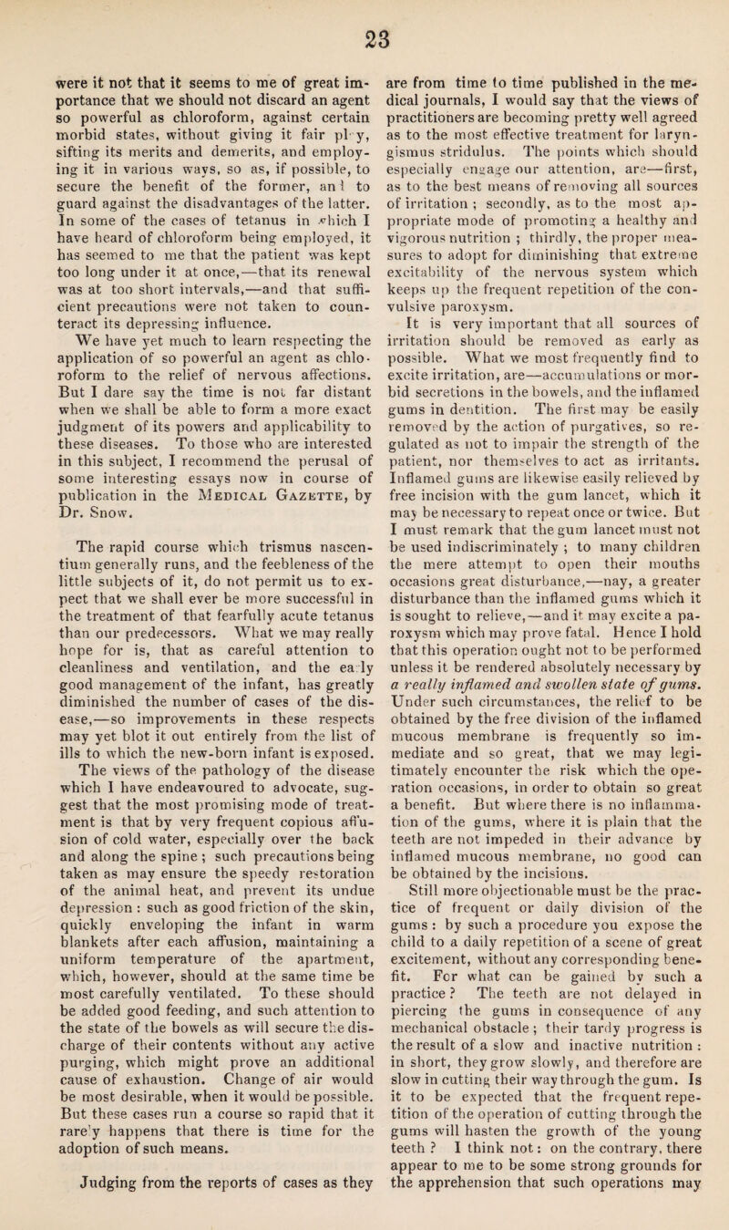 were it not that it seems to me of great im¬ portance that we should not discard an agent so powerful as chloroform, against certain morbid states, without giving it fair pi- y, sifting its merits and demerits, and employ¬ ing it in various wavs, so as, if possible, to secure the benefit of the former, an 1 to guard against the disadvantages of the latter. In some of the cases of tetanus in vhich I have heard of chloroform being employed, it has seemed to me that the patient was kept too long under it at once,—that its renewal was at too short intervals,—and that suffi¬ cient precautions were not taken to coun¬ teract its depressing influence. We have yet much to learn respecting the application of so powerful an agent as chlo¬ roform to the relief of nervous affections. But I dare say the time is not far distant when we shall be able to form a more exact judgment of its powers and applicability to these diseases. To those who are interested in this subject, I recommend the perusal of some interesting essays now in course of publication in the Medical Gazette, by Dr. Sno w. The rapid course which trismus nascen- tium generally runs, and the feebleness of the little subjects of it, do not permit us to ex¬ pect that we shall ever be more successful in the treatment of that fearfully acute tetanus than our predecessors. What we may really hope for is, that as careful attention to cleanliness and ventilation, and the ea ly good management of the infant, has greatly diminished the number of cases of the dis¬ ease,—so improvements in these respects may yet blot it out entirely from the list of ills to which the new-born infant is exposed. The views of the pathology of the disease which I have endeavoured to advocate, sug¬ gest that the most promising mode of treat¬ ment is that by very frequent copious affu¬ sion of cold water, especially over the back and along the spine; such precautions being taken as may ensure the speedy restoration of the animal heat, and prevent its undue depression : such as good friction of the skin, quickly enveloping the infant in warm blankets after each affusion, maintaining a uniform temperature of the apartment, which, however, should at the same time be most carefully ventilated. To these should be added good feeding, and such attention to the state of the bowels as will secure the dis¬ charge of their contents without any active purging, which might prove an additional cause of exhaustion. Change of air would be most desirable, when it would be possible. But these cases run a course so rapid that it rare'y happens that there is time for the adoption of such means. Judging from the reports of cases as they are from time fo time published in the me¬ dical journals, I would say that the views of practitioners are becoming pretty well agreed as to the most effective treatment for laryn¬ gismus stridulus. The points which should especially engage our attention, are—first, as to the best means of removing all sources of irritation ; secondly, as to the most ap¬ propriate mode of promoting a healthy and vigorous nutrition ; thirdly, the proper mea¬ sures to adopt for diminishing that extreme excitability of the nervous system which keeps up the frequent repetition of the con¬ vulsive paroxysm. It is very important that all sources of irritation should be removed as early as possible. What we most frequently find fo excite irritation, are—accumulations or mor¬ bid secretions in the bowels, and the inflamed gums in dentition. The first may be easily removed by the action of purgatives, so re¬ gulated as not to impair the strength of the patient, nor themselves to act as irritants. Inflamed gums are likewise easily relieved by free incision with the gum lancet, which it maj be necessary to repeat once or twice. But I must remark that the gum lancet must not be used indiscriminately ; to many children the mere attempt to open their mouths occasions great disturbance,—nay, a greater disturbance than the inflamed gums which it is sought to relieve,—and it may excite a pa¬ roxysm which may prove fatal. Hence I hold that this operation ought not to be performed unless it be rendered absolutely necessary by a really inflamed and swollen state of gums. Under such circumstances, the relief to be obtained by the free division of the inflamed mucous membrane is frequently so im¬ mediate and so great, that we may legi¬ timately encounter the risk wThich the ope¬ ration occasions, in order to obtain so great a benefit. But where there is no inflamma¬ tion of the gums, where it is plain that the teeth are not impeded in their advance by inflamed mucous membrane, no good can be obtained by the incisions. Still more objectionable must be the prac¬ tice of frequent or daily division of the gums : by such a procedure you expose the child to a daily repetition of a scene of great excitement, without any corresponding bene¬ fit. For what can be gained by such a practice ? The teeth are not delayed in piercing the gums in consequence of any mechanical obstacle ; their tardy progress is the result of a slow and inactive nutrition : in short, they grow slowly, and therefore are slow in cutting their way through the gum. Is it to be expected that the frequent repe¬ tition of the operation of cutting through the gums will hasten the growth of the young teeth ? I think not: on the contrary, there appear to me to be some strong grounds for the apprehension that such operations may