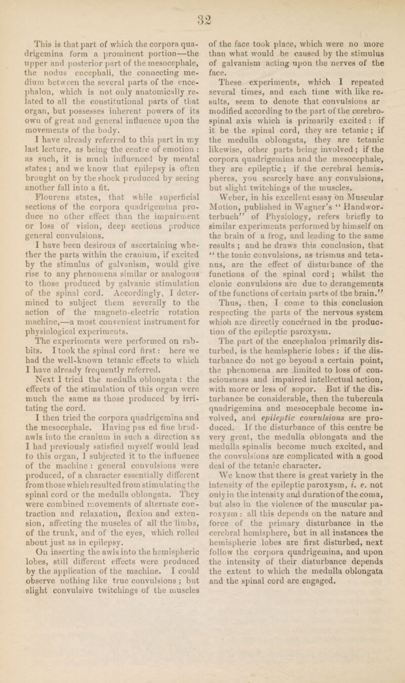 This is that part of which the corpora qua¬ drigemina form a prominent portion—the upper and posterior part of the mesooephale, the nodus encephali, the connecting me¬ dium between the several parts of the ence¬ phalon, which is not only anatomically re¬ lated to all the constitutional parts of that organ, but possesses inherent powers of its own of great and general influence upon the movements of the body. I have already referred to this part in rr;y last lecture, as being the centre of emotion : as such, it is much influenced by mental states; and we know that epilepsy is often brought on by the shock produced by seeing another fall into a fit. Flourens states, that while superficial sections of the corpora quadrigemina pro¬ duce no other effect than the impairment or loss of vision, deep sections produce general convulsions. I have been desirous of ascertaining whe¬ ther the parts within the cranium, if excited by the stimulus of galvanism, would give rise to any phenomena similar or analogous to those produced by galvanic stimulation of the spinal cord. Accordingly, I deter¬ mined to subject them severally to the action of the magneto-electric rotation machine,—a most convenient instrument for physiological experiments. The experiments were performed on rab¬ bits. I took the spinal cord first: here we had the well-known tetanic effects to which I have already frequently referred. Next 1 tried the medulla oblongata : the effects of the stimulation of this organ were much the same as those produced by irri¬ tating the cord. I then tried the corpora quadrigemina and the mesocephale. Having pas ed fine brad¬ awls into the cranium in such a direction as I had previously satisfied myself would lead to this organ, 1 subjected it to the influence of the machine : general convulsions were produced, of a character essentially different from those which resulted from stimulating the spinal cord or the medulla oblongata. They were combined movements of alternate con¬ traction and relaxation, flexion and exten¬ sion, affecting the muscles of all the limbs, of the trunk, and of the eyes, which rolled about just as in epilepsy. On inserting the awls into the hemispheric lobes, still different effects were produced by the application of the machine. I could observe nothing like true convulsions ; but slight convulsive twitchings of the muscles of the face took place, which were no more than what would be caused by the stimulus of galvanism acting upon the nerves of the face. These experiments, which I repeated several times, and each time with like re¬ sults, seem to denote that convulsions ar modified according to the part of the cerebro¬ spinal axis which is primarily excited: if it be the spinal cord, they are tetanic; if the medulla oblongata, they are tetanic likewise, other parts being involved ; if the corpora quadrigemina and the mesocephale, they are epileptic ; if the cerebral hemis¬ pheres, you scarcely have any convulsions, but slight twitchings of the muscles. Weber, in his excellent essay on Muscular Motion, published in Wagner’s “ Handwor- terbuch” of Physiology, refers briefly to similar experiments performed by himself on the brain of a frog, and leading to the same results ; and he draws this conclusion, that “ the tonic convulsions, as trismus and teta¬ nus, are the effect of disturbance of the functions of the spinal cord ; whilst the clonic convulsions are due to derangements of the functions of certain parts of the brain.” Thus, . then, I come to this conclusion respecting the parts of the nervous system which are directly concerned in the produc¬ tion of the epileptic paroxysm. The part of the encephalon primarily dis¬ turbed, is the hemispheric lobes : if the dis¬ turbance do not go beyond a certain point, the phenomena are limited to loss of con¬ sciousness and impaired intellectual action, with more or less of sopor. But if the dis¬ turbance be considerable, then the tubercula quadrigemina and mesocephale become in¬ volved, and epileptic convulsions are pro¬ duced. If the disturbance of this centre be very great, the medulla oblongata and the medulla spinalis become much excited, and the convulsions are complicated with a good deal of the tetanic character. We know that there is great variety in the intensity of the epileptic paroxysm, i. e. not only in the intensity arul duration of the coma, but also in the violence of the muscular pa¬ roxysm : all this depends on the nature and force of the primary disturbance in the cerebral hemisphere, but in all instances the hemispheric lobes are first disturbed, next follow the corpora quadrigemina, and upon the intensity of their disturbance depends the extent to which the medulla oblongata and the spinal cord are engaged.