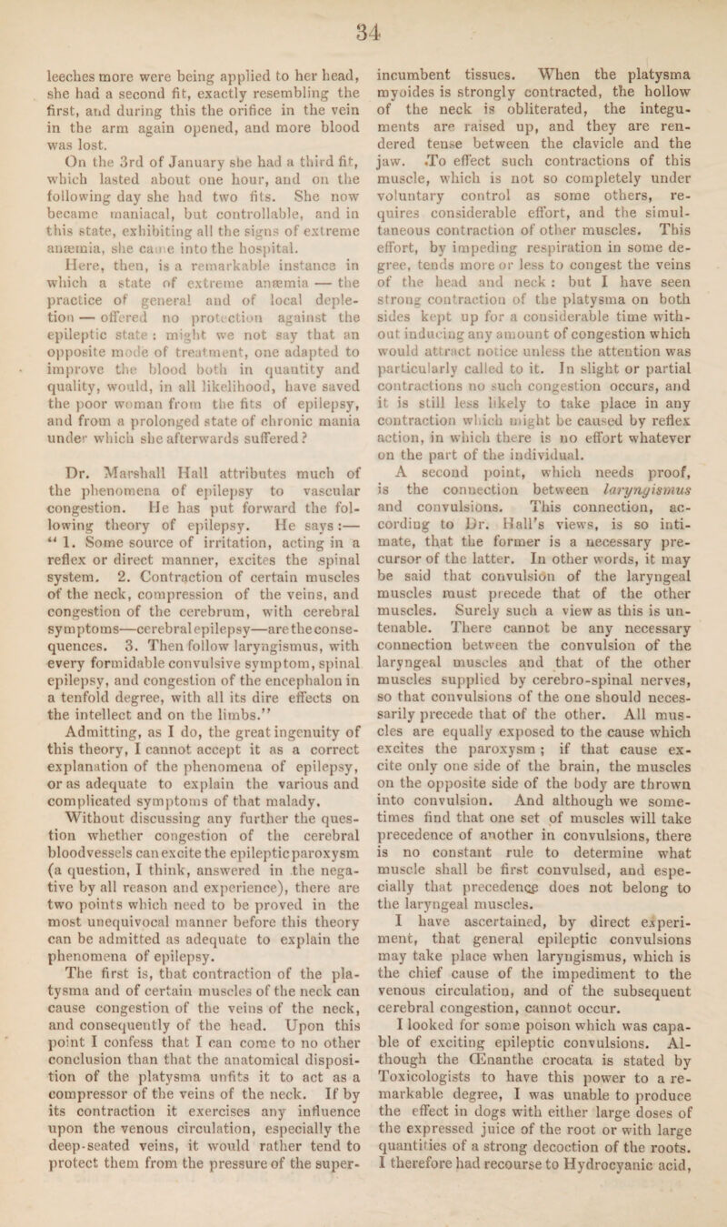 leeches more were being applied to her head, she had a second fit, exactly resembling the first, arid during this the orifice in the vein in the arm again opened, and more blood was lost. On the 3rd of January she had a third fit, which lasted about one hour, and on the following day she had two fits. She now became maniacal, but controllable, and in this state, exhibiting all the signs of extreme anaemia, she came into the hospital. Here, then, is a remarkable instance in which a state of extreme anaemia — the practice of general and of local deple¬ tion — offered no protection against the epileptic state : might we not say that an opposite mode of treatment, one adapted to improve the blood both in quantity and quality, would, in all likelihood, have saved the poor woman from the fits of epilepsy, and from a prolonged state of chronic mania under which she afterwards suffered? Dr. Marshall Hall attributes much of the phenomena of epilepsy to vascular congestion. He has put forward the fol¬ lowing theory of epilepsy. He says :— “ 1. Some source of irritation, acting in a reflex or direct manner, excites the .spinal system. 2. Contraction of certain muscles of the neck, compression of the veins, and congestion of the cerebrum, with cerebral symptoms—cerebral epilepsy—are the conse¬ quences. 3. Then follow laryngismus, with every formidable convulsive symptom, spinal epilepsy, and congestion of the encephalon in a tenfold degree, with all its dire effects on the intellect and on the limbs.” Admitting, as I do, the great ingenuity of this theory, I cannot accept it as a correct explanation of the phenomena of epilepsy, or as adequate to explain the various and complicated symptoms of that malady. Without discussing any further the ques¬ tion whether congestion of the cerebral bloodvessels can excite the epileptic paroxysm (a question, I think, answered in the nega¬ tive by all reason and experience), there are two points which need to be proved in the most unequivocal manner before this theory can be admitted as adequate to explain the phenomena of epilepsy. The first is, that contraction of the pla- tysma and of certain muscles of the neck can cause congestion of the veins of the neck, and consequently of the head. Upon this point I confess that I can come to no other conclusion than that the anatomical disposi¬ tion of the platysma unfits it to act as a compressor of the veins of the neck. If by its contraction it exercises any influence upon the venous circulation, especially the deep-seated veins, it would rather tend to protect them from the pressure of the super¬ incumbent tissues. When the platysma myoides is strongly contracted, the hollow of the neck is obliterated, the integu¬ ments are raised up, and they are ren¬ dered tense between the clavicle and the jaw. ,To effect such contractions of this muscle, which is not so completely under voluntary control as some others, re¬ quires considerable effort, and the simul¬ taneous contraction of other muscles. This effort, by impeding respiration in some de¬ gree, tends more or less to congest the veins of the head and neck : but I have seen strong contraction of the platysma on both sides kept up for a considerable time with¬ out inducing any amount of congestion which would attract notice unless the attention was particularly called to it. In slight or partial contractions no such congestion occurs, and it is still less likely to take place in any contraction which ought be caused by reflex action, in which there is no effort whatever on the part of the individual. A second point, which needs proof, is the connection between larynyisnius and convulsions. This connection, ac¬ cording to Dr. Hall’s views, is so inti¬ mate, that the former is a necessary pre¬ cursor of the latter. In other words, it may be said that convulsion of the laryngeal muscles must precede that of the other muscles. Surely such a view as this is un¬ tenable. There cannot be any necessary connection between the convulsion of the laryngeal muscles and that of the other muscles supplied by cerebro-spinal nerves, so that convulsions of the one should neces¬ sarily precede that of the other. All mus¬ cles are equally exposed to the cause which excites the paroxysm ; if that cause ex¬ cite only one side of the brain, the muscles on the opposite side of the body are thrown into convulsion. And although we some¬ times find that one set of muscles will take precedence of another in convulsions, there is no constant rule to determine what muscle shall be first convulsed, and espe¬ cially that precedence does not belong to the laryngeal muscles. I have ascertained, by direct experi¬ ment, that general epileptic convulsions may take place when laryngismus, which is the chief cause of the impediment to the venous circulation, and of the subsequent cerebral congestion, cannot occur. I looked for some poison which was capa¬ ble of exciting epileptic convulsions. Al¬ though the (Enanthe crocata is stated by Toxicologists to have this power to a re¬ markable degree, I was unable to produce the effect in dogs with either large doses of the expressed juice of the root or with large quantifies of a strong decoction of the roots. I therefore had recourse to Hydrocyanic acid,